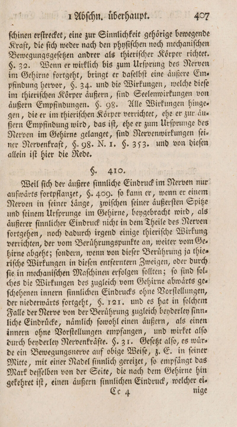 ſchinen erſtrecket, eine zur Sinnlichkeit gehoͤrige bewegende Kraft, die ſich weder nach den phyſiſchen noch mechaniſchen Bewegungsgeſetzen andrer als thieriſcher Koͤrper richtet. §. 32. Wenn er wirklich bis zum Urſprung des Nerven im Gehirne fortgeht, bringt er daſelbſt eine äußere Ems pfindung hervor, F. 34. und die Wirkungen, welche dieſe im thieriſchen Koͤrper aͤußern, ſind Seelenwirkungen von äußern Empfindungen. §. 98. Alle Wirkungen binges gen, die er im thieriſchen Körper verrichtet, ehe er zur aͤu— ßern Empfindung wird, das iſt, ehe er zum Urſprunge des Nerven im Gehirne gelanget, find Nervenwirkungen ſei⸗ ner Nervenkraft, §. 98. N. 1. §. 353. und von dieſen allein iſt hier die Rede. §. 410. Weil ſich der äußere finnliche Eindruck im Nerven nur aufwärts fortpflanzet, §. 409. fo kann er, wenn er einem Nerven in feiner Laͤnge, zwiſchen feiner aͤußerſten Spitze und ſeinem Urſprunge im Gehirne, beygebracht wird, als aͤußerer ſinnlicher Eindruck nicht in dem Theile des Nerven fortgehen, noch dadurch irgend einige thieriſche Wirkung verrichten, der vom Beruͤhrungspunkte an, weiter vom Ge⸗ hirne abgeht; ſondern, wenn von dieſer Beruͤhrung ja thie⸗ riſche Wirkungen in dieſen entferntern Zweigen, oder durch ſie in mechaniſchen Maſchinen erfolgen ſollten; ſo ſind ſol⸗ ches die Wirkungen des zugleich vom Gehirne abwaͤrts ge— ſchehenen innern ſinnlichen Eindrucks ohne Vorſtellungen, der niederwaͤrts fortgeht, §. 121. und es hat in ſolchem Falle der Nerve von der Berührung zugleich beyderley ſinn— liche Eindruͤcke, naͤmlich ſowohl einen aͤußern, als einen innern ohne Vorſtellungen empfangen, und wirket alſo durch beyderley Nervenkraͤfte. §. 31. Geſetzt alſo, es wuͤr⸗ de ein Bewegungsnerve auf obige Weiſe, z. E. in ſeiner Mitte, mit einer Nadel ſinnlich gereizet, ſo empfaͤngt das Mark deſſelben von der Seite, die nach dem Gehirne hin gekehret iſt, einen aͤußern ſinnlichen Eindruck, welcher eis Ce 4 nige