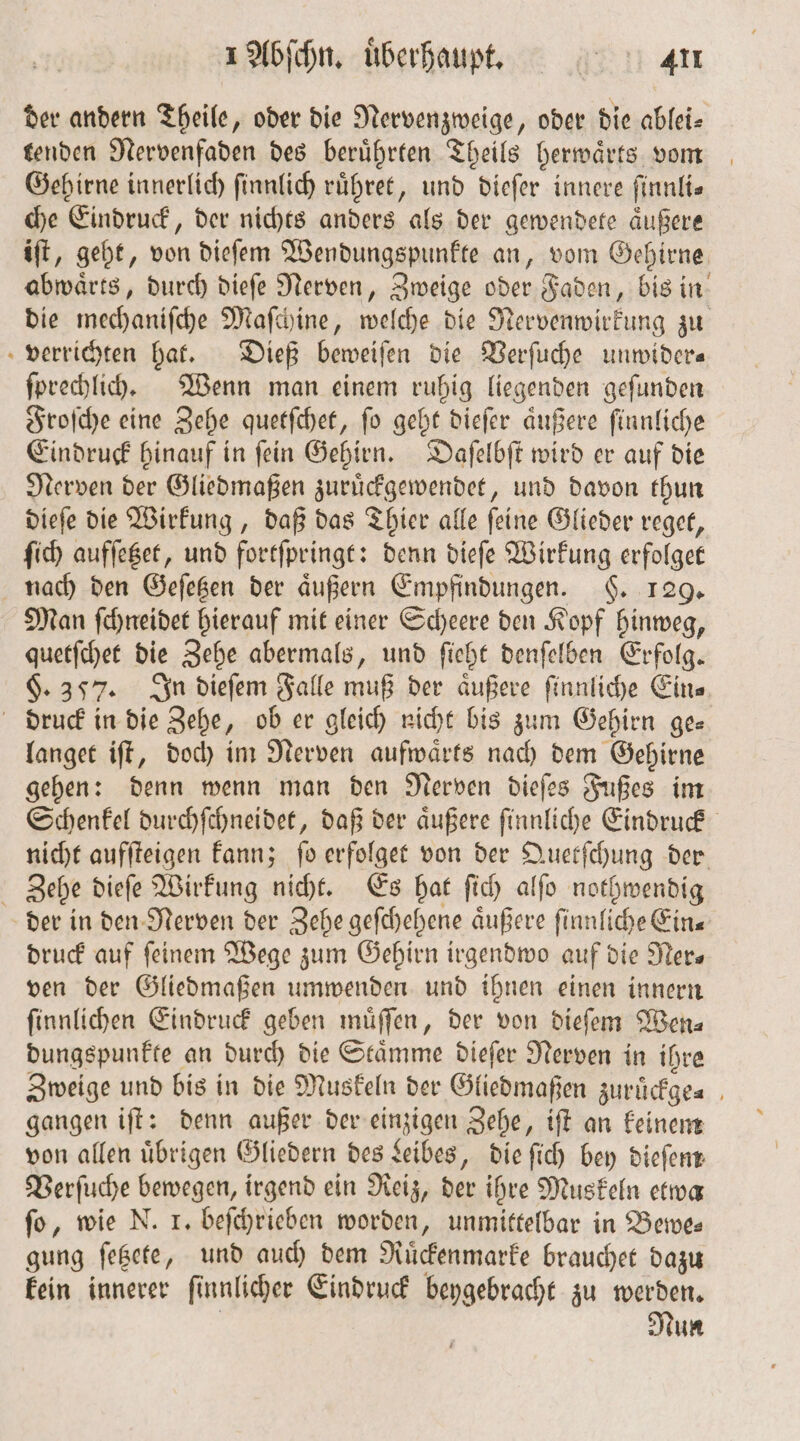 der andern Theile, oder die Nervenzweige, oder die ablei⸗ tenden Nervenfaden des beruͤhrten Theils herwaͤrts vom Gehirne innerlich ſinnlich ruͤhret, und dieſer innere ſinnli— che Eindruck, der nichts anders als der gewendete aͤußere iſt, geht, von dieſem Wendungspunkte an, vom Gehirne abwaͤrts, durch dieſe Nerven, Zweige oder Faden, bis in die mechaniſche Maſchine, welche die Nervenwirkung zu verrichten hat. Dieß beweiſen die Verſuche unwider— ſprechlich. Wenn man einem ruhig liegenden geſunden Froſche eine Zehe quetſchet, ſo geht dieſer aͤußere ſinnliche Eindruck hinauf in ſein Gehirn. Daſelbſt wird er auf die Nerven der Gliedmaßen zuruͤckgewendet, und davon thun dieſe die Wirkung, daß das Thier alle ſeine Glieder reget, ſich aufſetzet, und fortſpringt: denn dieſe Wirkung erfolget nach den Geſetzen der aͤußern Empfindungen. §. 129. Man ſchneidet hierauf mit einer Scheere den Kopf hinweg, quetſchet die Zehe abermals, und ſieht denſelben Erfolg. §. 357. In dieſem Falle muß der äußere ſinnliche Eins druck in die Zehe, ob er gleich nicht bis zum Gehirn ge— langet iſt, doch im Nerven aufwaͤrts nach dem Gehirne gehen: denn wenn man den Nerven dieſes Fußes im Schenkel durchſchneidet, daß der aͤußere ſinnliche Eindruck nicht aufſteigen kann; fo erfolget von der Quetſchung der Zehe dieſe Wirkung nicht. Es hat ſich alſo nothwendig der in den Nerven der Zehe geſchehene aͤußere ſinnliche Ein— druck auf feinem Wege zum Gehirn irgendwo auf die Ner— ven der Gliedmaßen umwenden und ihnen einen innern ſinnlichen Eindruck geben muͤſſen, der von dieſem Wen⸗ dungspunkte an durch die Stämme dieſer Nerven in ihre Zweige und bis in die Muskeln der Gliedmaßen zuruͤckge⸗ gangen iſt: denn außer der einzigen Zehe, iſt an keinem von allen übrigen Gliedern des Leibes, die ſich bey dieſem Verſuche bewegen, irgend ein Reiz, der ihre Muskeln etwa fo, wie N. 1. beſchrieben worden, unmittelbar in Bewe— gung ſetzete, und auch dem Ruͤckenmarke brauchet dazu kein innerer ſinnlicher Eindruck beygebracht zu werden. | Nun