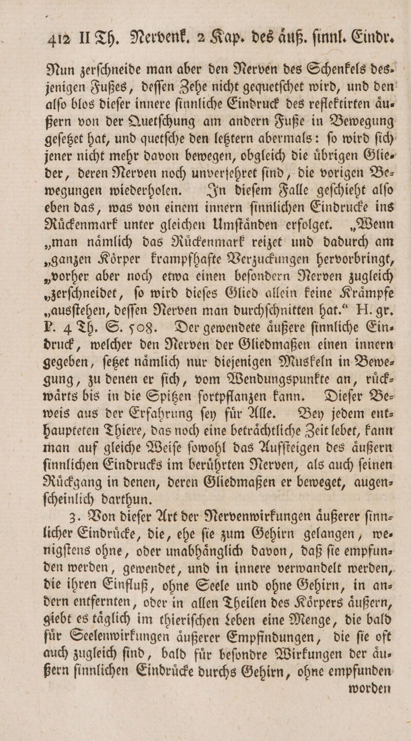 Nun zerſchneide man aber den Nerven des Schenkels des. jenigen Fußes, deſſen Zehe nicht gequetſchet wird, und den alfo blos dieſer innere ſinnliche Eindruck des reflektirten äu« ßern von der Quetſchung am andern Fuße in Bewegung geſetzet hat, und quetſche den letztern abermals: fo wird ſich jener nicht mehr davon bewegen, obgleich die übrigen Glie⸗ der, deren Nerven noch unverſehret find, die vorigen Be— wegungen wiederholen. In dieſem Falle geſchieht alſo eben das, was von einem innern ſinnlichen Eindrücke ins Ruͤckenmark unter gleichen Umſtaͤnden erfolget. „Wenn „man naͤmlich das Ruͤckenmark reizet und dadurch am „ganzen Koͤrper krampfhafte Verzuckungen hervorbringt, „vorher aber noch etwa einen beſondern Nerven zugleich „zerſchneidet, ſo wird dieſes Glied allein keine Kraͤmpfe „ausſtehen, deſſen Nerven man durchſchnitten hat.“ H. gr. P. 4 Th. S. 508. Der gewendete aͤußere ſinnliche Ein⸗ druck, welcher den Nerven der Gliedmaßen einen innern gegeben, ſetzet nämlich nur diejenigen Muskeln in Bewer gung, zu denen er ſich, vom Wendungspunkte an, ruͤck⸗ waͤrts bis in die Spitzen fortpflanzen kann. Dieſer de: weis aus der Erfahrung ſey für Alle. Bey jedem ent: haupteten Thiere, das noch eine betraͤchtliche Zeit lebet, kann man auf gleiche Weiſe ſowohl das Aufſteigen des aͤußern ſinnlichen Eindrucks im beruͤhrten Nerven, als auch ſeinen Ruͤckgang in denen, deren Gliedmaßen er beweget, augen⸗ ſcheinlich darthun. 3. Von dieſer Art der Nervenwirkungen aͤußerer finn- licher Eindruͤcke, die, ehe fie zum Gehirn gelangen, es nigſtens ohne, oder unabhaͤnglich davon, daß ſie empfun⸗ den werden, gewendet, und in innere verwandelt werden, die ihren Einfluß, ohne Seele und ohne Gehirn, in an⸗ dern entfernten, oder in allen Theilen des Koͤrpers aͤußern, giebt es täglich im thieriſchen Leben eine Menge, die bald fuͤr Seelenwirkungen aͤußerer Empfindungen, die ſie oft auch zugleich find, bald für beſondre Wirkungen der aͤu⸗ ßern ſinnlichen Eindruͤcke durchs Gehirn, ohne empfunden worden