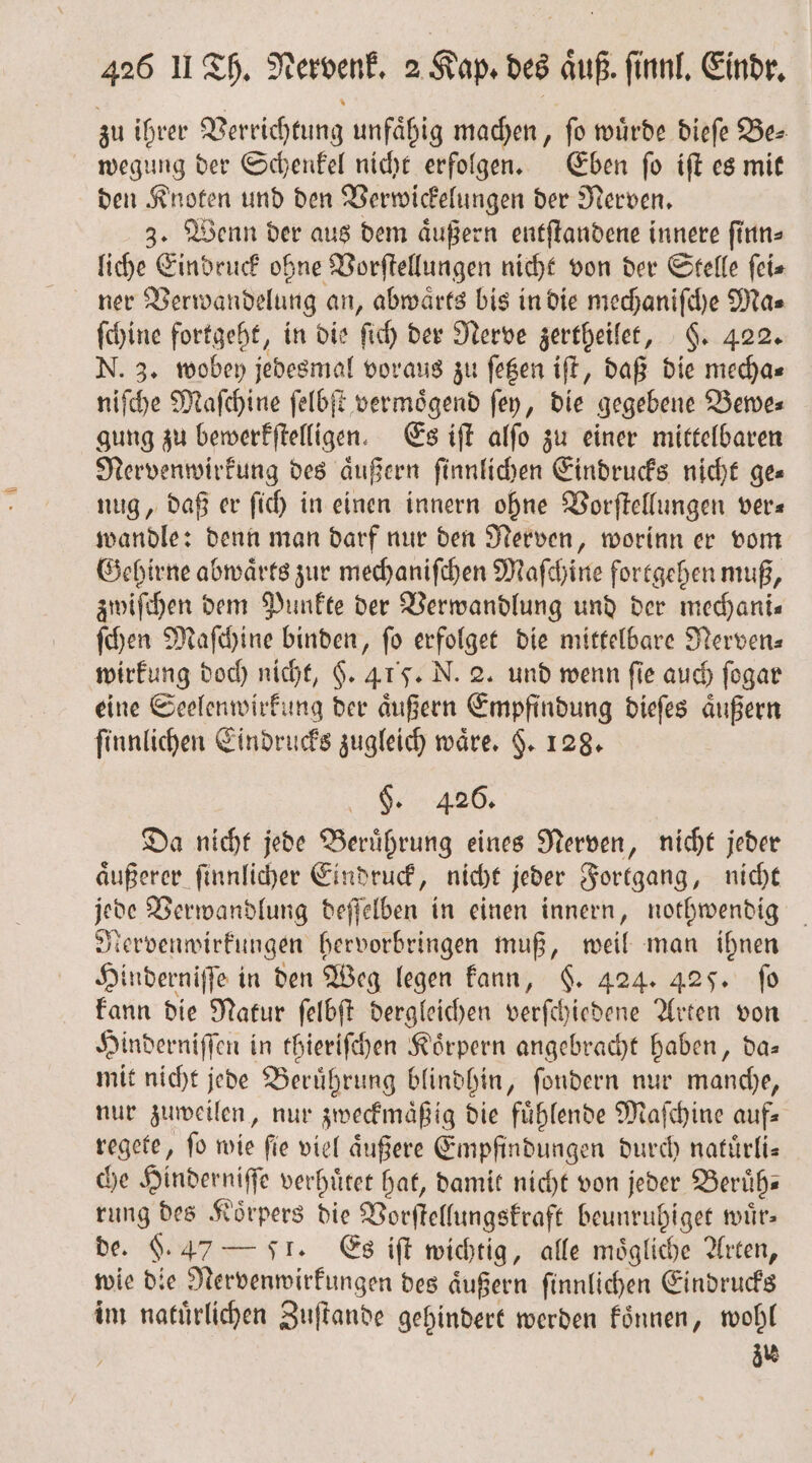 zu ihrer Verrichtung unfaͤhig machen, ſo wuͤrde dieſe Be⸗ wegung der Schenkel nicht erfolgen. Eben ſo iſt es mit den Knoten und den Verwickelungen der Nerven. 3. Wenn der aus dem aͤußern entſtandene innere ſinn⸗ liche Eindruck ohne Vorſtellungen nicht von der Stelle ſei⸗ ner Berwandelung an, abwärts bis in die mechaniſche Ma⸗ ſchine fortgeht, in die ſich der Nerve zertheilet, §. 422. N. 3. wobey jedesmal voraus zu ſetzen iſt, daß die mecha⸗ niſche Maſchine ſelbſt vermoͤgend ſey, die gegebene Bewe⸗ gung zu bewerkſtelligen. Es iſt alſo zu einer mittelbaren Nervenwirkung des äußern ſinnlichen Eindrucks nicht ge= nug, daß er ſich in einen innern ohne Vorſtellungen ver« wandle: denn man darf nur den Nerven, worinn er vom Gehirne abwaͤrts zur mechaniſchen Maſchine fortgehen muß, zwiſchen dem Punkte der Verwandlung und der mechani— ſchen Maſchine binden, ſo erfolget die mittelbare Nerven⸗ wirkung doch nicht, §. 415. N. 2. und wenn fie auch ſogar eine Seelenwirkung der aͤußern Empfindung dieſes aͤußern ſinnlichen Eindrucks zugleich wäre. $. 128. 9 426. Da nicht jede Beruͤhrung eines Nerven, nicht jeder aͤußerer ſinnlicher Eindruck, nicht jeder Fortgang, nicht jede Verwandlung deſſelben in einen innern, nothwendig Nervenwirkungen hervorbringen muß, weil man ihnen Hinderniſſe in den Weg legen kann, §. 424. 425. fo kann die Natur ſelbſt dergleichen verſchiedene Arten von Hinderniſſen in thieriſchen Koͤrpern angebracht haben, da— mit nicht jede Beruͤhrung blindhin, ſondern nur manche, nur zuweilen, nur zweckmaͤßig die fuͤhlende Maſchine auf— regete, fo wie fie viel äußere Empfindungen durch natuͤrli— che Hinderniſſe verhuͤtet hat, damit nicht von jeder Beruͤh⸗ rung des Körpers die Vorſtellungskraft beunruhiget wuͤr⸗ de. §. 47 — F. Es iſt wichtig, alle mögliche Arten, wie die Nervenwirkungen des aͤußern ſinnlichen Eindrucks im natuͤrlichen Zuſtande gehindert werden koͤnnen, wohl zu