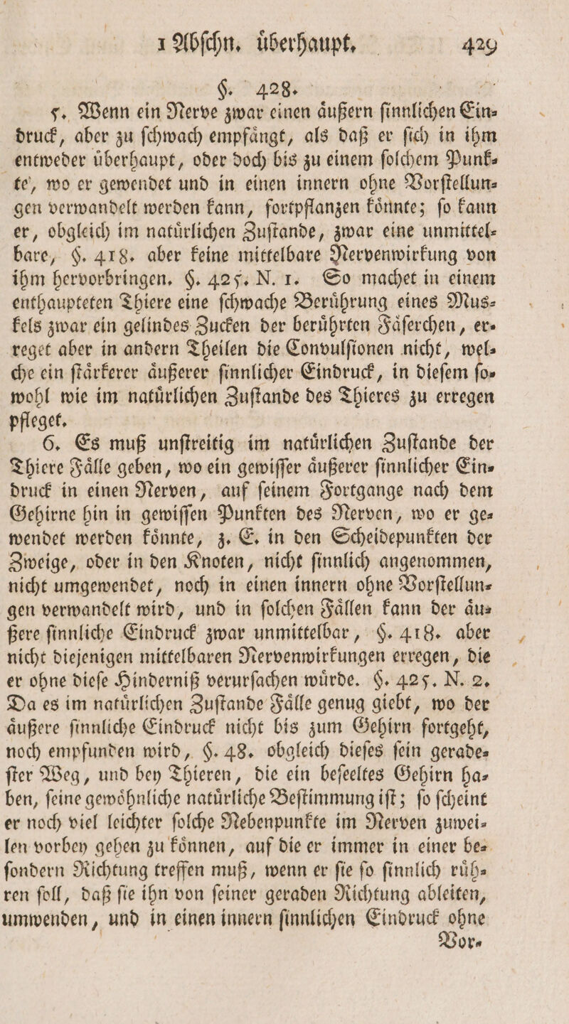 | §. 428. 8 2 5. Wenn ein Nerve zwar einen aͤußern ſi nntichen Ein druck, aber zu ſchwach empfängt, als daß er fi) in ihm entweder überhaupt, oder doch bis zu einem ſolchem Punk⸗ te, wo er gewendet und in einen innern ohne Vorſtellun⸗ gen verwandelt werden kann, fortpflanzen koͤnnte; ſo kann er, obgleich im natuͤrlichen Zuſtande, zwar eine unmittel⸗ bare, §. 418. aber keine mittelbare Nervenwirkung von ihm hervorbringen. §. 42 F. N. 1. So machet in einem enthaupteten Thiere eine ſchwache Berührung eines Mus⸗ kels zwar ein gelindes Zucken der beruͤhrten Faͤſerchen, er— reget aber in andern Theilen die Convulſionen nicht, wel⸗ che ein ſtaͤrkerer äußerer ſinnlicher Eindruck, in dieſem fo» wohl wie im natürlichen Zuſtande des Thieres zu erregen eget. 5 6. Es muß unſtreitig im natuͤrlichen Zuſtande der Thiere Fälle geben, wo ein gewiſſer äußerer ſinnlicher Eins druck in einen Nerven, auf ſeinem Fortgange nach dem Gehirne hin in gewiſſen Punkten des Nerven, wo er ges wendet werden koͤnnte, z. E. in den Scheidepunkten der Zweige, oder in den Knoten, nicht ſinnlich angenommen, nicht umgewendet, noch in einen innern ohne Vorſtellun— gen verwandelt wird, und in ſolchen Fällen kann der aͤu⸗ ßere ſinnliche Eindruck zwar unmittelbar, §. 418. aber nicht diejenigen mittelbaren Nervenwirkungen erregen, die er ohne dieſe Hinderniß verurſachen wuͤrde. §. 425. N. 2. Da es im natürlichen Zuſtande Faͤlle genug giebt, wo der aͤußere ſinnliche Eindruck nicht bis zum Gehirn fortgeht, noch empfunden wird, $. 48. obgleich dieſes fein gerade⸗ ſter Weg, und bey Thieren, die ein beſeeltes Gehirn ha— ben, ſeine gewoͤhnliche natuͤrliche Beſtimmung iſt; ſo ſcheint er noch viel leichter ſolche NRebenpunkte im Nerven zumwei- len vorbey gehen zu koͤnnen, auf die er immer in einer be⸗ ſondern Richtung treffen muß, wenn er fie fo ſinnlich ruͤh— ren ſoll, daß ſie ihn von ſeiner geraden Richtung ableiten, umwenden, und in einen innern ſinnlichen Eindruck ohne or⸗