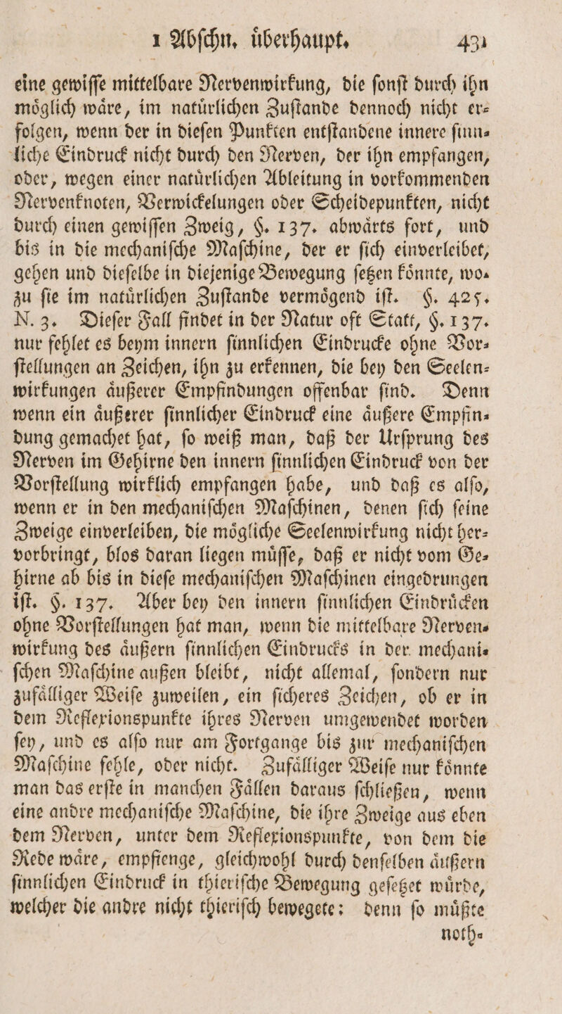 eine gewiſſe mittelbare Nervenwirkung, die ſonſt durch ihn möglich) wäre, im natürlichen Zuſtande dennoch nicht er— folgen, wenn der in dieſen Punkten entſtandene innere finus liche Eindruck nicht durch den Nerven, der ihn empfangen, oder, wegen einer natuͤrlichen Ableitung in vorkommenden Nervenknoten, Verwickelungen oder Scheidepunkten, nicht durch einen gewiſſen Zweig, §. 137. abwaͤrts fort, und bis in die mechaniſche Maſchine, der er ſich einverleibet, gehen und dieſelbe in diejenige Bewegung ſetzen koͤnnte, wo. zu fie im natürlichen Zuſtande vermoͤgend iſt. §. 425. N. 3. Dieſer Fall findet in der Natur oft Statt, §. 137. nur fehlet es beym innern ſinnlichen Eindrucke ohne Vor: ſtellungen an Zeichen, ihn zu erkennen, die bey den Seelen— wirkungen aͤußerer Empfindungen offenbar ſind. Denn wenn ein aͤußerer ſinnlicher Eindruck eine äußere Empfin⸗ dung gemachet hat, ſo weiß man, daß der Urſprung des Nerven im Gehirne den innern ſinnlichen Eindruck von der Vorſtellung wirklich empfangen habe, und daß es alſo, wenn er in den mechaniſchen Maſchinen, denen ſich ſeine Zweige einverleiben, die mögliche Seelenwirkung nicht her— vorbringt, blos daran liegen muͤſſe, daß er nicht vom Ge: hirne ab bis in dieſe mechaniſchen Maſchinen eingedrungen iſt. §. 137. Aber bey den innern ſinnlichen Eindruͤcken ohne Vorſtellungen hat man, wenn die mittelbare Nervens wirkung des aͤußern ſinnlichen Eindrucks in der mechani— ſchen Maſchine außen bleibt, nicht allemal, ſondern nur zufaͤlliger Weiſe zuweilen, ein ſicheres Zeichen, ob er in dem Reflexionspunkte ihres Nerven umgewendet worden ſey, und es alſo nur am Fortgange bis zur mechaniſchen Maſchine fehle, oder nicht. Zufaͤlliger Weiſe nur koͤnnte man das erſte in manchen Faͤllen daraus ſchließen, wenn eine andre mechaniſche Maſchine, die ihre Zweige aus eben dem Nerven, unter dem Reflexionspunkte, von dem die Rede waͤre, empfienge, gleichwohl durch denſelben aͤußern ſinnlichen Eindruck in thieriſche Bewegung geſetzet wuͤrde, welcher die andre nicht thieriſch bewegete: denn ſo muͤßte noth⸗