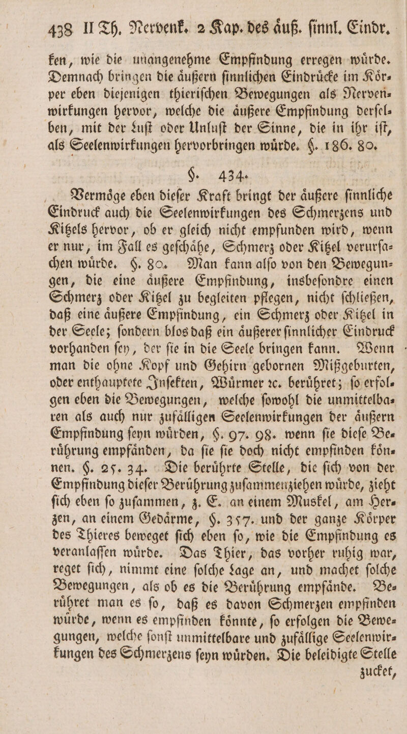 ken, wie die unangenehme Empfindung erregen wuͤrde. Demnach bringen die aͤußern ſinnlichen Eindruͤcke im Koͤr⸗ per eben diejenigen thieriſchen Bewegungen als Nerven⸗ wirkungen hervor, welche die aͤußere Empfindung derſel⸗ ben, mit der Luſt oder Unluſt der Sinne, die in ihr iſt, als Seelenwirkungen hervorbringen würde, §. 186. 80. §. 434. | Veermoͤge eben dieſer Kraft bringt der aͤußere finnliche Eindruck auch die Seelenwirkungen des Schmerzens und Kitzels hervor, ob er gleich nicht empfunden wird, wenn er nur, im Fall es geſchaͤhe, Schmerz oder Kitzel verurſa— chen würde, F. 80. Man kann alſo von den Bewegun— gen, die eine aͤußere Empfindung, insbeſondre einen Schmerz oder Kitzel zu begleiten pflegen, nicht ſchließen, daß eine aͤußere Empfindung, ein Schmerz oder Kitzel in der Seele; ſondern blos daß ein aͤußerer ſinnlicher Eindruck vorhanden ſey, der fie in die Seele bringen kann. Wenn man die ohne Kopf und Gehirn gebornen Mißgeburten, oder enthauptete Inſekten, Würmer ic, beruͤhret; ſo erfols gen eben die Bewegungen, welche ſowohl die unmittelba⸗ ren als auch nur zufaͤlligen Seelenwirkungen der aͤußern Empfindung ſeyn würden, §. 97. 08. wenn fie dieſe Bes ruͤhrung empfaͤnden, da ſie ſie doch nicht empfinden koͤn⸗ nen. §. 25. 34. Die beruͤhrte Stelle, die ſich von der Empfindung dieſer Berührung zuſammenziehen wuͤrde, zieht ſich eben fo zuſammen, z. E. an einem Muskel, am Her⸗ zen, an einem Gedaͤrme, $. 357. und der ganze Körper des Thieres beweget ſich eben ſo, wie die Empfindung es veranlaſſen wuͤrde. Das Thier, das vorher ruhig war, reget ſich, nimmt eine ſolche Lage an, und machet ſolche Bewegungen, als ob es die Beruͤhrung empfaͤnde. Bez ruͤhret man es ſo, daß es davon Schmerzen empfinden würde, wenn es empfinden koͤnnte, fo erfolgen die Bewe⸗ gungen, welche fonft unmittelbare und zufaͤllige Seelenwir⸗ kungen des Schmerzens ſeyn wuͤrden. Die beleidigte Stelle zucket, /