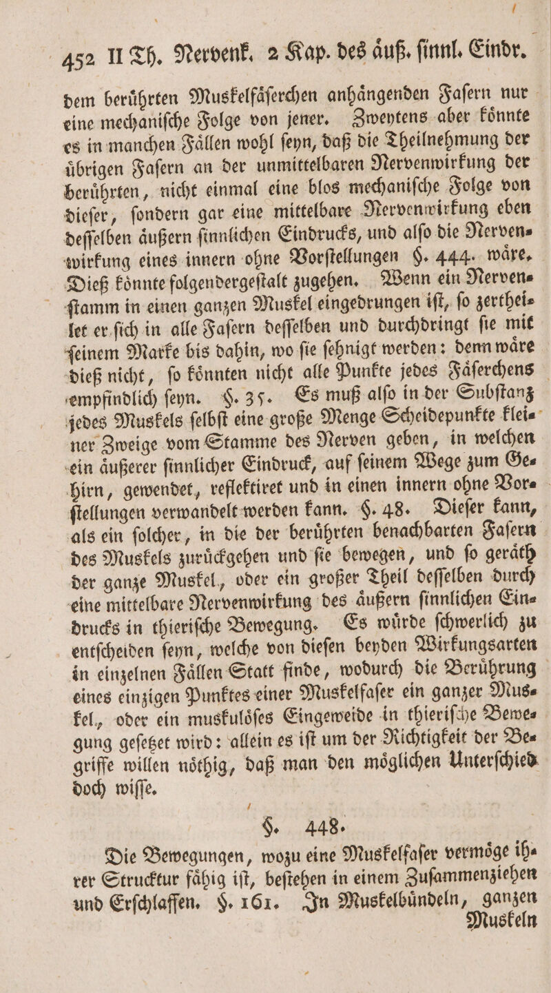 ! 452 II Th. Nervenk. 2 Kap. des aͤuß. ſinnl. Eindr. dem beruͤhrten Muskelfaͤſerchen anhaͤngenden Faſern nur eine mechaniſche Folge von jener. Zweytens aber koͤnnte es in manchen Fällen wohl ſeyn, daß die Theilnehmung der übrigen Faſern an der unmittelbaren Nervenwirkung der | beruͤhrten, nicht einmal eine blos mechaniſche Folge von dieſer, ſondern gar eine mittelbare Nervenwirkung eben deſſelben äußern ſinnlichen Eindrucks, und alſo die Nerven⸗ wirkung eines innern ohne Vorſtellungen §. 444. waͤre. Dieß koͤnnte folgendergeſtalt zugehen. Wenn ein Nerven⸗ ſtamm in einen ganzen Muskel eingedrungen iſt, ſo zerthei⸗ let er ſich in alle Faſern deſſelben und durchdringt ſie mit ſeinem Marke bis dahin, wo ſie ſehnigt werden: denn waͤre dieß nicht, ſo koͤnnten nicht alle Punkte jedes Faͤſerchens empfindlich ſeyn. §. 35. Es muß alſo in der Subſtanz jedes Muskels ſelbſt eine große Menge Scheidepunkte klei⸗ ner Zweige vom Stamme des Nerven geben, in welchen ein äußerer finnlicher Eindruck, auf feinem Wege zum Ges hirn, gewendet, reflektiret und in einen innern ohne Vor⸗ ftellungen verwandelt werden kann. F. 48. Dieſer kann, als ein ſolcher, in die der beruͤhrten benachbarten Faſern des Muskels zuruͤckgehen und fie bewegen, und fo geraͤth der ganze Muskel, oder ein großer Theil deſſelben durch eine mittelbare Nervenwirkung des aͤußern ſinnlichen Ein⸗ drucks in thieriſche Bewegung. Es wuͤrde ſchwerlich zu entſcheiden ſeyn, welche von dieſen beyden Wirkungsarten in einzelnen Faͤllen Statt finde, wodurch die Beruͤhrung eines einzigen Punktes einer Muskelfaſer ein ganzer Mus⸗ kel, oder ein muskuloͤſes Eingeweide in thieriſche Bewe⸗ gung geſetzet wird: allein es iſt um der Richtigkeit der Be⸗ griffe willen noͤthig, daß man den möglichen Unterſchied doch wiſſe. §. 448. Die Bewegungen, wozu eine Muskelfaſer vermoͤge ih⸗ rer Strucktur faͤhig iſt, beſtehen in einem Zuſammenziehen und Erſchlaffen. F. 161. In Muskelbuͤndeln, ganzen | Muskeln