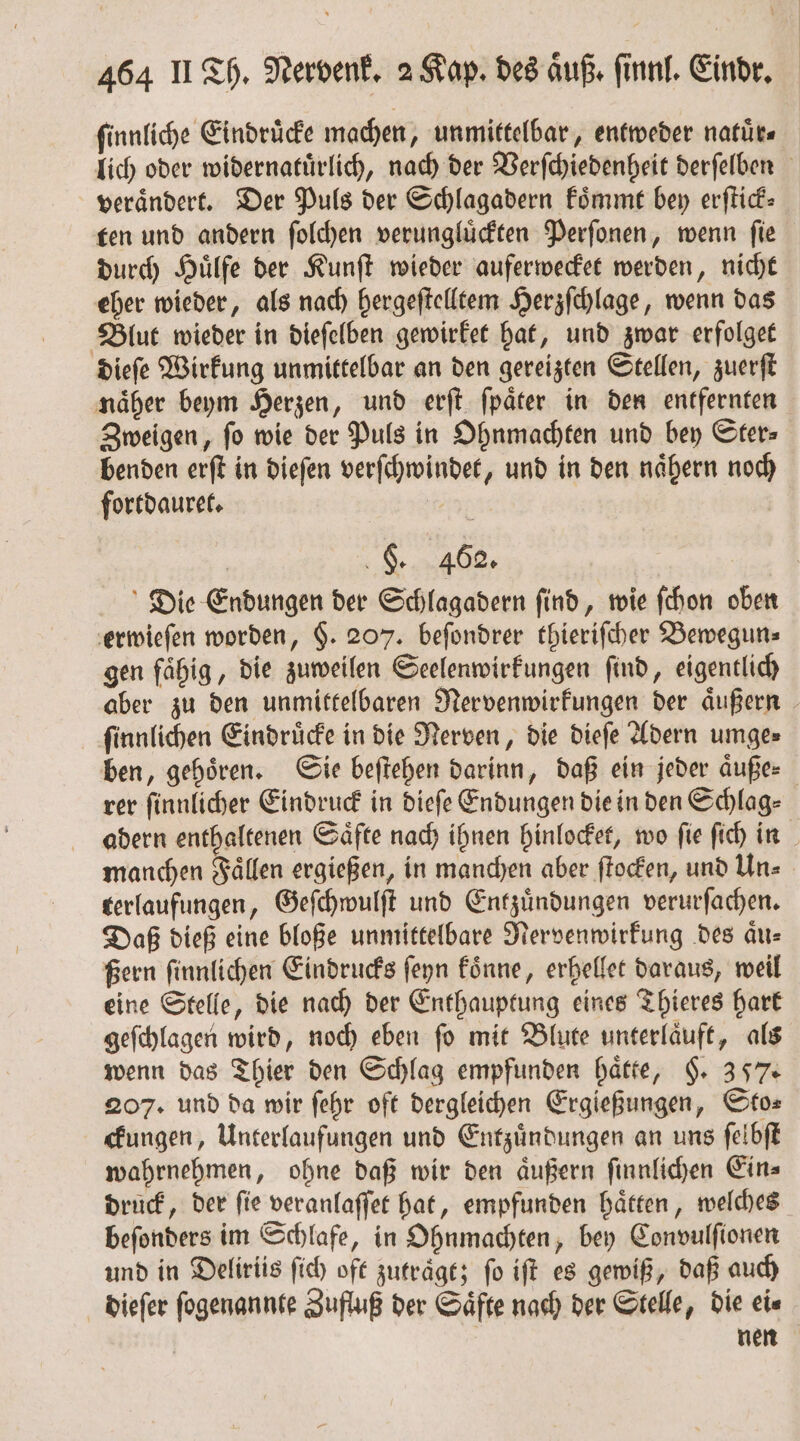 ſinnliche Eindruͤcke machen, unmittelbar, entweder natuͤr⸗ lich oder widernatuͤrlich, nach der Verſchiedenheit derſelben verändert. Der Puls der Schlagadern koͤmmt bey erſtick⸗ ten und andern ſolchen verungluͤckten Perſonen, wenn ſie durch Huͤlfe der Kunſt wieder auferwecket werden, nicht eher wieder, als nach hergeſtelltem Herzſchlage, wenn das Blut wieder in dieſelben gewirket hat, und zwar erfolget dieſe Wirkung unmittelbar an den gereizten Stellen, zuerſt naͤher beym Herzen, und erſt ſpaͤter in den entfernten Zweigen, fo wie der Puls in Ohnmachten und bey Ster⸗— benden erſt in dieſen verſchwindet, und in den naͤhern noch fortdauret. „ | Die Endungen der Schlagadern find, wie ſchon oben erwieſen worden, §. 207. beſondrer thieriſcher Bewegun⸗ gen fähig, die zuweilen Seelenwirkungen find, eigentlich aber zu den unmittelbaren Nervenwirkungen der aͤußern ſinnlichen Eindruͤcke in die Nerven, die dieſe Adern umge⸗ ben, gehoͤren. Sie beſtehen darinn, daß ein jeder aͤuße⸗ rer ſinnlicher Eindruck in dieſe Endungen die in den Schlag⸗ adern enthaltenen Saͤfte nach ihnen hinlocket, wo ſie ſich in f manchen Faͤllen ergießen, in manchen aber ſtocken, und Un⸗ terlaufungen, Geſchwulſt und Entzuͤndungen verurſachen. Daß dieß eine bloße unmittelbare Nervenwirkung des aͤu— ßern ſinnlichen Eindrucks ſeyn koͤnne, erhellet daraus, weil eine Stelle, die nach der Enthauptung eines Thieres hart geſchlagen wird, noch eben ſo mit Blute unterlaͤuft, als wenn das Thier den Schlag empfunden haͤtte, §. 357. 207. und da wir ſehr oft dergleichen Ergießungen, Sto⸗ ckungen, Unterlaufungen und Entzuͤndungen an uns ſelbſt wahrnehmen, ohne daß wir den aͤußern ſinnlichen Ein⸗ druck, der fie veranlaſſet hat, empfunden hätten, welches beſonders im Schlafe, in Ohnmachten, bey Convulſionen und in Deliriis ſich oft zutraͤgt; fo iſt es gewiß, daß auch dieſer ſogenannte Zufluß der Saͤfte nach der Stelle, die ei⸗ nen