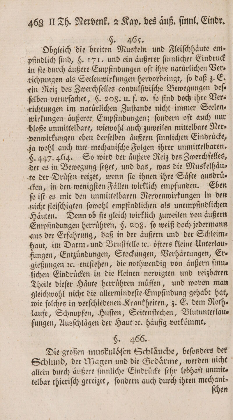 §. 465. Obgleich die breiten Muskeln und Fleiſchhaͤute em⸗ pfindlich find, H. 171. und ein äußerer ſinnlicher Eindruck in ſie durch aͤußere Empfindungen oft ihre natuͤrlichen Ver⸗ richtungen als Seelenwirkungen hervorbringt, ſo daß z. E. ein Reiz des Zwerchfelles convulſiviſche Bewegungen deſ⸗ ſelben verurſachet, $. 208. u. ſ. w. fo find doch ihre Vers richtungen im natuͤrlichen Zuſtande nicht immer Seelen⸗ wirkungen aͤußerer Empfindungen; ſondern oft auch nur bloße unmittelbare, wiewohl auch zuweilen mittelbare Ner⸗ venwirkungen eben derſelben äußern ſinnlichen Eindruͤcke, ja wohl auch nur mechaniſche Folgen ihrer unmittelbaren. H. 447. 464. So wird der aͤußere Reiz des Zwerchfelles, der es in Bewegung ſetzet, und das, was die Muskelhaͤu⸗ te der Druͤſen reizet, wenn fie ihnen ihre Säfte ausdrüs cken, in den wenigſten Faͤllen wirklich empfunden. Eben ſo iſt es mit den unmittelbaren Nervenwirkungen in den nicht fleiſchigten ſowohl empfindlichen als unempfindlichen Haͤuten. Denn ob ſie gleich wirklich zuweilen von aͤußern Empfindungen herruͤhren, $. 208. fo weiß doch jedermann aus der Erfahrung, daß in der aͤußern und der Schleim⸗ haut, im Darm» und Bruſtfelle ꝛc. öfters kleine Unterlau⸗ fungen, Entzündungen, Stockungen, Verhaͤrtungen, Er⸗ gießungen ꝛc. entſtehen, die nothwendig von aͤußern ſinn⸗ lichen Eindruͤcken in die kleinen nervigten und reizbaren Theile dieſer Haͤute herruͤhren muͤſſen, und wovon man gleichwohl nicht die allermindeſte Empfindung gehabt hat, wie ſolches in verſchiedenen Krankheiten, z. E. dem Roth⸗ laufe, Schnupfen, Huſten, Seitenſtechen, Blutunterlau⸗ fungen, Ausſchlaͤgen der Haut ꝛc. haͤufig vorkoͤmmt. §. 466. Die großen muskuloöͤſen Schläuche, beſonders der Schlund, der Magen und die Gedaͤrme, werden nicht allein durch äußere ſinnliche Eindrücke ſehr lebhaft unmit⸗ telbar thieriſch gereizet, ſondern auch durch ihren be en