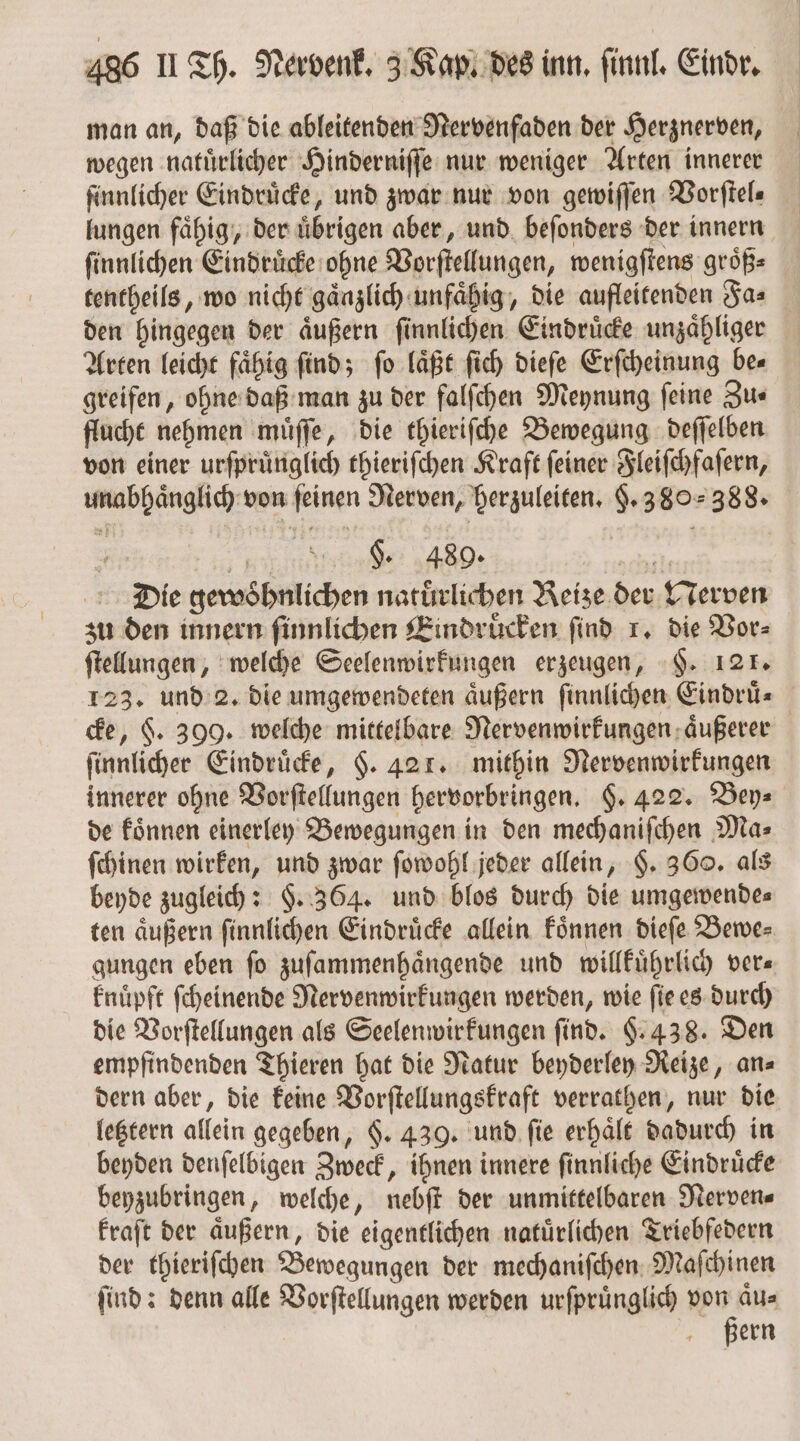 man an, daß die ableitenden Nervenfaden der Herznerven, wegen natuͤrlicher Hinderniſſe nur weniger Arten innerer ſinnlicher Eindruͤcke, und zwar nur von gewiſſen Vorſtel⸗ lungen faͤhig, der uͤbrigen aber, und beſonders der innern ſinnlichen Eindruͤcke ohne Vorſtellungen, wenigſtens groͤß⸗ tentheils, wo nicht gaͤnzlich unfaͤhig, die aufleitenden Fa⸗ den hingegen der aͤußern ſinnlichen Eindruͤcke unzaͤhliger Arten leicht fähig find; fo laͤßt ſich dieſe Erſcheinung be⸗ greifen, ohne daß man zu der falſchen Meynung ſeine Zu⸗ flucht nehmen muͤſſe, die thieriſche Bewegung deſſelben von einer urſpruͤnglich thieriſchen Kraft ſeiner Fleiſchfaſern, unabhaͤnglich von feinen Nerven, herzuleiten. §. 380388. 5 1 §. 489. chi Die gewoͤhnlichen natürlichen Reize der Nerven zu den innern finnlichen Eindruͤcken find . die Vor⸗ ſtellungen, welche Seelenwirkungen erzeugen, §. 121. 123. und 2. die umgewendeten aͤußern ſinnlichen Eindruͤ⸗ cke, $. 399. welche mittelbare Nervenwirkungen aͤußerer ſinnlicher Eindruͤcke, $. 421. mithin Nervenwirkungen innerer ohne Vorſtellungen hervorbringen. §. 422. Bey⸗ de koͤnnen einerley Bewegungen in den mechaniſchen Ma⸗ ſchinen wirken, und zwar ſowohl jeder allein, §. 360. als beyde zugleich: §. 364. und blos durch die umgewende⸗ ten aͤußern ſinnlichen Eindruͤcke allein koͤnnen dieſe Bewe⸗ gungen eben fo zuſammenhaͤngende und willkuͤhrlich ver— knuͤpft ſcheinende Nervenwirkungen werden, wie ſie es durch die Vorſtellungen als Seelenwirkungen find. §. 438. Den empfindenden Thieren hat die Natur beyderley Reize, an⸗ dern aber, die keine Vorſtellungskraft verrathen, nur die letztern allein gegeben, §. 439. und ſie erhaͤlt dadurch in beyden denſelbigen Zweck, ihnen innere ſinnliche Eindruͤcke beyzubringen, welche, nebſt der unmittelbaren Nerven⸗ kraſt der äußern, die eigentlichen natürlichen Triebfedern der thieriſchen Bewegungen der mechaniſchen Maſchinen ſind: denn alle Vorſtellungen werden urſpruͤnglich 1 ern