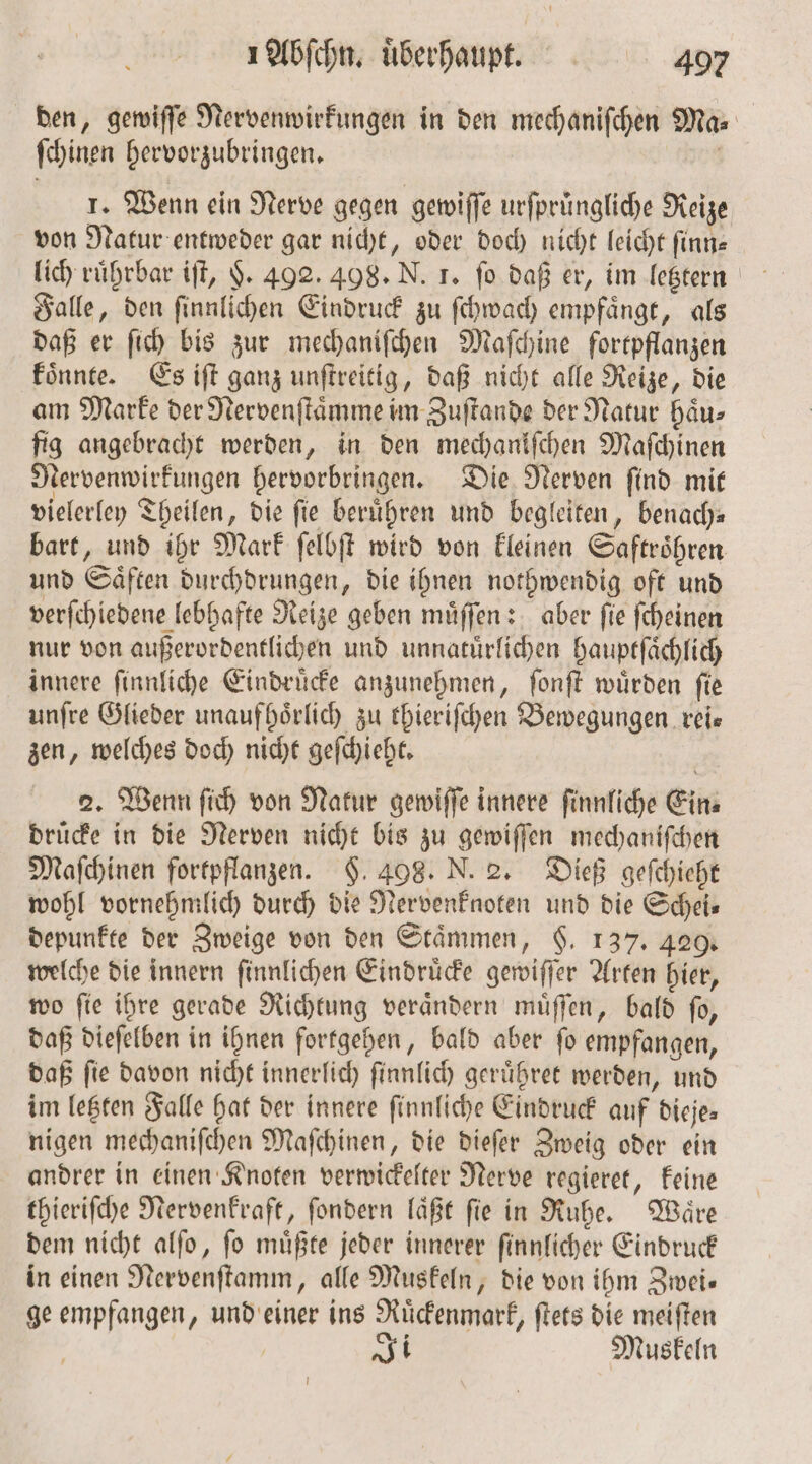 den, gewiſſe Nervenwirkungen in den mechaniſchen Ma: ſchinen hervorzubringen. 1. Wenn ein Nerve gegen gewiſſe urfprüngliche Reize von Natur entweder gar nicht, oder doch nicht leicht ſinn— Falle, den ſinnlichen Eindruck zu ſchwach empfaͤngt, als daß er ſich bis zur mechaniſchen Maſchine fortpflanzen koͤnnte. Es iſt ganz unſtreitig, daß nicht alle Reize, die am Marke der Nervenſtaͤmme im Zuſtande der Natur haͤu⸗ fig angebracht werden, in den mechanifchen Maſchinen Nervenwirkungen hervorbringen. Die Nerven ſind mit vielerley Theilen, die fie berühren und begleiten, benach⸗ bart, und ihr Mark ſelbſt wird von kleinen Saftroͤhren und Saͤften durchdrungen, die ihnen nothwendig oft und verſchiedene lebhafte Reize geben muͤſſen: aber ſie ſcheinen nur von außerordentlichen und unnatuͤrlichen hauptſaͤchlich innere ſinnliche Eindruͤcke anzunehmen, ſonſt wuͤrden ſie unſre Glieder unaufhoͤrlich zu thieriſchen Bewegungen. reis zen, welches doch nicht geſchieht. 2. Wenn ſich von Natur gewiſſe innere ſinnliche Ein⸗ druͤcke in die Nerven nicht bis zu gewiſſen mechaniſchen Maſchinen fortpflanzen. §. 498. N. 2. Dieß geſchieht wohl vornehmlich durch die Nervenknoten und die Scheis depunkte der Zweige von den Stämmen, 6. 137. 429. welche die innern ſinnlichen Eindruͤcke gewiſſer Arten hier, wo ſie ihre gerade Richtung veraͤndern muͤſſen, bald ſo, daß dieſelben in ihnen fortgehen, bald aber ſo empfangen, daß ſie davon nicht innerlich ſinnlich geruͤhret werden, und im letzten Falle hat der innere ſinnliche Eindruck auf dieje⸗ nigen mechaniſchen Maſchinen, die dieſer Zweig oder ein andrer in einen Knoten verwickelter Nerve regieret, keine thieriſche Nervenkraft, ſondern laͤßt ſie in Ruhe. Waͤre dem nicht alſo, ſo muͤßte jeder innerer ſinnlicher Eindruck in einen Nervenſtamm, alle Muskeln, die von ihm Zwei— ge empfangen, und einer ins Ruͤckenmark, ſtets die meiſten 1. Muskeln