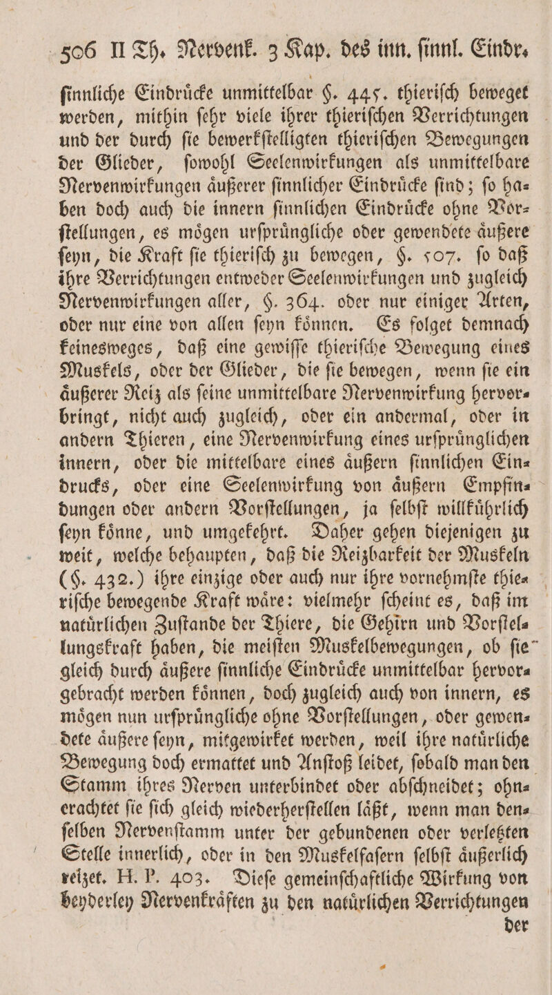 ſinnliche Eindruͤcke unmittelbar §. 445. thieriſch beweget werden, mithin ſehr viele ihrer thieriſchen Verrichtungen und der durch ſie bewerkſtelligten thieriſchen Bewegungen der Glieder, ſowohl Seelenwirkungen als unmittelbare Nervenwirkungen aͤußerer ſinnlicher Eindruͤcke ſind; ſo ha— ben doch auch die innern ſinnlichen Eindruͤcke ohne Vor— ſtellungen, es moͤgen urſpruͤngliche oder gewendete aͤußere ſeyn, die Kraft fie thieriſch zu bewegen, §. 707. fo daß ihre Verrichtungen entweder Seelenwirkungen und zugleich Nervenwirkungen aller, §. 364. oder nur einiger Arten, oder nur eine von allen ſeyn koͤnnen. Es folget demnach keinesweges, daß eine gewiſſe thieriſche Bewegung eines Muskels, oder der Glieder, die ſie bewegen, wenn ſie ein aͤußerer Reiz als ſeine unmittelbare Nervenwirkung hervor— bringt, nicht auch zugleich, oder ein andermal, oder in andern Thieren, eine Nervenwirkung eines urſpruͤnglichen innern, oder die mittelbare eines aͤußern ſinnlichen Ein⸗ drucks, oder eine Seelenwirkung von aͤußern Empfin⸗ dungen oder andern Vorſtellungen, ja ſelbſt willkuͤhrlich ſeyn koͤnne, und umgekehrt. Daher gehen diejenigen zu weit, welche behaupten, daß die Reizbarkeit der Muskeln (F. 432.) ihre einzige oder auch nur ihre vornehmſte tbie⸗ riſche bewegende Kraft waͤre: vielmehr ſcheint es, daß im natürlichen Zuftande der Thiere, die Gehirn und Vorſtel⸗ lungskraft haben, die meiſten Muskelbewegungen, ob fie” gleich durch aͤußere ſinnliche Eindruͤcke unmittelbar hervor⸗ gebracht werden koͤnnen, doch zugleich auch von innern, es moͤgen nun urſpruͤngliche ohne Vorſtellungen, oder gewen— dete aͤußere ſeyn, mitgewirket werden, weil ihre natuͤrliche Bewegung doch ermattet und Anſtoß leidet, ſobald man den Stamm ihres Nerven unterbindet oder abſchneidet; ohn⸗ erachtet ſie ſich gleich wiederherſtellen laͤßt, wenn man den⸗ ſelben Nervenſtamm unter der gebundenen oder verletzten Stelle innerlich, oder in den Muskelfaſern ſelbſt äußerlich reizet. H. P. 403. Dieſe gemeinfchaftliche Wirkung von beyderley Nervenkraͤften zu den natuͤrlichen Verrichtungen