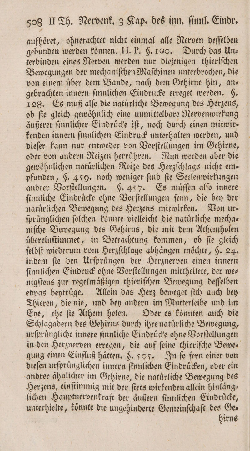 aufhoͤret, ohnerachtet nicht einmal alle Nerven deſſelben gebunden werden koͤnnen. H. P. F. 100. Durch das Uns terbinden eines Nerven werden nur diejenigen thieriſchen Bewegungen der mechaniſchen Maſchinen unterbrochen, die von einem über dem Bande, nach dem Gehirne hin, ans gebrachten innern ſinnlichen Eindrucke erreget werden. §. 128. Es muß alſo die natuͤrliche Bewegung des Herzens, ob fie gleich gewöhnlich eine unmittelbare Nervenwirkung aͤußerer ſinnlicher Eindruͤcke iſt, noch durch einen mitwir⸗ kenden innern ſinnlichen Eindruck unterhalten werden, und dieſer kann nur entweder von Vorſtellungen im Gehirne, oder von andern Reizen herruͤhren. Nun werden aber die gewoͤhnlichen natuͤrlichen Reize des Herzſchlags nicht em⸗ pfunden, §. 459. noch weniger find fie Seelenwirkungen andrer Vorſtellungen. F. 457. Es muͤſſen alſo innere ſinnliche Eindruͤcke ohne Vorſtellungen ſeyn, die bey der natuͤrlichen Bewegung des Herzens mitwirken. Von ur⸗ ſpruͤnglichen ſolchen koͤnnte vielleicht die natürliche mecha— niſche Bewegung des Gehirns, die mit dem Athemholen uͤbereinſtimmet, in Betrachtung kommen, ob fie gleich ſelbſt wiederum vom Herzſchlage abhängen möchte, H. 24. indem ſie den Urſpruͤngen der Herznerven einen innern ſinnlichen Eindruck ohne Vorſtellungen mittheilete, der we— nigſtens zur regelmaͤßigen thieriſchen Bewegung deſſelben etwas beytruͤge. Allein das Herz beweget ſich auch bey Thieren, die nie, und bey andern im Mutterleibe und im Eye, ehe ſie Athem holen. Oder es koͤnnten auch die Schlagadern des Gehirns durch ihre natuͤrliche Bewegung, urſpruͤngliche i innere ſinnliche Eindruͤcke ohne Vorſtellungen in den Herznerven erregen, die auf ſeine thieriſche Bewe⸗ gung einen Einfluß hätten. $. 505. In ſo fern einer von dieſen urſpruͤnglichen innern ſtnnlichen Eindrücken, oder ein andrer aͤhnlicher im Gehirne, die natürliche Bewegung des Herzens, einſtimmig mit der ſtets wirkenden allein hinlaͤng⸗ lichen Hauptnervenkraft der aͤußern ſinnlichen Eindruͤcke, unterhielte, koͤnnte die ungehinderte Gemeinſchaft des Ge⸗ hirns