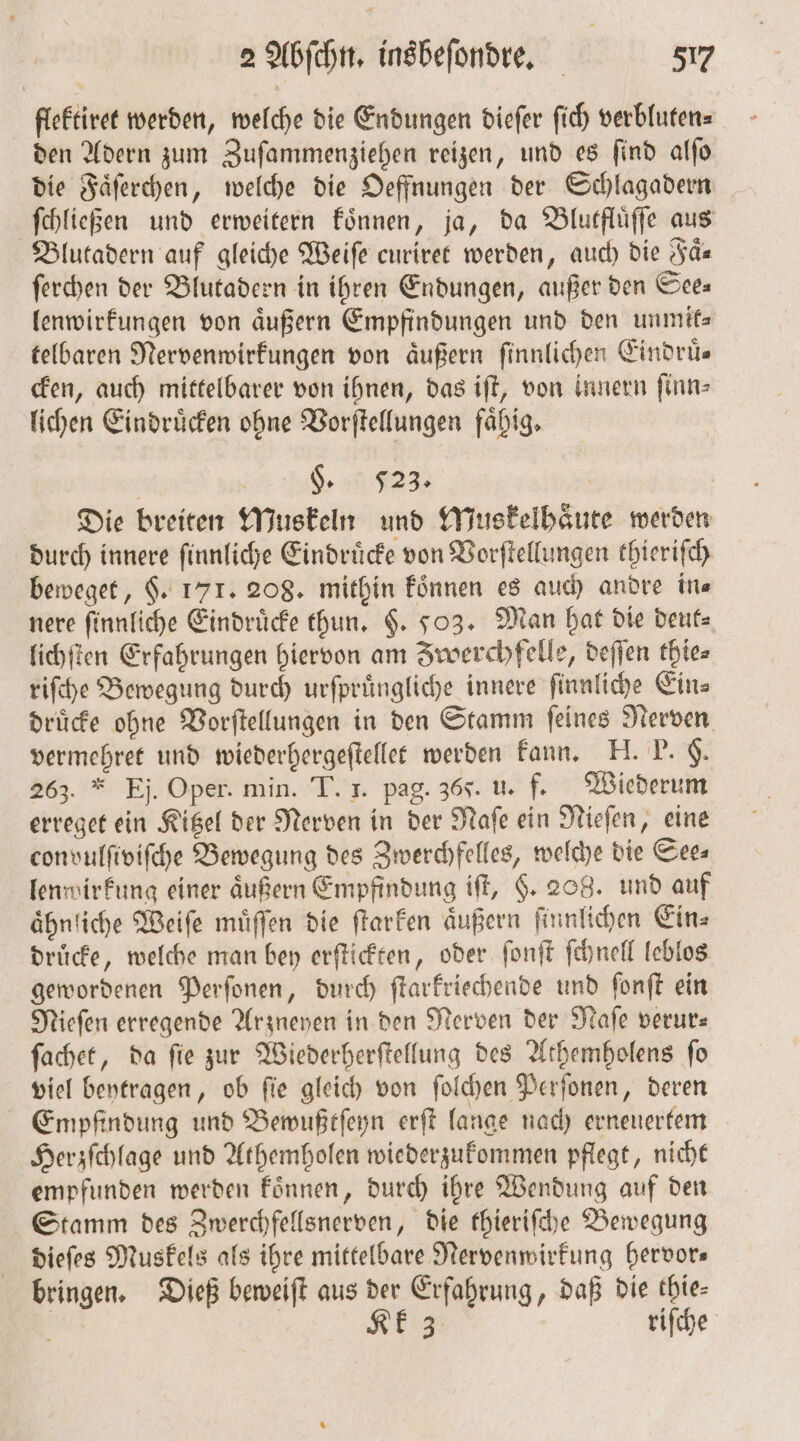 flektiret werden, welche die Endungen dieſer ſich verbluten⸗ den Adern zum Zuſammenziehen reizen, und es ſind alſo die Faͤſerchen, welche die Oeffnungen der Schlagadern ſchließen und erweitern koͤnnen, ja, da Blutfluͤſſe aus Blutadern auf gleiche Weiſe curiret werden, auch die Faͤ⸗ ſerchen der Blutadern in ihren Endungen, außer den See⸗ lenwirkungen von äußern Empfindungen und den unmifs telbaren Nervenwirkungen von aͤußern ſinnlichen Eindruͤ— cken, auch mittelbarer von ihnen, das iſt, von innern ſinn⸗ lichen Eindruͤcken ohne Vorſtellungen faͤhig. 2922 | | Die breiten Muskeln und Muskelhaͤute werden durch innere ſinnliche Eindruͤcke von Vorſtellungen thieriſch beweget, §. 171. 208. mithin koͤnnen es auch andre in⸗ nere ſinnliche Eindrücke thun. $. 503. Man hat die deut⸗ lichſten Erfahrungen hiervon am Zwerchfelle, deſſen thie⸗ riſche Bewegung durch urſpruͤngliche innere ſinnliche Ein⸗ druͤcke ohne Vorſtellungen in den Stamm ſeines Nerven vermehret und wiederhergeſtellet werden kann. II. P. §. 263. * Ej. Oper. min. T. 1. pag. 365. u. f. Wiederum erreget ein Kitzel der Nerven in der Naſe ein Nieſen, eine convulſiviſche Bewegung des Zwerchfelles, welche die See— lenwirkung einer aͤußern Empfindung iſt, §. 208. und auf ahnliche Weiſe muͤſſen die ſtarken äußern ſinnlichen Ein⸗ druͤcke, welche man bey erſtickten, oder ſonſt ſchnell leblos gewordenen Perſonen, durch ſtarkriechende und ſonſt ein Nieſen erregende Arzneyen in den Nerven der Naſe verur— ſachet, da ſie zur Wiederherſtellung des Athemholens ſo viel beytragen, ob ſie gleich von ſolchen Perſonen, deren Empfindung und Bewußtſeyn erſt lange nach erneuertem Herzſchlage und Athemholen wiederzukommen pflegt, nicht empfunden werden koͤnnen, durch ihre Wendung auf den Stamm des Zwerchfellsnerven, die thieriſche Bewegung dieſes Muskels als ihre mittelbare Nervenwirkung hervor— bringen. Dieß beweiſt aus der Erfahrung, daß die thie- N Kk 3 riſche