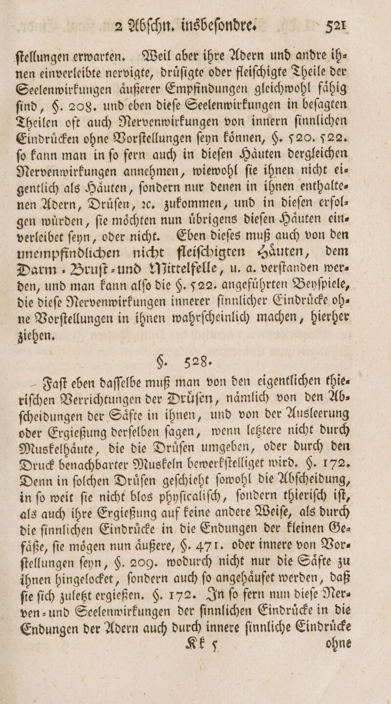 ſtellungen erwarten. Weil aber ihre Adern und andre ih⸗ nen einverleibte nervigte, druͤſigte oder fleiſchigte Theile der Seelenwirkungen aͤußerer Empfindungen gleichwohl faͤhig find, $. 208. und eben dieſe Seelenwirkungen in beſagten Theilen oft auch Nervenwirkungen von innern ſinnlichen Eindruͤcken ohne Vorſtellungen ſeyn koͤnnen, §. 520. 522. ſo kann man in ſo fern auch in dieſen Haͤuten dergleichen Nervenwirkungen annehmen, wiewohl ſie ihnen nicht ei⸗ gentlich als Haͤuten, ſondern nur denen in ihnen enthaltes nen Adern, Druͤſen, ꝛc. zukommen, und in dieſen erfol— gen würden, fie möchten nun übrigens dieſen Haͤuten ein⸗ verleibet ſeyn, oder nicht. Eben dieſes muß auch von den unempfindlichen nicht fleiſchigten Haͤuten, dem Darm Bruſt⸗ und WMittelfelle, u. a. verſtanden wer⸗ den, und man kann alſo die §. 522. angeführten Beyſpiele, die dieſe Nervenwirkungen innerer ſinnlicher Eindruͤcke oh— ne Vorſtellungen in ihnen wahrſcheinlich machen, hierher ziehen. | §. 528. Faſt eben daſſelbe muß man von den eigentlichen thie⸗ riſchen Verrichtungen der Druͤſen, naͤmlich von den Ab» ſcheidungen der Saͤfte in ihnen, und von der Ausleerung oder Ergießung derſelben ſagen, wenn letztere nicht durch Muskelhaͤute, die die Druͤſen umgeben, oder durch den Druck benachbarter Muskeln bewerkſtelliget wird. $. 172. Denn in ſolchen Druͤſen geſchieht ſowohl die Abſcheidung, in ſo weit ſie nicht blos phyſicaliſch, ſondern thieriſch iſt, als auch ihre Ergießung auf keine andere Weiſe, als durch die ſinnlichen Eindruͤcke in die Endungen der kleinen Ge⸗ faͤße, fie mögen nun äußere, F. 471. oder innere von Vor⸗ ſtellungen ſeyn, $. 209. wodurch nicht nur die Säfte zu ihnen hingelocket, ſondern auch ſo angehaͤufet werden, daß fie ſich zuletzt ergießen. $. 172. In fo fern nun dieſe Ner⸗ ven⸗ und Seelenwirkungen der ſinnlichen Eindruͤcke in die Endungen der Adern auch durch innere ſinnliche Eindruͤcke Kk 5 ohne