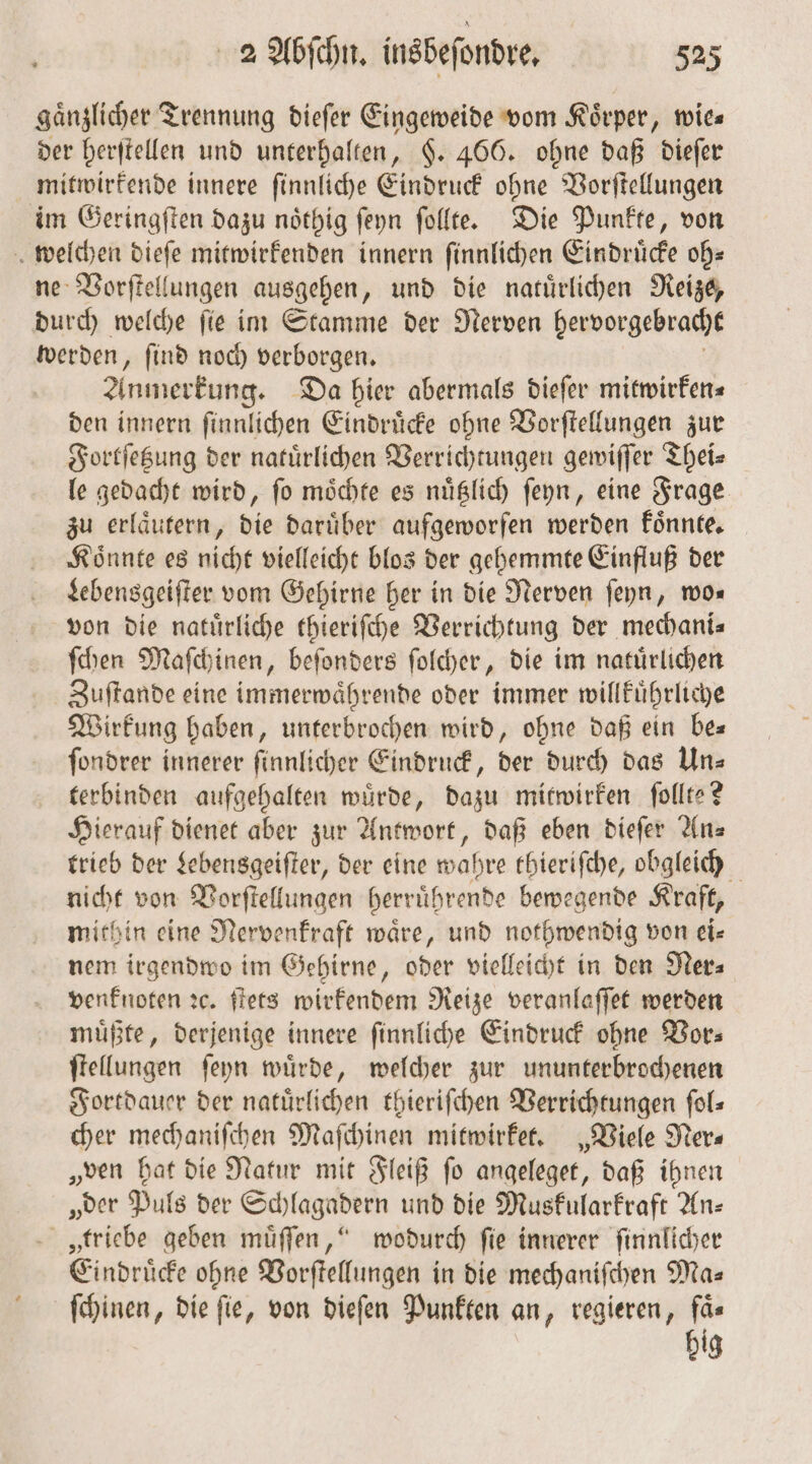 gaͤnzlicher Trennung dieſer Eingeweide vom Körper, wies der herſtellen und unterhalten, §. 466. ohne daß dieſer mitwirkende innere ſinnliche Eindruck ohne Vorſtellungen im Geringſten dazu noͤthig ſeyn ſollte. Die Punkte, von welchen kim mitwirkenden innern ſinnlichen Eindrücke oh⸗ ne Vorſtellungen ausgehen, und die natuͤrlichen Reize, durch welche ſie im Stamme der Nerven hervorgebracht werden, ſind noch verborgen. Anmerkung. Da hier abermals dieſer mitwirken⸗ den innern ſinnlichen Eindruͤcke ohne Vorſtellungen zur Fortſetzung der natuͤrlichen Verrichtungen gewiſſer Thei⸗ le gedacht wird, ſo moͤchte es nuͤtzlich ſeyn, eine Frage zu erlaͤutern, die daruͤber aufgeworfen werden koͤnnte. Koͤnnte es nicht vielleicht blos der gehemmte Einfluß der Lebensgeiſter vom Gehirne her in die Nerven ſeyn, mo. von die natürliche thieriſche Verrichtung der mechani⸗ ſchen Maſchinen, beſonders ſolcher, die im natuͤrlichen Zuſtande eine immerwaͤhrende oder immer willkuͤhrliche Wirkung haben, unterbrochen wird, ohne daß ein be— ſondrer innerer ſinnlicher Eindruck, der durch das Un— terbinden aufgehalten wuͤrde, dazu mitwirken ſollte? Hierauf dienet aber zur Antwort, daß eben dieſer An⸗ trieb der Lebensgeiſter, der eine wahre thieriſche, obgleich nicht von Vorſtellungen herruͤhrende bewegende Kraft, mithin eine Nervenkraft waͤre, und nothwendig von ei⸗ nem irgendwo im Gehirne, oder vielleicht in den Ner⸗ venknoten ꝛc. ſtets wirkendem Reize veranlaſſet werden muͤßte, derjenige innere ſinnliche Eindruck ohne Vor⸗ ſtellungen ſeyn wuͤrde, welcher zur ununterbrochenen Fortdauer der natürlichen thieriſchen Verrichtungen ſol⸗ cher mechaniſchen Maſchinen mitwirket. „Viele Ner⸗ „ven hat die Natur mit Fleiß ſo angeleget, daß ihnen „der Puls der Schlagadern und die Muskularkraft An— „triebe geben muͤſſen,“ wodurch ſie innerer ſinnlicher Eindrücke ohne Vorſtellungen in die mechaniſchen Ma— ſchinen, die fie, von dieſen Punkten an, regieren, faͤ— big