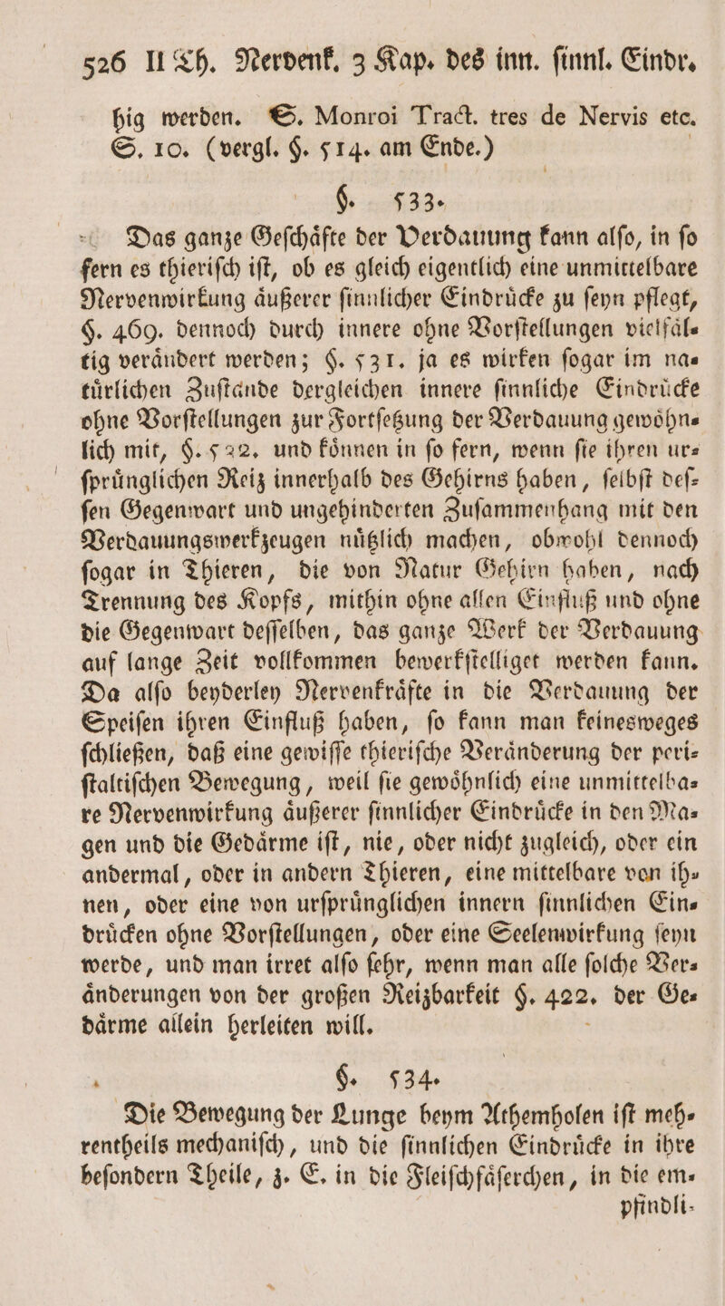 bis werden. S. Monroi Tract. tres de Nervis etc. 10. (vergl. §. 514. am Ende.) §. 533. Das ganze Geſchaͤfte der Verdauung kann alſo, in ſo fern es thieriſch iſt, ob es gleich eigentlich eine unmittelbare Nervenwirkung aͤußerer ſinnlicher Eindrücke zu ſeyn pflegt, §. 469. dennoch durch innere ohne Vorſtellungen vielfaͤl— tig verändert werden; §. 531. ja es wirken ſogar im na⸗ tuͤrlichen Zuſtande dergleichen innere ſinnliche Eindrücke ohne Vorſtellungen zur Fortſetzung der Verdauung gewoͤhn— lich mit, §. 522. und koͤnnen in fo fern, wenn fie ihren ur— ſpruͤnglichen Reiz innerhalb des Gehirns haben, ſelbſt deſ— ſen Gegenwart und ungehinderten Zuſammenhang mit den Verdauungswerkzeugen nuͤtzlich machen, obwohl dennoch ſogar in Thieren, die von Natur Gehirn haben, nach Trennung des Kopfs, mithin ohne allen Einfluß und ohne die Gegenwart deſſelben, das ganze Werk der Verdauung auf lange Zeit vollkommen bewerkſtelliget werden kann. Da alſo beyderley Nervenkraͤfte in die Verdauung der Speiſen ihren Einfluß haben, ſo kann man keinesweges ſchließen, daß eine gewiſſe thieriſche Veraͤnderung der peri— ſtaltiſchen Bewegung, weil ſie gewoͤhnlich eine unmittelba— re Nervenwirkung aͤußerer ſinnlicher Eindrücke in den Mas gen und die Gedaͤrme iſt, nie, oder nicht zugleich, oder ein andermal, oder in andern Thieren, eine mittelbare von ih» nen, oder eine von urſpruͤnglichen innern ſinnlichen Eins druͤcken ohne Vorſtellungen, oder eine Seelenwirkung ſeyn werde, und man irret alſo ſehr, wenn man alle ſolche Ver— änderungen von der großen Reizbarkeit g. 422. der Ges daͤrme allein herleiten will. . §. 534. Die Bewegung der Lunge beym Athemholen iſt meh» rentheils mechaniſch, und die ſinnlichen Eindruͤcke in ihre beſondern Theile, z. E. in die Fleiſchfaͤſerchen, in die em— pfindli-