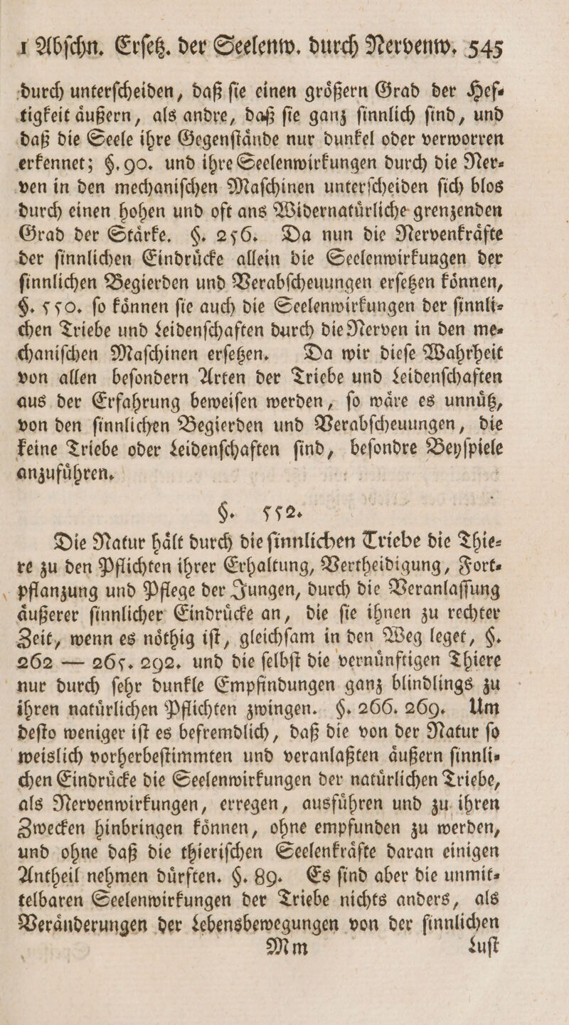 \ durch unterſcheiden, daß fie einen größern Grad der Hef⸗ tigkeit aͤußern, als andre, daß ſie ganz ſinnlich ſind, und daß die Seele ihre Gegenſtaͤnde nur dunkel oder verworren erkennet; §. 00. und ihre Seelenwirkungen durch die Ner— durch einen hohen und oft ans Widernatuͤrliche grenzenden Grad der Staͤrke. §. 256. Da nun die Nervenkraͤfte der ſinnlichen Eindruͤcke allein die Seelenwirkungen der $. 550. fo koͤnnen fie auch die Seelenwirkungen der ſinnli⸗ chen Triebe und Leidenſchaften durch die Nerven in den me⸗ chaniſchen Maſchinen erſetzen. Da wir dieſe Wahrheit von allen beſondern Arten der Triebe und Leidenſchaften aus der Erfahrung beweiſen werden, ſo waͤre es unnuͤtz, von den ſinnlichen Begierden und Verabſcheuungen, die keine Triebe oder Leidenſchaften ſind, 1 Bepſpiete anzuführen, §. 552. Die Natur haͤlt durch die ſinnlichen Triebe die Thie⸗ re zu den Pflichten ihrer Erhaltung, Vertheidigung, Forte pflanzung und Pflege der Jungen, durch die Veranlaſſung aͤußerer ſinnlicher Eindruͤcke an, die ſie ihnen zu rechter Zeit, wenn es noͤthig iſt, gleichſam in den Weg leget, $. 262 — 265. 292. und die felbft die vernünftigen Thiere ihren natürlichen Pflichten zwingen. §. 266. 269. Um deſto weniger iſt es befremdlich, daß die von der Natur ſo chen Eindruͤcke die Seelenwirkungen der natuͤrlichen Triebe, als Nervenwirkungen, erregen, ausfuͤhren und zu ihren Zwecken hinbringen koͤnnen, ohne empfunden zu werden, und ohne daß die thieriſchen Seelenkraͤfte daran einigen Antheil nehmen dürften. §. 89. Es find aber die unmit⸗ telbaren Seelenwirkungen der Triebe nichts anders, als Veraͤnderungen der Lebensbewegungen von der finnlichen | me. Luſt