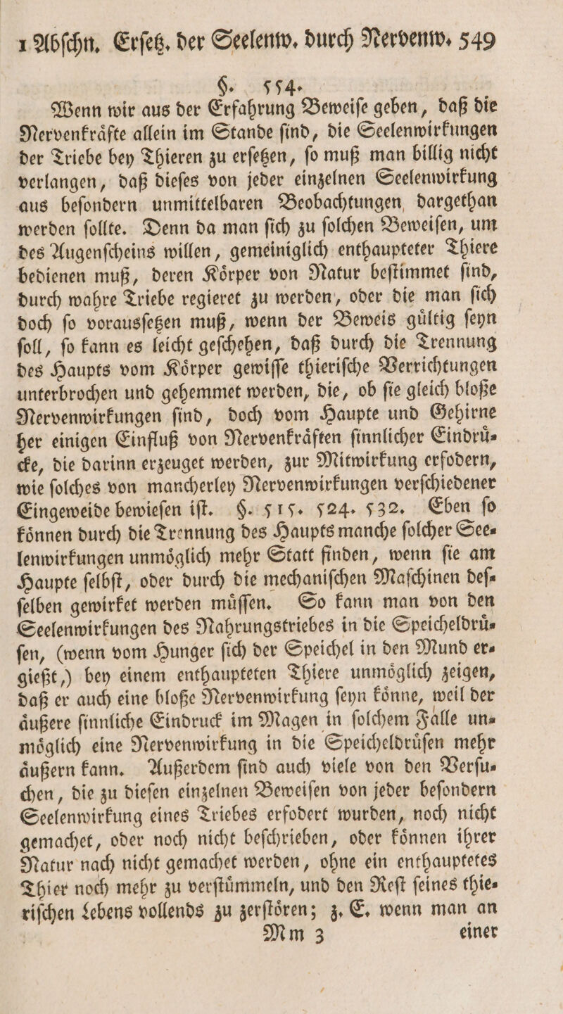 §. 554. | Wenn wir aus der Erfahrung Beweiſe geben, daß die Nervenkraͤfte allein im Stande ſind, die Seelenwirkungen der Triebe bey Thieren zu erſetzen, ſo muß man billig nicht verlangen, daß dieſes von jeder einzelnen Seelenwirkung aus beſondern unmittelbaren Beobachtungen dargethan werden ſollte. Denn da man ſich zu ſolchen Beweiſen, um des Augenſcheins willen, gemeiniglich enthaupteter Thiere bedienen muß, deren Körper von Natur beſtimmet find, durch wahre Triebe regieret zu werden, oder die man ſich doch ſo vorausſetzen muß, wenn der Beweis guͤltig ſeyn ſoll, ſo kann es leicht geſchehen, daß durch die Trennung des Haupts vom Koͤrper gewiſſe thieriſche Verrichtungen unterbrochen und gehemmet werden, die, ob ſie gleich bloße Nervenwirkungen ſind, doch vom Haupte und Gehirne her einigen Einfluß von Nervenkraͤften ſinnlicher Eindruͤ⸗ cke, die darinn erzeuget werden, zur Mitwirkung erfodern, wie ſolches von mancherley Nervenwirkungen verſchiedener Eingeweide bewieſen iſt. §. 51. 524. 532. Eben ſo koͤnnen durch die Trennung des Haupts manche ſolcher See— lenwirkungen unmoͤglich mehr Statt finden, wenn ſie am Haupte ſelbſt, oder durch die mechaniſchen Maſchinen deſ⸗ ſelben gewirket werden muͤſſen. So kann man von den Seelenwirkungen des Nahrungstriebes in die Speicheldrüs fen, (wenn vom Hunger ſich der Speichel in den Mund ers gießt,) bey einem enthaupteten Thiere unmoͤglich zeigen, daß er auch eine bloße Nervenwirkung ſeyn koͤnne, weil der aͤußere ſinnliche Eindruck im Magen in ſolchem Falle un⸗ moͤglich eine Nervenwirkung in die Speicheldruͤſen mehr äußern kann. Außerdem find auch viele von den Verfus chen, die zu dieſen einzelnen Beweiſen von jeder beſondern Seelenwirkung eines Triebes erfodert wurden, noch nicht gemachet, oder noch nicht beſchrieben, oder koͤnnen ihrer Natur nach nicht gemachet werden, ohne ein enthauptetes Thier noch mehr zu verſtuͤmmeln, und den Reſt feines thies riſchen Lebens vollends zu zer ſtoͤren; j» E. wenn man an | Mm 3 einer