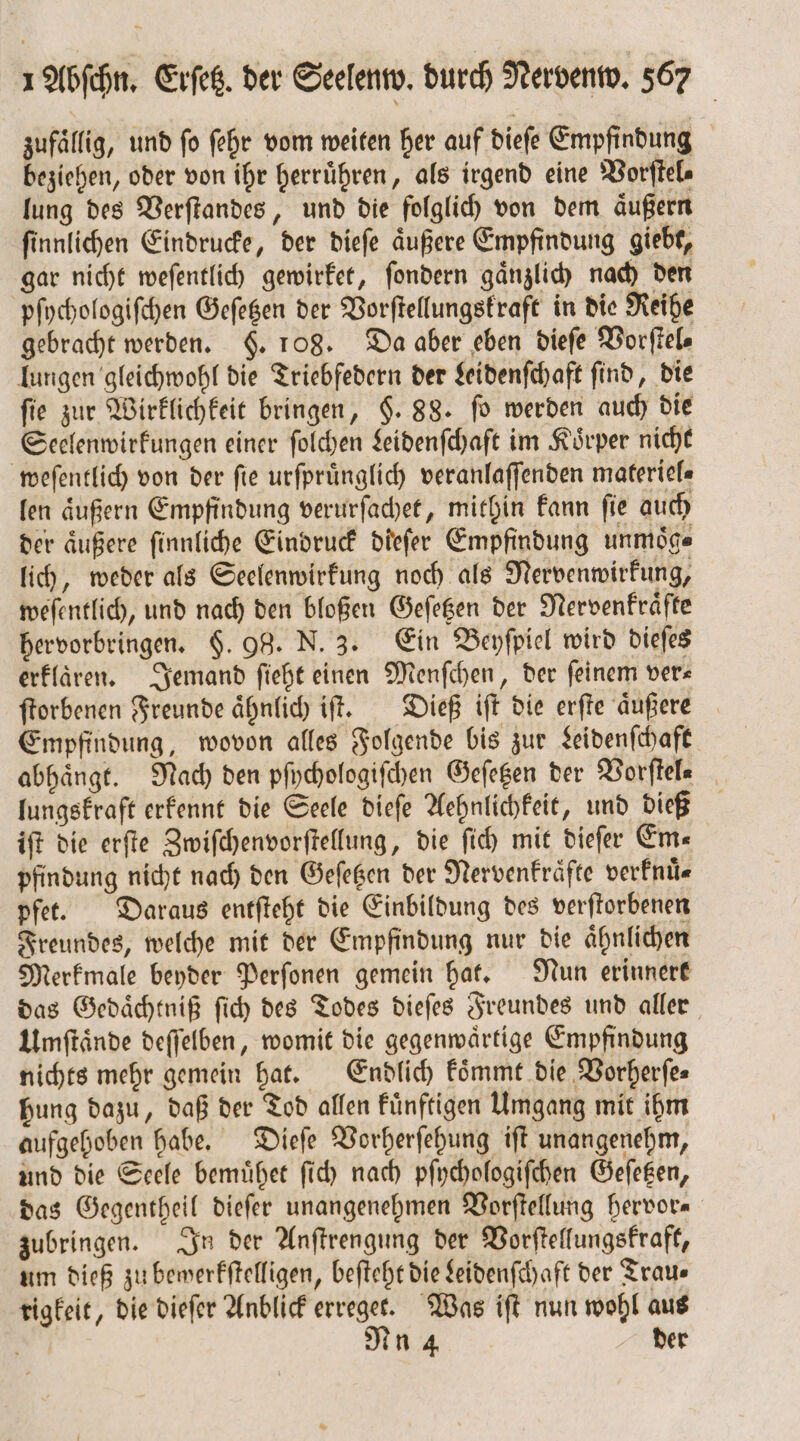 zufälfig, und fo ſehr vom weiten her auf dieſe Empfindung beziehen, oder von ihr herruͤhren, als irgend eine Vorſtel⸗ lung des Verſtandes, und die folglich von dem aͤußern ſinnlichen Eindrucke, der dieſe aͤußere Empfindung giebt, gar nicht weſentlich gewirket, ſondern gaͤnzlich nach den pſychologiſchen Gefegen der Vorſtellungskraft in die Reihe gebracht werden. §. 108. Da aber eben dieſe Vorſtel⸗ lungen gleichwohl die Triebfedern der Leidenſchaft ſind, die fie zur Wirklichkeit bringen, $. 88. fo werden auch die Seelenwirkungen einer ſolchen Leidenſchaft im Koͤrper nicht weſentlich von der ſie urſpruͤnglich veranlaſſenden materiel⸗ len äußern Empfindung verurſachet, mithin kann fie auch der aͤußere ſinnliche Eindruck dieſer Empfindung unmoͤg⸗ lich, weder als Seelenwirkung noch als Nervenwirkung, weſentlich, und nach den bloßen Geſetzen der Nervenkraͤfte hervorbringen. §. 98. N. 3. Ein Beyſpiel wird dieſes erklären. Jemand ſieht einen Menſchen, der feinem ver⸗ ſtorbenen Freunde aͤhnlich iſt. Dieß iſt die erſte aͤußere Empfindung, wovon alles Folgende bis zur Leidenſchaft abhängt. Nach den pſychologiſchen Geſetzen der Worftele lungskraft erkennt die Seele dieſe Aehnlichkeit, und dieß iſt die erſte Zwiſchenvorſtellung, die ſich mit dieſer Em⸗ pfindung nicht nach den Geſetzen der Nervenkraͤfte verfnü« pfet. Daraus entſteht die Einbildung des verſtorbenen Freundes, welche mit der Empfindung nur die aͤhnlichen Merkmale beyder Perſonen gemein hat. Nun erinnert das Gedaͤchtniß ſich des Todes dieſes Freundes und aller Umſtaͤnde deſſelben, womit die gegenwaͤrtige Empfindung nichts mehr gemein hat. Endlich koͤmmt die Vorherſe⸗ hung dazu, daß der Tod allen kuͤnftigen Umgang mit ihm aufgehoben habe. Dieſe Vorherſehung iſt unangenehm, und die Seele bemuͤhet ſich nach pſychologiſchen Geſetzen, das Gegentheil dieſer unangenehmen Vorſtellung hervor⸗ zubringen. In der Anſtrengung der Vorſtellungskraft, um dieß zu bewerkſtelligen, beſteht die Leidenſchaft der Trau⸗ rigkeit, die dieſer Anblick erreget. Was iſt nun wohl aus g Nu 4 der