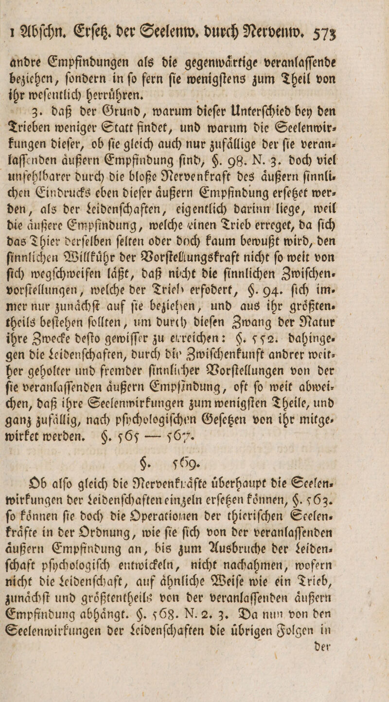 andre Empfindungen als die gegenwaͤrtige veranlaſſende beziehen, ſondern in ſo fern ſie wenigſtens zum Theil von ihr weſentlich herruͤhren. 1 3. daß der Grund, warum dieſer Unterſchied bey den Trieben weniger Statt findet, und warum die Seelenwir⸗ kungen dieſer, ob ſie gleich auch nur zufaͤllige der ſie veran— laſſenden äußern Empfindung find, §. 98. N. 3. doch viel unfehlbarer durch die bloße Nervenkraft des aͤußern ſinnli— chen Eindrucks eben dieſer aͤußern Empfindung erſetzet wer⸗ den, als der Leidenſchaften, eigentlich darinn liege, weil die aͤußere Empfindung, welche einen Trieb erreget, da ſich das Thier derſelben ſelten oder doch kaum bewußt wird, den ſinnlichen Willkuͤhr der Vorſtellungskraft nicht ſo weit von ſich wegſchweifen läßt, daß nicht die ſinnlichen Zwifchen- vorſtellungen, welche der Trielb erfodert, §. 94. ſich im- mer nur zunaͤchſt auf fie beziehen, und aus ihr größten. theils beſtehen ſollten, um dureh dieſen Zwang der Natur ihre Zwecke deſto gewiſſer zu erreichen: §. 552. dahinge— gen die Leidenſchaften, durch dio Zwiſchenkunft andrer weit— her geholter und fremder ſinnlicher Vorſtellungen von der fie veranlaſſenden äußern Empfindung, oft fo weit abwei- chen, daß ihre Seelenwirkungen zum wenigſten Theile, und ganz zufällig, nach pſychologiſchen Geſetzen von ihr mitge⸗ wirket werden. §. 565 — 567. | §. 569 Ob alfo gleich die Nervenkraͤfte überhaupt die Seelen» wirkungen der Leidenſchaften einzeln erſetzen koͤnnen, $. 563. fo koͤnnen fie doch die Operationen der thieriſchen Seelen— kraͤfte in der Ordnung, wie ſie ſich von der veranlaſſenden äußern Empfindung an, bis zum Ausbrüche der Leiden⸗ ſchaft pſychologiſch entwickeln, nicht nachahmen, wofern nicht die Leidenſchaft, auf ähnliche Weiſe wie ein Trieb, zunaͤchſt und groͤßtentheils von der veranlaſſenden aͤußern Empfindung abhängt. §. 568. N. 2. 3. Da nun von den Seelenwirkungen der Leidenſchaften die uͤbrigen Folgen in der