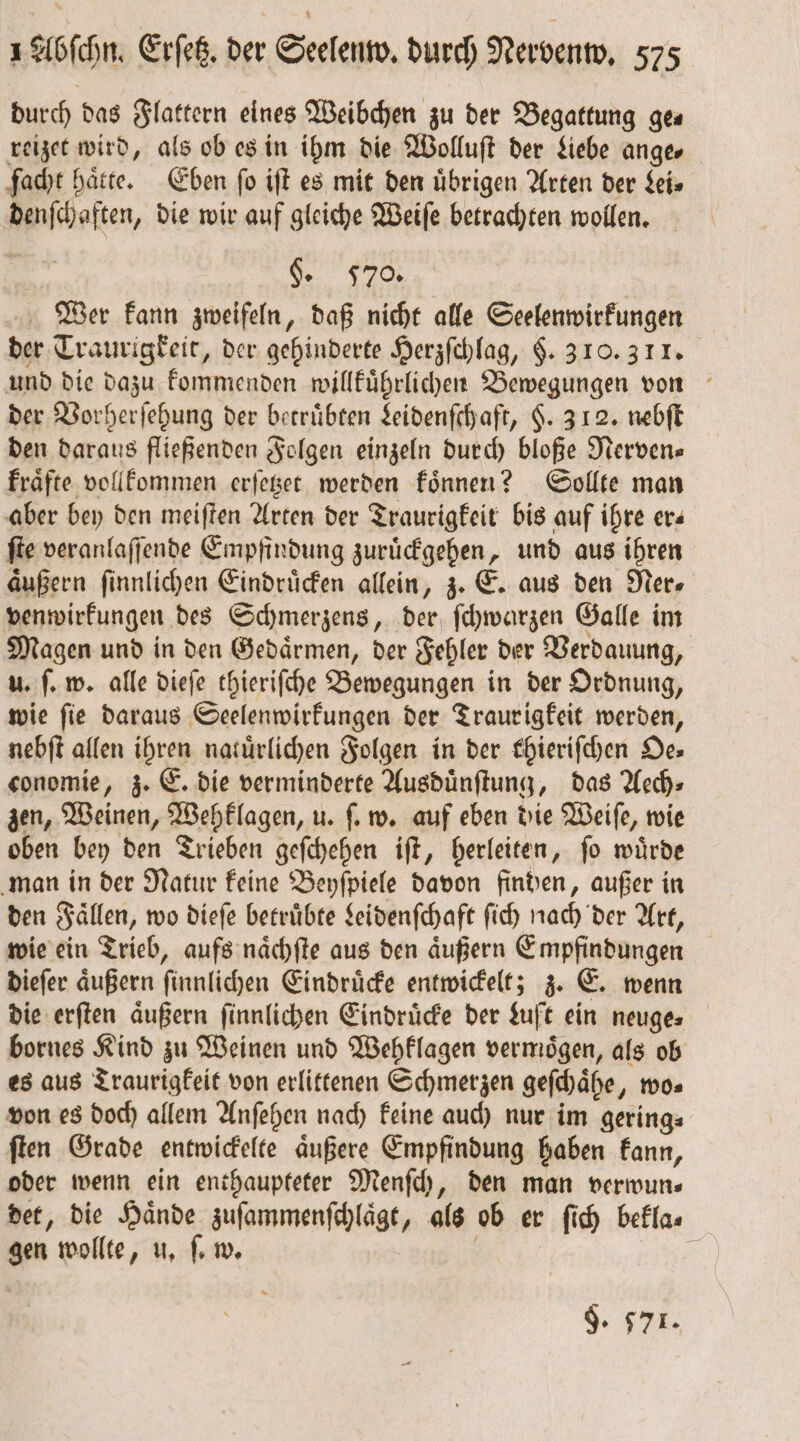 durch das Flattern eines Weibchen zu der Begattung ges reizet wird, als ob es in ihm die Wolluſt der Liebe ange facht hatte. Eben ſo iſt es mit den übrigen Arten der Lei⸗ denſchaften, die wir auf gleiche Weiſe betrachten wollen. §. 570 Wer kann zweifeln, daß nicht alle Seelenwirkungen der Traurigkeit, der gehinderte Herzſchlag, §. 310. 311. und die dazu kommenden willkuͤhrlichen Bewegungen von der Vorherſehung der betruͤbten Leidenſchaft, §. 312. nebſt den daraus fließenden Folgen einzeln durch bloße Nerven» kraͤfte vollkommen erſetzet werden koͤnnen? Sollte man aber bey den meiſten Arten der Traurigkeit bis auf ihre ers ſte veranlaſſende Empfindung zuruͤckgehen, und aus ihren aͤußern ſinnlichen Eindrücken allein, z. E. aus den Mer. venwirkungen des Schmerzens, der ſchwarzen Galle im Magen und in den Gedaͤrmen, der Fehler der Verdauung, u. ſ. w. alle dieſe thieriſche Bewegungen in der Ordnung, wie ſie daraus Seelenwirkungen der Traurigkeit werden, nebſt allen ihren natürlichen Folgen in der thieriſchen De» conomie, z. E. die verminderte Ausduͤnſtung, das Aech⸗ zen, Weinen, Wehklagen, u. ſ. w. auf eben die Weiſe, wie oben bey den Trieben geſchehen iſt, herleiten, ſo wuͤrde man in der Natur keine Beyſpiele davon finden, außer in den Fällen, wo dieſe betruͤbte Leidenſchaft ſich nach der Art, wie ein Trieb, aufs naͤchſte aus den aͤußern Empfindungen dieſer aͤußern ſinnlichen Eindruͤcke entwickelt; z. E. wenn die erſten äußern ſinnlichen Eindrücke der Luft ein neuge⸗ bornes Kind zu Weinen und Wehklagen vermoͤgen, als ob es aus Traurigkeit von erlittenen Schmerzen geſchaͤhe, wo⸗ von es doch allem Anſehen nach keine auch nur im gering⸗ ſten Grade entwickelte aͤußere Empfindung haben kann, oder wenn ein enthaupteter Menſch, den man verwun⸗ det, die Hände zuſammenſchlaͤgt, als ob er ſich bekla⸗ gen wollte, u. ſ. w. | 9. 571.