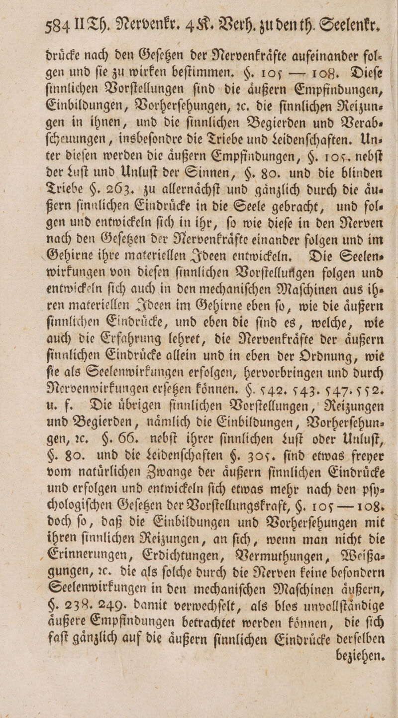 druͤcke nach den Geſetzen der Nervenkraͤfte aufeinander fol⸗ gen und fie zu wirken beſtimmen. §. 105 — 108. Dieſe ſinnlichen Vorſtellungen ſind die aͤußern Empfindungen, Einbildungen, Vorherſehungen, ꝛc. die ſinnlichen Reizun⸗ gen in ihnen, und die ſinnlichen Begierden und Verab— ſcheuungen, insbeſondre die Triebe und Leidenſchaften. Un⸗ ter dieſen werden die aͤußern Empfindungen, $. ros. nebſt der Luſt und Unluſt der Sinnen, $. 80. und die blinden Triebe §. 263. zu allernaͤchſt und gänzlich durch die aͤu⸗ Bern ſinnlichen Eindruͤcke in die Seele gebracht, und fols gen und entwickeln ſich in ihr, ſo wie dieſe in den Nerven nach den Geſetzen der Nervenkraͤfte einander folgen und im Gehirne ihre materiellen Ideen entwickeln. Die Seelen⸗ wirkungen von dieſen ſinnlichen Vorſtellungen folgen und entwickeln ſich auch in den mechaniſchen Maſchinen aus ih⸗ ren materiellen Ideen im Gehirne eben ſo, wie die aͤußern ſinnlichen Eindruͤcke, und eben die find es, welche, wie auch die Erfahrung lehret, die Nervenkraͤfte der aͤußern ſinnlichen Eindruͤcke allein und in eben der Ordnung, wie ſie als Seelenwirkungen erfolgen, hervorbringen und durch Nervenwirkungen erſetzen koͤnnen. §. 542. 543. 547.552 u. f. Die uͤbrigen ſinnlichen Vorſtellungen, Reizungen und Begierden, naͤmlich die Einbildungen, Vorherſehun⸗ gen, ꝛc. §. 66. nebſt ihrer ſinnlichen Luſt oder Unluſt, H. 80. und die Leidenſchaften §. 305. find etwas freyer vom natuͤrlichen Zwange der aͤußern ſinnlichen Eindruͤcke und erfolgen und entwickeln ſich etwas mehr nach den pſy⸗ chologiſchen Geſetzen der Vorſtellungskraft, $. 105 — 108. doch ſo, daß die Einbildungen und Vorherſehungen mit ihren ſinnlichen Reizungen, an ſich, wenn man nicht die Erinnerungen, Erdichtungen, Vermuthungen, Weißa⸗ gungen, ꝛc. die als ſolche durch die Nerven keine beſondern Seelenwirkungen in den mechaniſchen Maſchinen aͤußern, §. 238. 249. damit verwechſelt, als blos unvollſtaͤndige aͤußere Empfindungen betrachtet werden koͤnnen, die ſich faſt gaͤnzlich auf die aͤußern ſinnlichen Eindruͤcke 2 | eziehen.