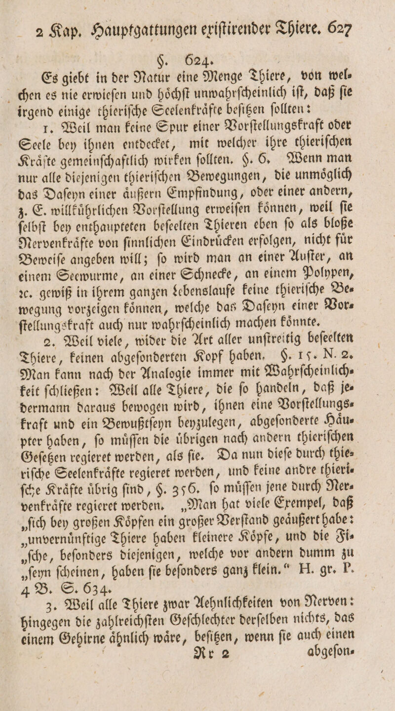 524. . Es giebt in der Natur eine Menge Thiere, von wel chen es nie erwieſen und hoͤchſt unwahrſcheinlich ift, daß fie irgend einige thieriſche Seelenkraͤfte befigen ſollten: 1. Weil man keine Spur einer Vorſtellungskraft oder Seele bey ihnen entdecket, mit welcher ihre thierifchen Kräfte gemeinſchaftlich wirken ſollten. H. 6, Wenn man nur alle diejenigen thieriſchen Bewegungen, die unmoͤglich das Daſeyn einer aͤußern Empfindung, oder einer andern, z. E. willkuͤhrlichen Vorſtellung erweiſen koͤnnen, weil ſie ſelbſt bey enthaupteten beſeelten Thieren eben ſo als bloße Nervenkraͤfte von ſinnlichen Eindruͤcken erfolgen, nicht fuͤr Beweiſe angeben will; ſo wird man an einer Auſter, an einem Seewurme, an einer Schnecke, an einem Polypen, ꝛc. gewiß in ihrem ganzen Lebenslaufe keine thieriſche Be⸗ wegung vorzeigen koͤnnen, welche das Daſeyn einer Vor⸗ ſtellungskraft auch nur wahrſcheinlich machen koͤnnte. 2. Weil viele, wider die Art aller unſtreitig beſeelten Thiere, keinen abgeſonderten Kopf haben. . 17. N. 2. Man kann nach der Analogie immer mit Wahrſcheinlich— keit ſchließen: Well alle Thiere, die ſo handeln, daß je⸗ dermann daraus bewogen wird, ihnen eine Vorſtellungs— kraft und ein Bewußtſeyn beyzulegen, abgeſonderte Haͤu⸗ pter haben, ſo muͤſſen die uͤbrigen nach andern thieriſchen Geſetzen regieret werden, als ſie. Da nun dieſe durch thie⸗ riſche Seelenkraͤfte regieret werden, und keine andre thieri⸗ ſche Kräfte übrig find, $. 356. fo müffen jene durch Ner⸗ venkraͤfte regieret werden. „Man hat viele Exempel, daß „ſich bey großen Koͤpfen ein großer Verſtand geaͤußert habe: „unvernuͤnftige Thiere haben kleinere Koͤpfe, und die Fi⸗ „ſche, beſonders diejenigen, welche vor andern dumm zu „fern ſcheinen, haben fie beſonders ganz klein.“ H. gr. P. 4 B. S. 634. 3. Weil alle Thiere zwar Aehnlichkeiten von Nerven: hingegen die zahlreichſten Geſchlechter derſelben nichts, das einem Gehirne ähnlich wäre, beſitzen, wenn fie auch einen ; i Rr 2 abgeſon⸗