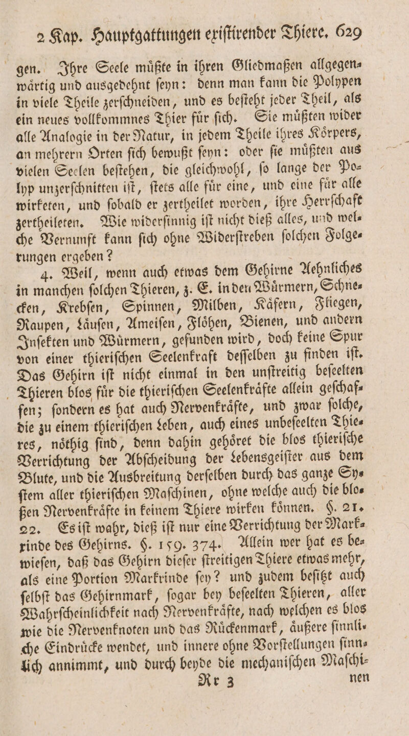 gen. Ihre Seele muͤßte in ihren Gliedmaßen allgegen⸗ waͤrtig und ausgedehnt ſeyn: denn man kann die Polypen in viele Theile zerſchneiden, und es beſteht jeder Theil, als ein neues vollkommnes Thier fuͤr ſich. Sie muͤßten wider alle Analogie in der Natur, in jedem Theile ihres Körpers, an mehrern Orten ſich bewußt ſeyn: oder ſie muͤßten aus vielen Seelen beſtehen, die gleichwohl, ſo lange der Po⸗ lyp unzerſchnitten iſt, ſtets alle fuͤr eine, und eine fuͤr alle wirketen, und ſobald er zertheilet worden, ihre Herrſchaft zertheileten. Wie widerſinnig iſt nicht dieß alles, und wel⸗ che Vernunft kann ſich ohne Widerſtreben ſolchen Folge— rungen ergeben? | 4. Weil, wenn auch etwas dem Gehirne Aehnliches in manchen ſolchen Thieren, z. E. in den Würmern, Schne— cken, Krebſen, Spinnen, Milben, Kaͤfern, Fliegen, Raupen, Laͤuſen, Ameiſen, Floͤhen, Bienen, und andern Inſekten und Würmern, gefunden wird, doch keine Spur von einer thieriſchen Seelenkraft deſſelben zu finden iſt. Das Gehirn iſt nicht einmal in den unſtreitig beſeelten Thieren blos fuͤr die thieriſchen Seelenkraͤfte allein geſchaf⸗ fen; ſondern es hat auch Nervenkraͤfte, und zwar ſolche, die zu einem thieriſchen Leben, auch eines unbeſeelten Thie⸗ res, noͤthig ſind, denn dahin gehoͤret die blos thieriſche Verrichtung der Abſcheidung der Lebensgeiſter aus dem Blute, und die Ausbreitung derſelben durch das ganze Sy⸗ ſtem aller thieriſchen Maſchinen, ohne welche auch die blo⸗ ßen Nervenkraͤfte in keinem Thiere wirken können. §. 21. 22. Es iſt wahr, dieß iſt nur eine Verrichtung der Mark— rinde des Gehirns. §. 159. 374. Allein wer hat es be⸗ wieſen, daß das Gehirn dieſer ſtreitigen Thiere etwas mehr, als eine Portion Markrinde ſey? und zudem beſitzt auch ſelbſt das Gehirnmark, ſogar bey beſeelten Thieren, aller Wahrſcheinlichkeit nach Nervenkraͤfte, nach welchen es blos wie die Nervenknoten und das Ruͤckenmark, aͤußere finnlis che Eindruͤcke wendet, und innere ohne Vorſtellungen ſinn⸗ lich annimmt, und durch beyde die mechaniſchen Maſchi⸗ Rr 3 nen