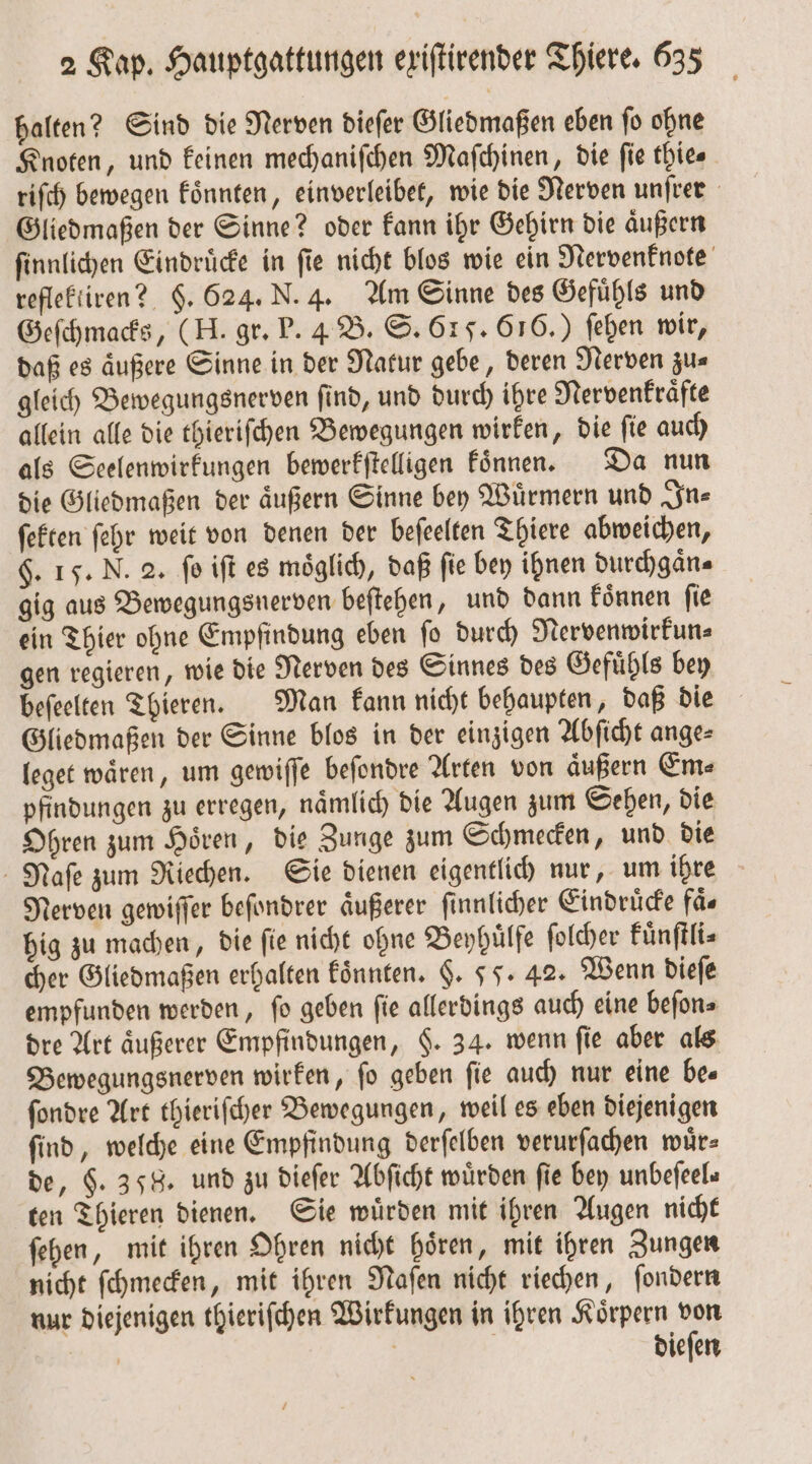 halten? Sind die Nerven dieſer Gliedmaßen eben ſo ohne Knoten, und keinen mechaniſchen Mafchinen, die fie thies riſch bewegen koͤnnten, einverleibet, wie die Nerven unſrer Gliedmaßen der Sinne? oder kann ihr Gehirn die aͤußern ſinnlichen Eindruͤcke in ſie nicht blos wie ein Nervenknote reflektiren? §. 624. N. 4. Am Sinne des Gefuͤhls und Geſchmacks, (H. gr. P. 4 B. S. 615. 616.) ſehen wir, daß es äußere Sinne in der Natur gebe, deren Nerven zus gleich Bewegungsnerven ſind, und durch ihre Nervenkraͤfte allein alle die thieriſchen Bewegungen wirken, die ſie auch als Seelenwirkungen bewerkſtelligen koͤnnen. Da nun die Gliedmaßen der aͤußern Sinne bey Wuͤrmern und In⸗ ſekten ſehr weit von denen der beſeelten Thiere abweichen, §. 15. N. 2. fo iſt es möglich, daß fie bey ihnen durchgaͤn⸗ gig aus Bewegungsnerven beſtehen, und dann koͤnnen fie ein Thier ohne Empfindung eben ſo durch Nervenwirkun⸗ gen regieren, wie die Nerven des Sinnes des Gefuͤhls bey beſeelten Thieren. Man kann nicht behaupten, daß die Gliedmaßen der Sinne blos in der einzigen Abſicht ange⸗ leget waͤren, um gewiſſe beſondre Arten von aͤußern Ems pfindungen zu erregen, naͤmlich die Augen zum Sehen, die Ohren zum Hoͤren, die Zunge zum Schmecken, und die Naſe zum Riechen. Sie dienen eigentlich nur, um ihre Nerven gewiſſer beſondrer aͤußerer ſinnlicher Eindruͤcke faͤ⸗ hig zu machen, die ſie nicht ohne Beyhuͤlfe ſolcher kuͤnſtli⸗ cher Gliedmaßen erhalten konnten. §. 55. 42. Wenn dieſe empfunden werden, ſo geben ſie allerdings auch eine beſon⸗ dre Art äußerer Empfindungen, $. 34. wenn fie aber als Bewegungsnerven wirken, ſo geben ſie auch nur eine be⸗ ſondre Art thieriſcher Bewegungen, weil es eben diejenigen ſind, welche eine Empfindung derſelben verurſachen wuͤr⸗ de, $. 358. und zu dieſer Abſicht würden fie bey unbefeels ten Thieren dienen. Sie wuͤrden mit ihren Augen nicht ſehen, mit ihren Ohren nicht hören, mit ihren Zungen nicht ſchmecken, mit ihren Naſen nicht riechen, ſondern nur diejenigen thieriſchen Wirkungen in ihren Koͤrpern von | | | dieſen