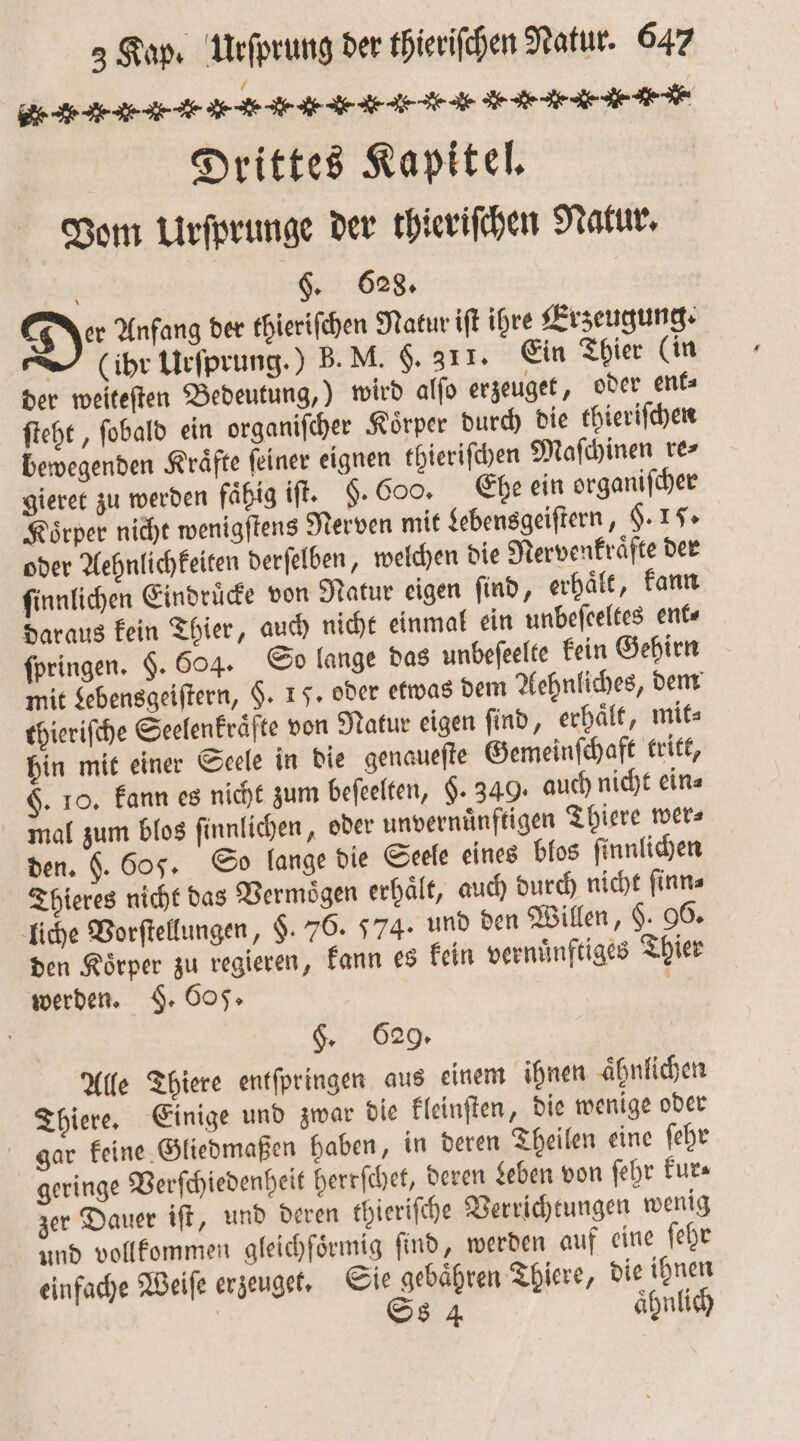 e - . r .-. . . A. E. . . , u. . -N .- Drittes Kapitel. Vom Urſprunge der thieriſchen Natur. PER $. 628. Der Anfang der thieriſchen Natur iſt ihre Erzeugung. (ihr Urſprung.) B. M. $. 311. Ein Thier (in der weiteſten Bedeutung,) wird alſo erzeuget, oder ent⸗ ſteht, ſobald ein organiſcher Koͤrper durch die thieriſchen bewegenden Kraͤfte ſeiner eignen thieriſchen Maſchinen re⸗ gieret zu werden faͤhig iſt. §. 600. Ehe ein organiſcher Koͤrper nicht wenigſtens Nerven mit Lebensgeiſtern, §. 17. oder Aehnlichkeiten derſelben, welchen die Nervenkraͤfte der ſinnlichen Eindruͤcke von Natur eigen ſind, erhaͤlt, kann daraus kein Thier, auch nicht einmal ein unbeſeeltes ent⸗ ſpringen. $. 604. So lange das unbeſeelte kein Gehirn mit Lebensgeiſtern, $. 15. oder etwas dem Aehnliches, dem thieriſche Seelenkraͤfte von Natur eigen ſind, erhaͤlt, mit⸗ hin mit einer Seele in die genaueſte Gemeinſchaft tritt, F. 10. kann es nicht zum beſeelten, §. 349. auch nicht ein⸗ mal zum blos ſinnlichen, oder unvernünftigen Thiere wer⸗ den. H. 605. So lange die Seele eines blos ſinnlichen Thieres nicht das Vermoͤgen erhaͤlt, auch durch nicht ſinn⸗ liche Vorſtellungen, §. 76. 574. und den Willen, §. 96. den Koͤrper zu regieren, kann es kein vernuͤnftiges Thier werden. §. 605. | §. 629. Alle Thiere entſpringen aus einem ihnen aͤhnlichen Thiere. Einige und zwar die kleinſten, die wenige oder gar keine Gliedmaßen haben, in deren Theilen eine ſehr geringe Verſchiedenheit herrſchet, deren Leben von ſehr kur⸗ zer Dauer iſt, und deren thieriſche Verrichtungen wenig und vollkommen gleichfoͤrmig find, werden auf eine ſehr einfache Weiſe erzeuget. Sie gebaͤhren Thiere, die ihnen [4 Ss 4 aͤhnlich