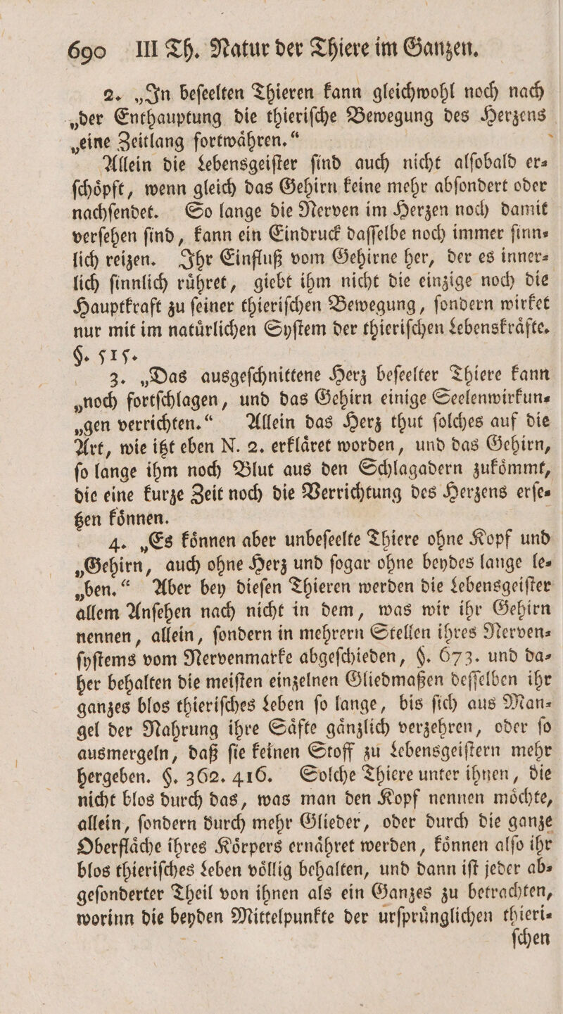 2. „In beſeelten Thieren kann gleichwohl noch nach „der Enthauptung die thieriſche Bewegung des Herzens „eine Zeitlang fortwähren.“ f Allein die Lebensgeiſter find auch nicht alſobald er— ſchoͤpft, wenn gleich das Gehirn keine mehr abſondert oder nachſendet. So lange die Nerven im Herzen noch damit verſehen find, kann ein Eindruck daſſelbe noch immer finns lich reizen. Ihr Einfluß vom Gehirne her, der es inner⸗ lich ſinnlich ruͤhret, giebt ihm nicht die einzige noch die Hauptkraft zu ſeiner thieriſchen Bewegung, ſondern wirket nur mit im natuͤrlichen Syſtem der thieriſchen Lebenskraͤfte. §. 515. 3. „Das ausgeſchnittene Herz beſeelter Thiere kann „noch fortſchlagen, und das Gehirn einige Seelenwirkun⸗ „gen verrichten.“ Allein das Herz thut ſolches auf die Art, wie itzt eben N. 2. erklaͤret worden, und das Gehirn, ſo lange ihm noch Blut aus den Schlagadern zukoͤmmt, die eine kurze Zeit noch die Verrichtung des Herzens erfes gen koͤnnen. | 4. „Es können aber unbefeelte Thiere ohne Kopf und „Gehirn, auch ohne Herz und ſogar ohne beydes lange les „ben.“ Aber bey dieſen Thieren werden die Lebensgeiſter allem Anſehen nach nicht in dem, was wir ihr Gehirn nennen, allein, ſondern in mehrern Stellen ihres Nerven⸗ ſyſtems vom Nervenmarke abgeſchieden, §. 673. und da- her behalten die meiften einzelnen Gliedmaßen deſſelben ihr ganzes blos thieriſches Leben fo lange, bis ſich aus Man⸗ gel der Nahrung ihre Saͤfte gaͤnzlich verzehren, oder ſo ausmergeln, daß ſie keinen Stoff zu Lebensgeiſtern mehr hergeben. §. 362. 416. Solche Thiere unter ihnen, die nicht blos durch das, was man den Kopf nennen moͤchte, allein, ſondern durch mehr Glieder, oder durch die ganze Oberflaͤche ihres Koͤrpers ernaͤhret werden, koͤnnen alſo ihr blos thieriſches Leben völlig behalten, und dann iſt jeder ab» geſonderter Theil von ihnen als ein Ganzes zu betrachten, worinn die beyden Mittelpunkte der urſpruͤnglichen 1 5 hen