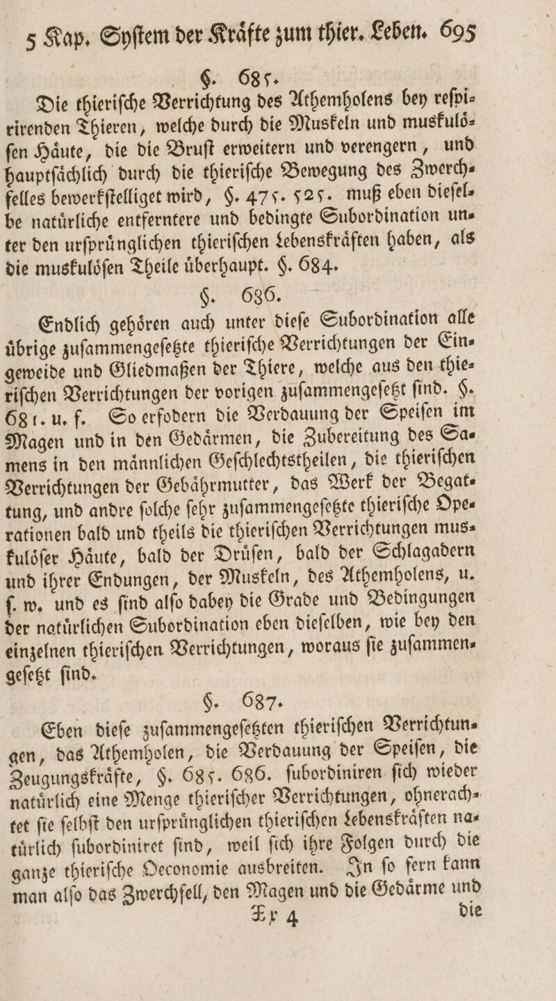 FS. 685. Die thieriſche Verrichtung des Athemholens bey reſpi⸗ rirenden Thieren, welche durch die Muskeln und muskuloͤ⸗ ſen Haͤute, die die Bruſt erweitern und verengern, und hauptſaͤchlich durch die thieriſche Bewegung des Zwerch⸗ felles bewerkſtelliget wird, §. 475. 527. muß eben dieſel⸗ be natürliche entferntere und bedingte Subordination uns ter den urſpruͤnglichen thieriſchen Lebenskraͤften haben, als die muskuloͤſen Theile uͤberhaupt. §. 684. OR, Endlich gehören auch unter dieſe Subordination alle übrige zuſammengeſetzte thieriſche Verrichtungen der Ein⸗ geweide und Gliedmaßen der Thiere, welche aus den thie⸗ riſchen Verrichtungen der vorigen zuſammengeſetzt find. H. 68 f. u. f. So erfodern die Verdauung der Speiſen im Magen und in den Gedaͤrmen, die Zubereitung des Sa⸗ mens in den maͤnnlichen Geſchlechtstheilen, die thieriſchen Verrichtungen der Gebaͤhrmutter, das Werk der Begat⸗ tung, und andre ſolche ſehr zuſammengeſetzte thieriſche Ope⸗ rationen bald und theils die thieriſchen Verrichtungen mus⸗ kuloͤſer Haͤute, bald der Druͤſen, bald der Schlagadern und ihrer Endungen, der Muskeln, des Athembolens, u. f. w. und es find alſo dabey die Grade und Bedingungen der natuͤrlichen Subordination eben dieſelben, wie bey den einzelnen thieriſchen Verrichtungen, woraus ſie zuſammen⸗ geſetzt ſind. 5 „ 8. Eben dieſe zuſammengeſetzten thieriſchen Verrichtun⸗ gen, das Athemholen, die Verdauung der Speiſen, die Zeugungskraͤfte, §. 68 J. 686. ſubordiniren ſich wieder natuͤrlich eine Menge thieriſcher Verrichtungen, ohnerach⸗ tet fie ſelbſt den urſpruͤnglichen thierifchen Lebenskraͤften na⸗ eürlich ſubordiniret find, weil fi) ihre Folgen durch die ganze thieriſche Oeconomie ausbreiten. In ſo fern kann man alſo das Zwerchfell, den Magen und die Gedaͤrme und 4 die