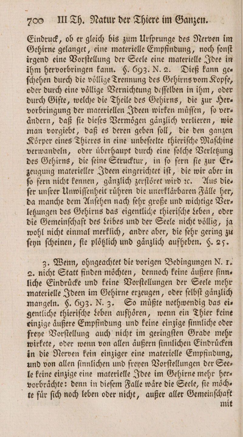 Eindruck, ob er gleich bis zum Urſprunge des Nerven im Gehirne gelanget, eine materielle Empfindung, noch ſonſt irgend eine Vorſtellung der Seele eine materielle Idee in ihm hervorbringen kann. $. 693. N. 2. Dieß kann ges ſchehen durch die völlige Trennung des Gehirns vom Kopfe, oder durch eine voͤllige Vernichtung deſſelben in ihm, oder durch Gifte, welche die Theile des Gehirns, die zur Hera vorbringung der materiellen Ideen wirken muͤſſen, fo vers aͤndern, daß ſie dieſes Vermoͤgen gaͤnzlich verlieren, wie man vorgiebt, daß es deren geben ſoll, die den ganzen Koͤrper eines Thieres in eine unbeſeelte thieriſche Maſchine verwandeln, oder uͤberhaupt durch eine ſolche Verletzung des Gehirns, die feine Strucktur, in fo fern fie zur Ers zeugung materieller Ideen eingerichtet iſt, die wir aber in ſo fern nicht kennen, gänzlich zerſtoͤret wird ic. Aus Dies ſer unſrer Unwiſſenheit ruͤhren die unerklaͤrbaren Faͤlle her, da manche dem Anſehen nach ſehr große und wichtige Ver— letzungen des Gehirns das eigentliche thieriſche Leben, oder die Gemeinſchaft des Leibes und der Seele nicht voͤllig, ja wohl nicht einmal merklich, andre aber, die ſehr gering zu ſeyn ſcheinen, fie plotzlich und gänzlich aufheben. §. 25. 3. Wenn, ohngeachtet die vorigen Bedingungen N. 1. 2. nicht Statt finden moͤchten, dennoch keine aͤußere ſinn⸗ liche Eindruͤcke und keine Vorſtellungen der Seele mehr materielle Ideen im Gehirne erzeugen, oder ſelbſt gaͤnzlich mangeln. $. 693. N. 3. So müßte nothwendig das eis gentliche thieriſche Leben aufhoͤren, wenn ein Thier keine einzige aͤußere Empfindung und keine einzige ſinnliche oder freye Vorſtellung auch nicht im geringſten Grade mehr wirkete, oder wenn von allen aͤußern ſinnlichen Eindruͤcken in die Nerven kein einziger eine materielle Empfindung, und von allen ſinnlichen und freyen Vorſtellungen der See— le keine einzige eine materielle Idee im Gehirne mehr her— vorbraͤchte: denn in dieſem Falle wäre die Seele, fie moͤch⸗ te für ſich noch leben oder nicht, außer aller Gemeinſchaft mit