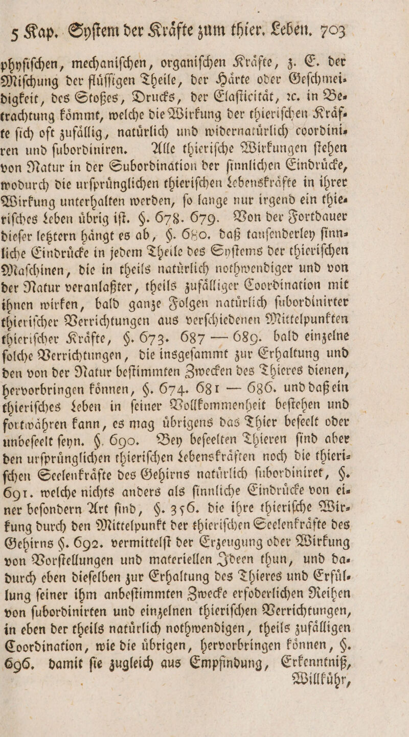 phyſiſchen, mechaniſchen, organiſchen Kraͤfte, z. E. der Miſchung der fluͤſſigen Theile, der Haͤrte oder Geſchmei⸗ digkeit, des Stoßes, Drucks, der Elaſticitaͤt, ꝛc. in Be⸗ trachtung koͤmmt, welche die Wirkung der thieriſchen Kraͤf— te ſich oft zufällig, natuͤrlich und widernatuͤrlich coordinis ren und ſubordiniren. Alle thieriſche Wirkungen ſtehen von Natur in der Subordination der ſinnlichen Eindruͤcke, wodurch die urſpruͤnglichen thieriſchen Lebenskraͤfte in ihrer Wirkung unterhalten werden, ſo lange nur irgend ein thie— riſches Leben übrig iſt. §. 678. 679. Von der Fortdauer dieſer letztern hängt es ab, §. 680. daß tauſenderley ſinn⸗ liche Eindruͤcke in jedem Theile des Syſtems der thieriſchen Maſchinen, die in theils natürlich nothwendiger und von der Natur veranlaßter, theils zufaͤlliger Coordination mit ihnen wirken, bald ganze Folgen natürlich ſubordinirter thieriſcher Verrichtungen aus verſchiedenen Mittelpunkten thieriſcher Kräfte, §. 673. 687 — 689. bald einzelne ſolche Verrichtungen, die insgeſammt zur Erhaltung und den von der Natur beſtimmten Zwecken des Thieres dienen, hervorbringen koͤnnen, §. 674. 68 1 — 686. und daß ein thieriſches Leben in ſeiner Vollkommenheit beſtehen und forewähren kann, es mag übrigens das Thier beſeelt oder unbeſeelt ſeyn. $. 690. Bey beſeelten Thieren find aber den urſpruͤnglichen thieriſchen Lebenskraͤften noch die thieri— ſchen Seelenkraͤfte des Gehirns natürlich ſubordiniret, §. 691. welche nichts anders als ſinnliche Eindrücke von eis ner befondern Art find, §. 356. die ihre thieriſche Wir— kung durch den Mittelpunkt der thieriſchen Seelenkraͤfte des Gehirns $. 692. vermittelſt der Erzeugung oder Wirkung von Vorſtellungen und materiellen Ideen thun, und da— durch eben dieſelben zur Erhaltung des Thieres und Erfuͤl— lung ſeiner ihm anbeſtimmten Zwecke erfoderlichen Reihen von ſubordinirten und einzelnen thieriſchen Verrichtungen, in eben der theils natuͤrlich nothwendigen, theils zufaͤlligen Coordination, wie die übrigen, hervorbringen koͤnnen, $. 696. damit ſie zugleich aus Empfindung, Erkenntniß, Willkuͤhr,