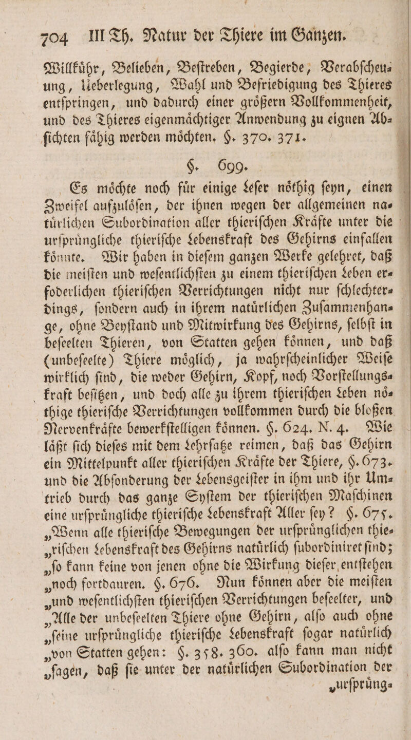 f 204 III Th. Natur der Thiere im Ganzen. Willkuͤhr, Belieben, Beſtreben, Begierde, Verabſcheu- ung, Ueberlegung, Wahl und Befriedigung des Thieres entſpringen, und dadurch einer groͤßern Vollkommenheit, und des Thieres eigenmaͤchtiger Anwendung zu eignen Ab⸗ ſichten fähig werden moͤchten. §. 370. 371. §. 699. 1 Es moͤchte noch fuͤr einige Leſer noͤthig ſeyn, einen Zweifel aufzuloſen, der ihnen wegen der allgemeinen na. tuͤrlichen Subordination aller thieriſchen Kraͤfte unter die urſpruͤngliche thieriſche Lebenskraft des Gehirns einfallen koͤnnte. Wir haben in dieſem ganzen Werke gelehret, daß die meiſten und weſentlichſten zu einem thieriſchen Leben er⸗ foderlichen thieriſchen Verrichtungen nicht nur ſchlechter⸗ dings, ſondern auch in ihrem natuͤrlichen Zuſammenhan⸗ ge, ohne Beyſtand und Mitwirkung des Gehirns, ſelbſt in beſeelten Thieren, von Statten gehen koͤnnen, und daß (unbeſeelte) Thiere möglich, ja wahrſcheinlicher Weiſe wirklich find, die weder Gehirn, Kopf, noch Vorſtellungs⸗ kraft beſitzen, und doch alle zu ihrem thieriſchen Leben nös thige thieriſche Verrichtungen vollkommen durch die bloßen Nervenkraͤfte bewerkſtelligen koͤnnen. $. 624. N. 4. Wie läßt ſich dieſes mit dem Lehrſatze reimen, daß das Gehirn ein Mittelpunkt aller thieriſchen Kräfte der Thiere, §. 673. und die Abſonderung der Lebensgeiſter in ihm und ihr UAm⸗ trieb durch das ganze Syſtem der thieriſchen Maſchinen eine urſpruͤngliche thieriſche Lebenskraft Aller ſey? §. 675. „Wenn alle thieriſche Bewegungen der urſpruͤnglichen thies „riſchen Lebenskraft des Gehirns natürlich ſubordiniret find; „to kann keine von jenen ohne die Wirkung dieſer entſtehen „noch fortdauren. §. 676. Nun koͤnnen aber die meiſten „und weſentlichſten thieriſchen Verrichtungen beſeelter, und „Alle der unbeſeelten Thiere ohne Gehirn, alſo auch ohne „feine urſpruͤngliche thieriſche Lebenskraft ſogar natuͤrlich „von Statten gehen: §. 398. 360. alſo kann man nicht „fagen, daß fie unter der natuͤrlichen Subordination der | vurſpruͤng⸗