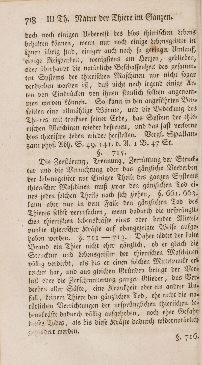 doch noch einigen Ueberreſt des blos thieriſchen Lebens behalten koͤnnen, wenn nur noch einige Lebensgeiſter in ihnen uͤbrig ſind, einiger auch noch ſo geringer Umlauf, einige Reizbarkeit, wenigſtens am Herzen, geblieben, oder überhaupt die natürliche Beſchaffenheit des gelamm- ten Syſtems der thieriſchen Maſchinen nur nicht ſogar verdorben worden iſt, daß nicht noch irgend einige Ar⸗ ten von Eindruͤcken von ihnen ſinnlich ſollten angenoms men werden koͤnnen. So kann in den angeführten Bey— ſpielen eine allmaͤhlige Waͤrme, und die Bedeckung des Thieres mit trockner feiner Erde, das Syſtem der thie⸗ riſchen Maſchinen wieder befreyen, und das faſt verlorne blos thieriſche Leben wieder herſtellen. Vergl. Spallan⸗ zant phyſ. Abh. S. 49. 141. d. A. 1 B. 47 St. §. 715. 5 Die Zerſtoͤrung, Trennung, Zerruͤttung der Struck⸗ tur und die Vernichtung oder das gaͤnzliche Verderben der Lebensgeiſter nur Einiger Theile des ganzen Syſtems thieriſcher Maſchinen muß zwar den gaͤnzlichen Tod ei⸗ nes jeden ſolchen Theils nach ſich ziehen, §. 661. 663. kann aber nur in dem Falle den gaͤnzlichen Tod des Thieres ſelbſt verurſachen, wenn dadurch die urſpruͤngli— chen thieriſchen Lebenskraͤſte eines oder beyder Mittel⸗ punkte thieriſcher Kraͤfte auf obangezeigte Weiſe aufges hoben werden. $. 711 — 713. Daher toͤdtet der kalte Brand ein Thier nicht eher gaͤnzlich, ob er gleich die Strucktur und Lebensgeiſter der thieriſchen Maſchinen völlig verdirbt, als bis er einen ſolchen Mittelpunkt erk reichet hat, und aus gleichen Gruͤnden bringt der Vers luſt oder die Zerſchmetterung ganzer Glieder, das Ver⸗ derben aller Saͤfte, eine Krankheit oder ein andrer Un⸗ fall, keinem Thiere den gaͤnzlichen Tod, ehe nicht die na— tuͤrlichen Verrichtungen der urſpruͤnglichen thieriſchen de⸗ benskraͤſte dadurch voͤllig aufgehoben, noch eher Gefahr dieſes Todes, als bis dieſe Kraͤfte dadurch widernatuͤrlich g udert werden. §. 716.