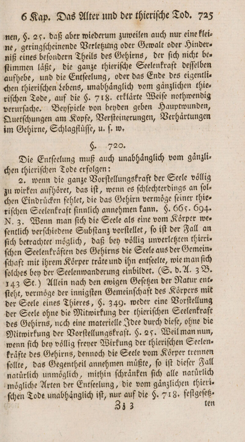 nen, $. 25. daß aber wiederum zuweilen auch nur eine Flei- ne, geringſcheinende Verletzung oder Gewalt oder Hinder⸗ niß eines befondern Theils des Gehirns, der ſich nicht be⸗ ſtimmen laͤßt, die ganze thieriſche Seelenkraft deſſelben aufhebe, und die Entſeelung, oder das Ende des eigentli— chen thieriſchen Lebens, unabhaͤnglich vom gaͤnzlichen thie⸗ riſchen Tode, auf die $. 718. erklaͤrte Weiſe nothwendig verurſache. Beyſpiele von beyden geben Hauptwunden, Quetſchungen am Kopfe, Verſteinerungen, Verhaͤrtungen im Gehirne, Schlagfluͤſſe, u. ſ. w. 5 | S 729. Die Entſeelung muß auch unabhaͤnglich vom gänzli- chen thieriſchen Tode erfolgen: | 2. wenn die ganze Vorſtellungskraft der Seele völlig zu wirken aufhoͤret, das iſt, wenn es ſchlechterdings an ſol⸗ chen Eindrücken fehlet, die das Gehirn vermoͤge ſeiner thie⸗ riſchen Seelenkraft ſinnlich annehmen kann, §. 565. 694. N. 3. Wenn man ſich die Seele als eine vom Körper mes ſentlich verſchiedene Subſtanz vorſtellet, ſo iſt der Fall an ſich betrachtet moͤglich, daß bey voͤllig unverletzten thieri⸗ ſchen Seelenkraͤften des Gehirns die Seele aus der Gemein- ſchaft mit ihrem Körper traͤte und ihn entſeelte, wie man ſich ſolches bey der Seelenwanderung einbildet. (S. b. A. 3 B. 143 St.) Allein nach den ewigen Geſetzen der Natur ent⸗ ſteht, vermoͤge der innigſten Gemeinſchaft des Koͤrpers mit der Seele eines Thieres, §. 349. weder eine Vorſtellung der Seele ohne die Mitwirkung der thieriſchen Seelenkraft des Gehirns, noch eine materielle Idee durch dieſe, ohne die Mitwirkung der Vorſtellungskraft. $. 25. Weil man nun, wenn ſich bey vollig freyer Wirkung der thieriſchen Seelen⸗ kraͤfte des Gehirns, dennoch die Seele vom Körper trennen ſollte, das Gegentheil annehmen muͤßte, ſo iſt dieſer Fall natürlich unmoͤglich, mithin ſchraͤnken ſich alle natuͤrlich moͤgliche Arten der Entſeelung, die vom gaͤnzlichen thieri⸗ ſchen Tode unabhaͤnglich iſt, nur auf die §. 718. feſtgeſetz⸗ | 33 3 ten