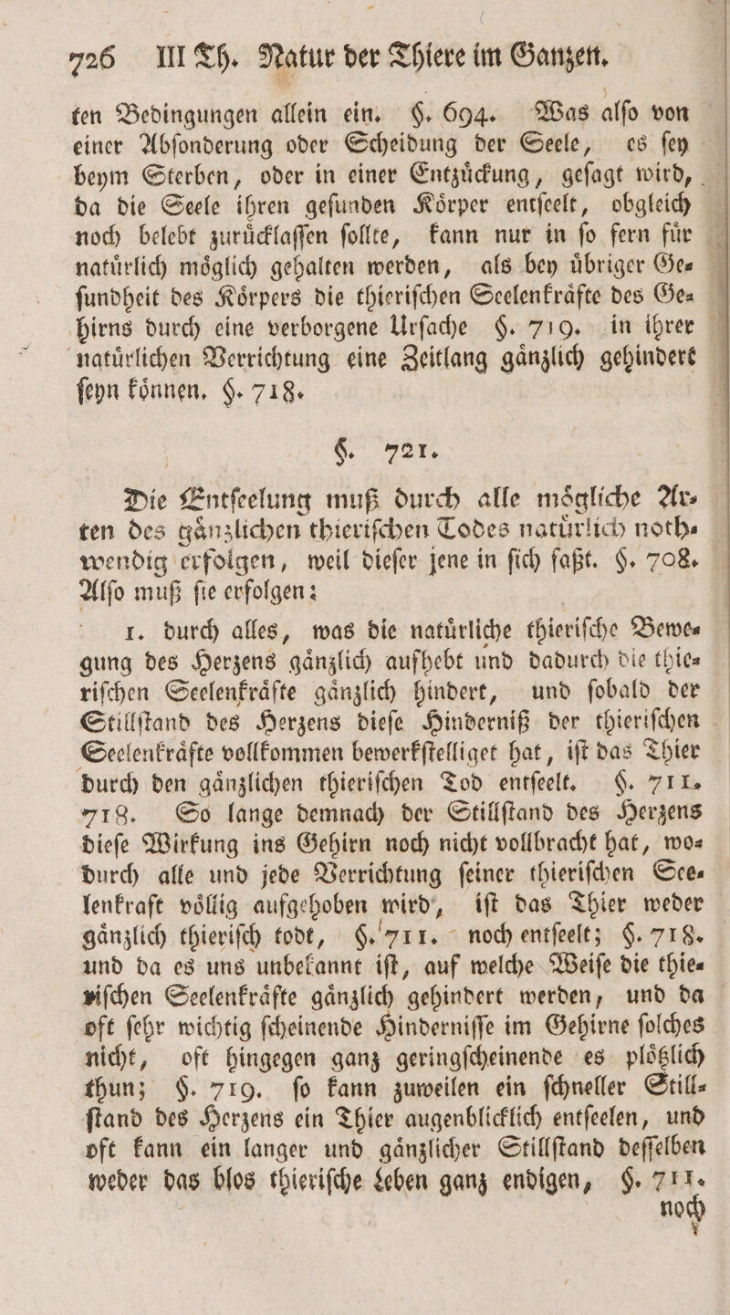 ten Bedingungen allein ein. §. 694. Was alſo von einer Abſonderung oder Scheidung der Seele, es ſey beym Sterben, oder in einer Entzuͤckung, geſagt wird, da die Seele ihren geſunden Koͤrper entſeelt, obgleich noch belebt zuruͤcklaſſen ſollte, kann nur in fo fern fuͤr natuͤrlich möglich gehalten werden, als bey übriger Ges ſundheit des Koͤrpers die thieriſchen Seelenkraͤfte des Ge⸗ hirns durch eine verborgene Urſache §. 719. in ihrer natuͤrlichen Verrichtung eine Zeitlang gänzlich gehindert ſeyn koͤnnen. §. 718. i Ge Far, Die Entſeelung muß durch alle mögliche Ar⸗ ten des gaͤnzlichen thieriſchen Todes natuͤrlich noth⸗ wendig erfolgen, weil dieſer jene in ſich faßt. §. 708. Alſo muß fie erfolgen: I. durch alles, was die natürliche thieriſche Bewe⸗ gung des Herzens gaͤnzlich aufhebt und dadurch die thie⸗ riſchen Seelenkraͤfte gänzlich hindert, und fobald dern Stillſtand des Herzens dieſe Hinderniß der thieriſchen Seelenkraͤfte vollkommen bewerkſtelliget hat, iſt das Thier durch den gaͤnzlichen thieriſchen Tod entſeelt. §. 711. 718. So lange demnach der Stillſtand des Herzens dieſe Wirkung ins Gehirn noch nicht vollbracht hat, wo— durch alle und jede Verrichtung feiner thieriſchen See— lenkraft voͤllig aufgehoben wird, iſt das Thier weder gänzlich thieriſch todt, §. 711. noch entſeelt; $. 718. und da es uns unbekannt iſt, auf welche Weiſe die thie⸗ viſchen Seelenkraͤfte gaͤnzlich gehindert werden, und da oft ſehr wichtig ſcheinende Hinderniſſe im Gehirne ſolches nicht, oft hingegen ganz geringſcheinende es ploͤtzlich thun; $. 719. fo kann zuweilen ein ſchneller Still⸗ ſtand des Herzens ein Thier augenblicklich entſeelen, und oft kann ein langer und gaͤnzlicher Stillſtand deſſelben weder das blos thieriſche Leben ganz endigen, . 105 no x