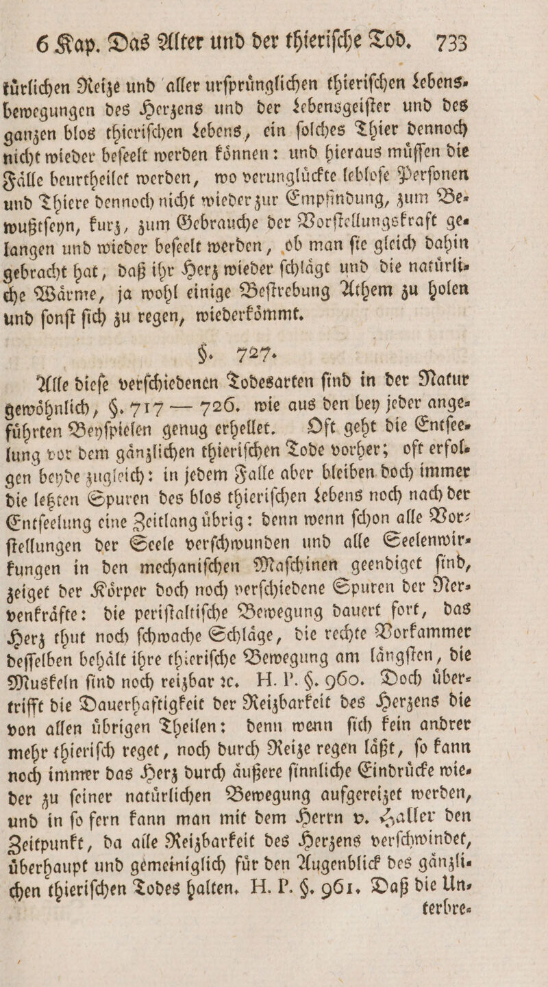 kürlichen Reize und aller urſpruͤnglichen thieriſchen Lebens⸗ bewegungen des Herzens und der Lebensgeiſter und des ganzen blos thieriſchen Lebens, ein ſolches Thier dennoch nicht wieder beſeelt werden koͤnnen: und hieraus muͤſſen die Fälle beurtheilet werden, wo verungluͤckte lebloſe Perſonen und Thiere dennoch nicht wieder zur Empfindung, zum Be⸗ wußtſeyn, kurz, zum Gebrauche der Vorſtellungskraft ges langen und wieder beſeelt werden, ob man ſie gleich dahin gebracht hat, daß ihr Herz wieder ſchlaͤgt und die natuͤrli⸗ ei Waͤrme, ja wohl einige Beſtrebung Athem zu holen und fonft ſich zu regen, wiederkoͤmmt. | §. 727. Alle dieſe verſchiedenen Todesarten ſind in der Natur gewöhnlich, . 717 — 726. wie aus den bey jeder ange⸗ führten Beyſpielen genug erhellet. Oft geht die Entſee⸗ lung vor dem gaͤnzlichen thieriſchen Tode vorher; oft erfol⸗ gen beyde zugleich: in jedem Falle aber bleiben doch immer die letzten Spuren des blos thieriſchen Lebens noch nach der Entſeelung eine Zeitlang uͤbrig: denn wenn ſchon alle Vor⸗ ſtellungen der Seele verſchwunden und alle Seelenwir— kungen in den mechaniſchen Maſchinen geendiget ſind, zeiget der Koͤrper doch noch verſchiedene Spuren der Mers venkraͤfte: die periftaltifche Bewegung dauert fort, das Herz thut noch ſchwache Schläge, die rechte Vorkammer deſſelben behält ihre thieriſche Bewegung am laͤngſten, die Muskeln find noch reizbar ꝛc. H. P. §. 960. Doch über trifft die Dauerhaftigkeit der Reizbarkeit des Herzens die von allen uͤbrigen Theilen: denn wenn ſich kein andrer mehr thieriſch reget, noch durch Reize regen laͤßt, ſo kann noch immer das Herz durch aͤußere ſinnliche Eindruͤcke wies der zu ſeiner natuͤrlichen Bewegung aufgereizet werden, und in ſo fern kann man mit dem Herrn v. Haller den Zeitpunkt, da alle Reizbarkeit des Herzens verſchwindet, überhaupt und gemeiniglich für den Augenblick des gaͤnzli⸗ chen thieriſchen Todes halten. H. P. $. 961. Daß die Un, | terbre⸗