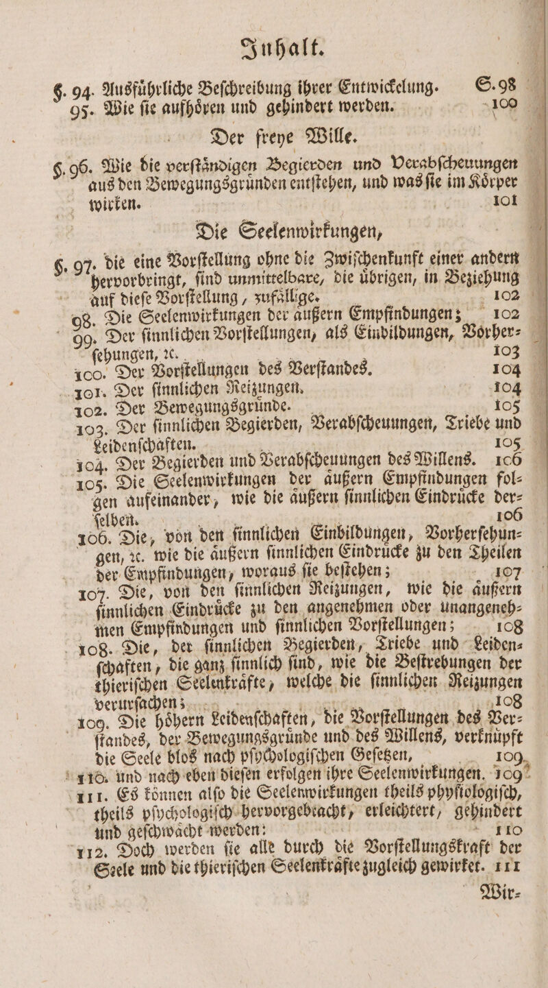 6. 94. Ausführliche Beſchreibung ihrer Entwickelung. S. 98 9 95. Wie fie aufhoͤren und gehindert werden. 10 * Der freye Wille. 96. Wie die verſtaͤndigen Begierden und Verabſcheuungen aus den Bewegungsgruͤnden entſtehen, und was ſie im Koͤrper wirken. | | 16 11 | Die Seelenwirkungen, | 6. 97. die eine Vorſtellung ohne die Zwiſchenkunft einer andern hervorbringt, find unmittelbare, die übrigen, in Beziehung auf dieſe Vorſtellung, zufällig 102 98. Die Seelenwirkungen der aͤußern Empfindungen; 102 9. Der ſinnlichen Vorſtellungen, als Eindildungen, Vorher⸗ er Aehuligen a 103 100. Der Vorſtellungen des Verſtandes. 104 101. Der ſinnlichen Reizungen. 104 102. Der Bewegungsgrunde. 105 103. Der ſinnlichen Begierden, Verabſcheuungen, Triebe und Leidenſchaften. . 105 104. Der Begierden und Verabſcheuungen des Willens. 106 105. Die Seelenwirkungen der außern Empfindungen fol⸗ gen aufeinander, wie die außern ſinnlichen Eindruͤcke der⸗ elbe nß ; ann 1060 106. Die, von den ſinnlichen Einbildungen, Vorherfehun: gen, x. wie die aͤußern ſinnlichen Eindruͤcke zu den Theilen | der Empfindungen, woraus ſie beſtehen; 40 107. Die, von den ſinnlichen Reizungen, wie die außern ſinnlichen Eindruͤcke zu den angenehmen oder unangeneh⸗ men Empfindungen und ſinnlichen Vorſtellungen; 108 108. Die, der ſinnlichen Begierden, Triebe und Leiden⸗ ſchaften, die ganz ſinnlich find, wie die Beſtrebungen der thieriſchen Seelenkraͤfte, welche die ſinnlichen Reizungen verürſichen nen e eg 108 109. Die hoͤhern Leidenſchaften, die Vorſtellungen des Ver⸗ ſtandes, der Bewegungsgruͤnde und des Willens, verknüpft die Seele blos nach pſochologiſchen Geſetzen, 109, 110. und nach eben dieſen erfolgen ihre Seelenwirkungen. 100 111. Es können alſo die Seelenwirkungen theils phyſtologiſch, theils pſychologiſch hervorgebracht, erleichtert, gehindert und geſchwaͤcht werden: Su | 110 112. Doch werden ſie alle durch die Vorſtellungskraft der Steele und die thieriſchen Seelenkraͤfte zugleich gewirket. 111