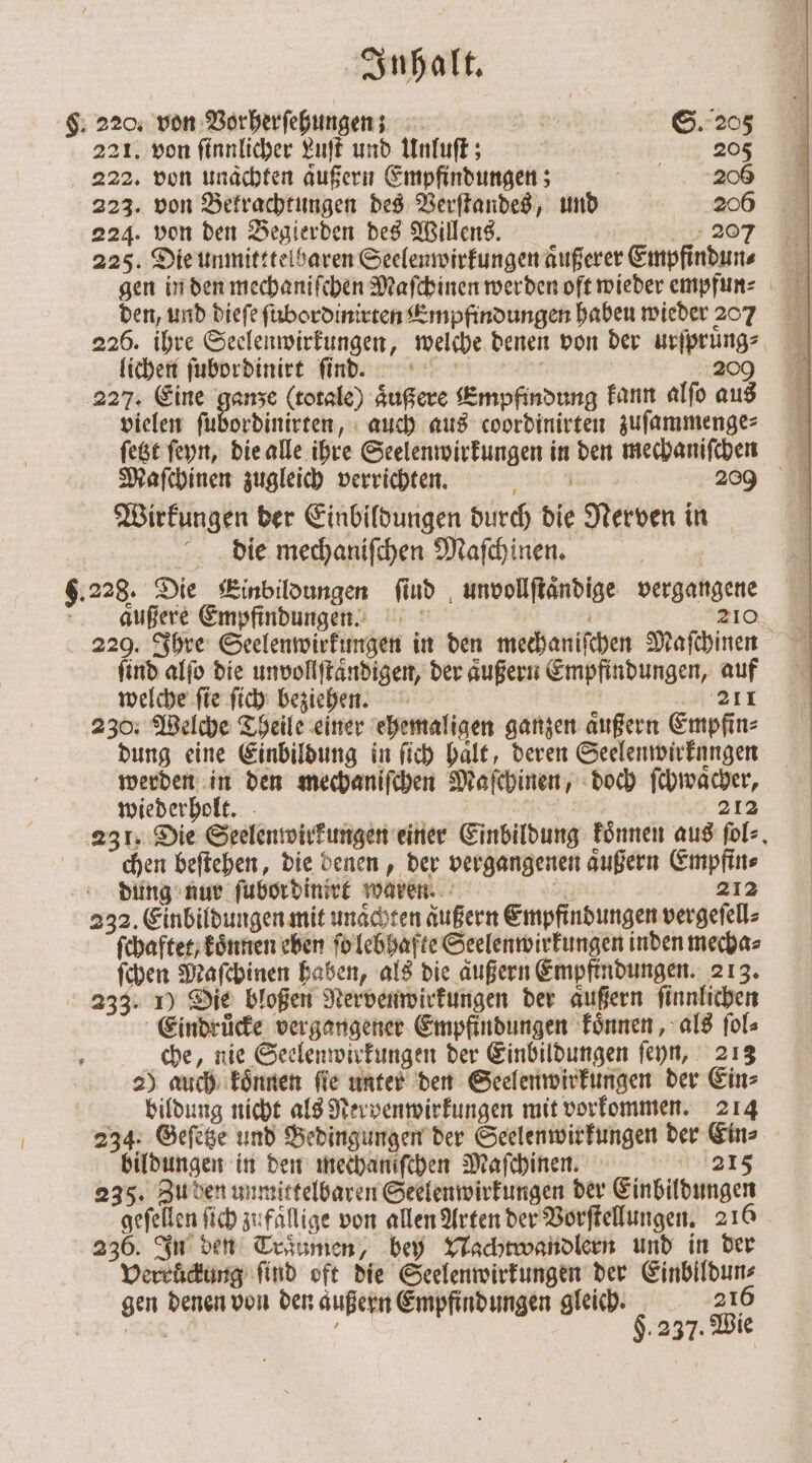 §. 220, von Vorherſehungen; N05 S. 205 221. von ſinnlicher Luſt und Unluſt; 205 222. von unaͤchten aͤußern Empfindungen; N 223. von Betrachtungen des Verſtandes, und 206 224. von den Begierden des Willens. 207 225. Die unmitttelbaren Seelenwirkungen aͤußerer Empfindun⸗ gen in den mechaniſchen Maſchinen werden oft wieder empfun⸗ den, und dieſe ſubordinirten Empfindungen haben wieder 207 226. ihre Seelenwirkungen, welche denen von der urſpruͤng⸗ lichen ſubordinirt ſind. 209 227. Eine ganze (totale) aͤußere Empfindung kann alfo aus vielen ſubordinirten, auch aus coordinirten zuſammenge⸗ ſetzt ſeyn, die alle ihre Seelenwirkungen in den mechaniſchen Maſchinen zugleich verrichten. al 9 209 Wirkungen der Einbildungen durch die Nerven in die mechaniſchen Maſchinen. 6.228. Die Einbildungen find unvollſtaͤndige vergangene 25 N 210 aͤußere Empfindungen. 3 229. Ihre Seelenwirkungen in den mechaniſchen Maſchinen ſind alſo die unvollſtaͤndigen, der aͤußern Empfindungen, auf welche ſie ſich beziehen. 4211 230. Welche Theile einer ehemaligen ganzen aͤußern Empfin⸗ dung eine Einbildung in ſich haͤlt, deren Seelenwirkungen werden in den mechaniſchen Maſchinen, doch ſchwaͤcher, wiederholt. | c 1 3 212 231. Die Seelenwirkungen einer Einbildung koͤnnen aus ſol⸗ chen beſtehen, die denen, der vergangenen aͤußern Empfin⸗ dung nur ſubordinirt waren. 8 212 232. Einbildungen mit unaͤchten aͤußern Empfindungen vergeſell⸗ ſchaftet/ koͤnnen eben ſo lebhafte Seelenwirkungen inden mecha⸗ ſchen Maſchinen haben, als die aͤußern Empfindungen. 213. 233. 1) Die bloßen Nervenwirkungen der aͤußern ſinnlichen Eindruͤcke vergangener Empfindungen koͤnnen, als fol che, nie Seelenwirkungen der Einbildungen ſeyn, 213 2) auch koͤnnen ſie unter den Seelenwirkungen der Ein⸗ bildung nicht als Nervenwirkungen mit vorkommen. 214 234. Geſetze und Bedingungen der Seelenwirkungen der Ein⸗ bildungen in den mechaniſchen Maſchinen. 215 235. Zu den unmittelbaren Seelenwirkungen der Einbildungen geſellen ſich zufällige von allen Arten der Vorſtellungen. 216 236. In den Traumen, bey Nachtwandlern und in der Verruͤckung find oft die Seelenwirkungen der Einbildun⸗ gen denen von den aͤußern Empfindungen gleich. 216