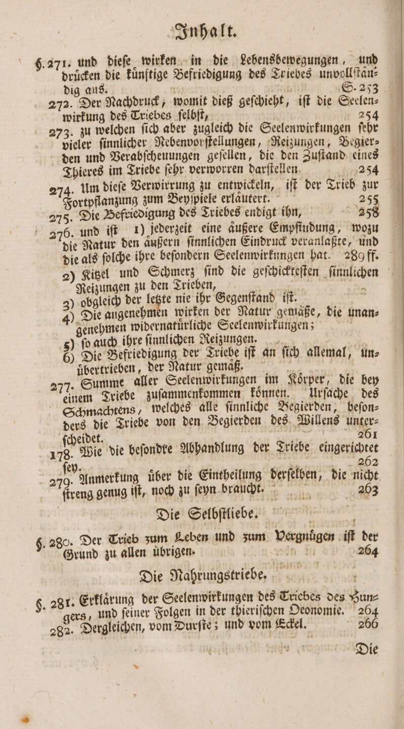 271. und dieſe wirken in die Lebensbewegungen, und dig aus. NT . Rn S. 253 272. Der Nachdruck, womit dieß geſchieht, iſt die Seelen⸗ wirkung des Triebes ſelbſt, 1 „ 254 273. zu welchen ſich aber zugleich die Seelenwirkungen ſehr vieler ſinnlicher Nebenvorſtellungen, Reizungen, Begier— den und Verabſcheuungen geſellen, die den Zuſtand eines Thieres im Triebe ſehr verworren darſtellen. 2054 274. Um dieſe Verwirrung zu entwickeln, iſt der Trieb zur Fortpflanzung zum Beyſpiele erlautert. 255 275. Die Befriedigung des Triebes endigt ihn, 2358 276. und iſt 1) jederzeit eine aͤußere Empfindung, wozu die Natur den aͤußern ſinnlichen Eindruck veranlaßte, und die als ſolche ihre beſondern Seelenwirkungen hat. 289 ff. 2) Kitzel und Schmerz ſind die geſchickteſten ſinnlichen Reizungen zu den Trieben, 3 3) obgleich der letzte nie ihr Gegenstand ift. u 4). Die angenehmen wirken der Natur gemäße, die unan⸗ genehmen widernatuͤrliche Seelenwirkungen; 5) ſo auch ihre finnlichen Reizungen. | Bar 6) Die Befriedigung der ann iſt an ſich allemal, un⸗ übertrieben, der Natur gemaß. . 277. Summe aller Seelenwirkungen im Koͤrper, die bey einem Triebe zuſammenkommen Tonnen. Urſache des Schmachtens, welches alle ſinnliche Begierden, beſon⸗ ders die Triebe von den Begierden des Willens unter⸗ ſchedet. | ae BR: 178. Wie die befondte Abhandlung der Triebe charter le n * 262 | 3705 Anmerkung über die Eintheilung derſelben, die nicht ſtreng genug iſt, noch zu ſeyn braucht. 203 Die Selbſtliebe. 280. Der Trieb zum Leben und zum Vergnuͤgen iſt der Grund zu allen ubrigen. nal: 0) 264 Die Nahrungstriebe. F. 281. Erklärung der Seelenwirkungen des Triebes des Zun⸗ | ers, und feiner Folgen in der thieriſchen Deonomie. 264 282. Dergleichen, vom Durſte; und vom Eckel. 260 7 — Die