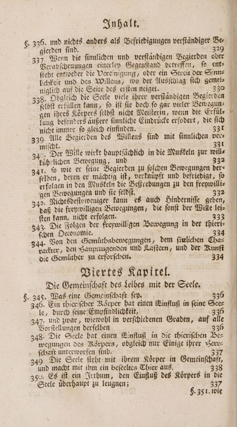 $. 336. und nichts anders als Befriedigungen verſtaͤndiger Dr gierden find. Ei 329 37. Wenn die ſinnlichen und verſtaͤndigen Begierden oder Verabſcheuungen einerley Gegenſtand betreffen, ſo ent⸗ ſteht entweder die Vere nigung, oder ein Streit der Sinne lichkeit und des Willens, wo der Ausſchlag ſich gemeis 38. Obgleich die Seele viele ihrer verſtaͤndigen Begierden ſelbſt erfüllen kann, ſo iſt fie doch fo gar vieler Bewegun⸗ gen ihres Körpers ſelbſt nicht Meiſterin, wenn die Erfüls lung beſonders außere ſinnliche Eindruͤcke erfodert, die ſich nicht immer ſo gleich einfinden. 331 330. Alle Begierden des Willens find mit ſinnlichen ver⸗ miſcht. RT * | 381 &gt; Da Wille wirkt hauptfächlich in die Muskeln zur wills kuͤhrlichen Bewegung, und ch 332 341. fo wie er feine Begierden zu ſolchen Bewegungen der⸗ ſelben, deren er mächtig iſt, verknüpft und befriedigt, ſo erfolgen in den Muskeln die Beſtrebungen zu den frepwilli⸗ gen Bewegungen und ſie ſelbſt. ER 332 342. Nichtsdeſteweniger kann es auch Hinderniſſe geben, daß die freywilligen Bewegungen, die ſonſt der Wille lei⸗ ſten kann, nicht erfolgen. 1 33 343. Die Folgen der freywilligen Bewegung in der thieri⸗ ſchen Oeconomie. | | a 343 344. Von den Gemuͤths bewegungen, dem ſittlichen Cha⸗ rackter / den Zaupttugenden und Laſtern, und der Kunſt die Gemuͤther zu erforſchen. CENT Viertes Kapitel. Die Gemeinſchaft des Leibes mit der Seele. 8. 348. Was eine Gemeinſchaft ſer. 3336 346. Ein thieriſcher Korper hat einen Einfluß in feine See⸗ le, durch ſeine Empfindlichkeit, 336 342. und zwar, wiewohl in verſchiedenen Graden, auf alle Vorſtellungen derſelben Em 335 348. Die Seele hat einen Einfluß in die thieriſchen Be⸗ wegungen des Korpers, obgleich nur Einige ihrer Berr⸗ ſchaft unterworfen find | 337 49. Die Seele ſteht mit ihrem Körper in Gemeinſchaft, und macht mit ihm ein beſeeltes Thier aus. 338 350. Es iſt ein Irthum, den Einfluß des Koͤrpers in die Seele uͤberhaupt zu leugnen; 337 H. 35 1. wie