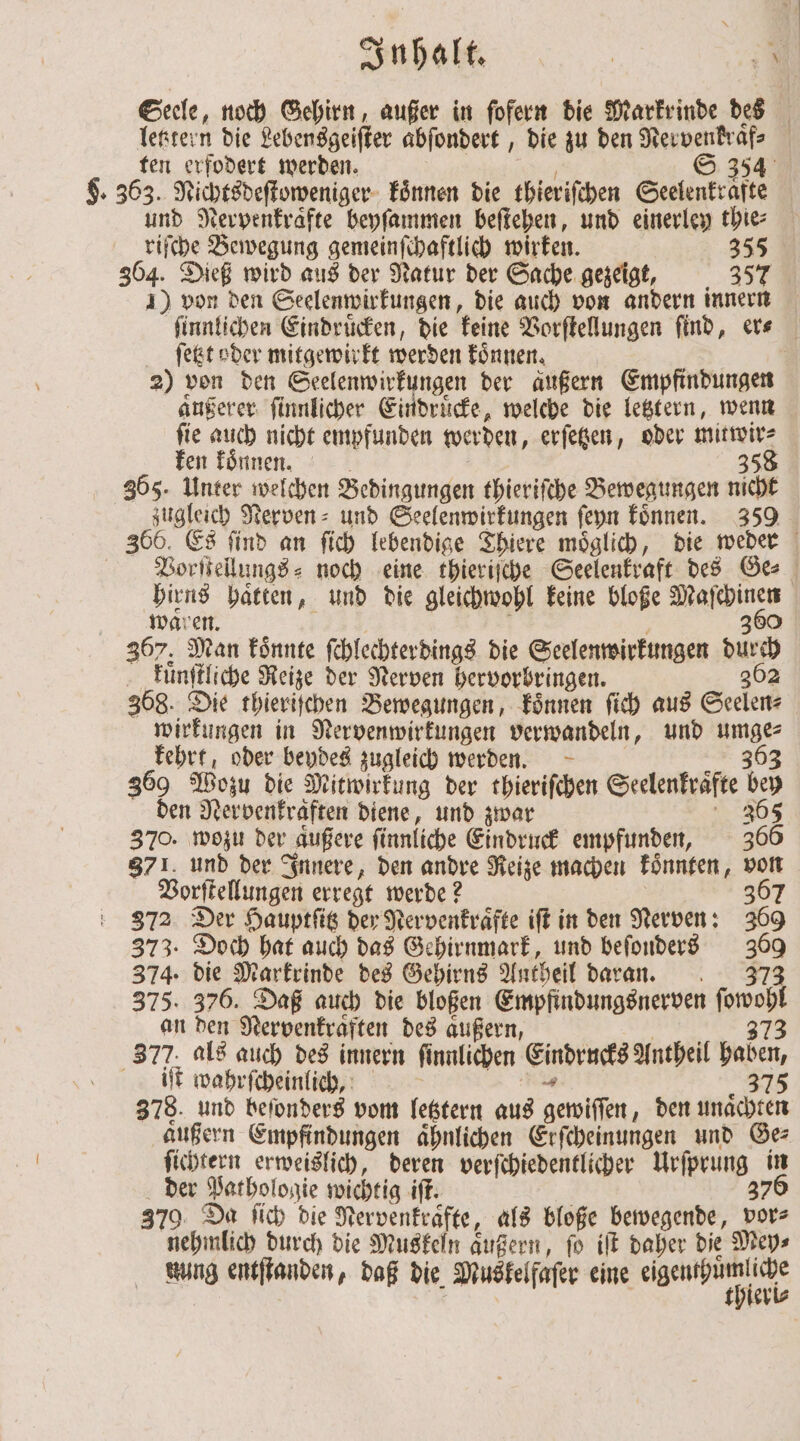 Seele, noch Gehirn, außer in ſofern die Markrinde des letztern die Lebensgeister abſondert, die zu den e | ten erfodert werden. S 354 $. 363. Nichtsdeſtoweniger koͤnnen die thierifchen Seelenkräfte und Nerpenkraͤfte beyſammen beſtehen, und einerley thie⸗ riſche Bewegung gemeinſchaftlich wirken. 355 364. Dieß wird aus der Natur der Sache gezeigt, 357 4) von den Seelenwirkungen, die auch von andern innern ſinnlichen Eindruͤcken, die keine Vorſtellungen find, ers ſetzt oder mitgewirkt werden koͤnnen. | 2) von den Seelenwirkungen der außern Empfindungen aͤußerer ſinnlicher Eindrücke, welche die letztern, wenn ſie auch nicht empfunden werden, erſetzen, oder mitwir⸗ ken koͤnnen. | 358 365. Unter welchen Bedingungen thieriſche Bewegungen nicht zugleich Nerven- und Seelenwirkungen ſeyn koͤnnen. 359 366. Es ſind an ſich lebendige Thiere moͤglich, die weder Vorſtellungs⸗ noch eine thieriſche Seelenkraft des Ge⸗ 9 55 haͤtten, und die gleichwohl keine bloße e ware 380 367. Man könnte ſchlechterdings die Seelenwirkungen N05 kuͤnſtliche Reize der Nerven hervorbringen. 362 368. Die thieriſchen Bewegungen, koͤnnen ſich aus Seelen⸗ wirkungen in Nervenwirkungen verwandeln, und nr kehrt, oder beydes zugleich werden. 360 Wozu die Mitwirkung der thieriſchen Seelenkraͤfte 155 den Nervenkraäften diene, und zwar 365 370. wozu der äußere finnliche Eindruck empfunden, 366 871. und der Innere, den andre Reize machen koͤnnten, von Vorſtellungen erregt werde? 367 372 Der Hauptſitz der Nervenkraͤfte iſt in den Nerven: 350 373. Doch hat auch das Gehirnmark, und beſonders 355 374. die Markrinde des Gehirns Antheil daran. 375. 376. Daß auch die bloßen Empfindungsnerven ſowohl an den Nervenkraͤften des außern, 373 377. als auch des innern ſinnlichen Eindencks Antheil baben, it wahrſcheinlich, 375 378. und beſonders vom letztern aus gewiſſen, den unaͤchten aͤußern Empfindungen aͤhnlichen Erſcheinungen und Ge⸗ ſichtern erweislich, deren verſchiedentlicher Urſprung in der Pathologie wichtig iſt. 376 379. Da ſich die Nervenkraͤ te, als bloße bewegende, vor⸗ nehmlich durch die Muskeln aͤußern, fo iſt daher die Mey⸗ nung entſtanden, daß die Muskelfaſer eine egenpmlihe