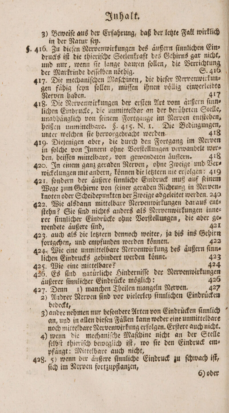 3) Beweiſe aus der Erfahrung, daß der letzte Fall wirklich in der Natur ſey. drucks iſt die thieriſche Seelenkraft des Gehirns gar nicht, und nur, wenn ſie lange dauren ſollen, die Verrichtun 417. Die mechaniſchen Maſchinen, die dieſer Nervenwirkun⸗ Nerven haben. 417 lichen Eindrucke, die unmittelbar an der beruͤhrten Stelle, unabhaͤnglich von feinem Fortgange im Nerven entſtehen, heißen unmittelbare. §. 415. N. 1. Die Bedingungen, unter welchen fie hervorgebracht werden. 418 419. Diejenigen aber, die durch den Fortgang im Nerven in ſolche von Innern ohne Vorſtellungen verwandelt wer⸗ den heiſſen mittelbare, von gewendeten aͤußern. 418 420. In einem ganz geraden Nerven, ohne Zweige und Ver⸗ Wege zum Gehirne von ſeiner geraden Richtung in Nerven⸗ knoten oder Scheidepunkten der Zweige abgeleitet werden. 240 ſtehn? Sie find nichts anders als Nervenwirkungen inne⸗ rer ſinnlicher Eindruͤcke ohne Vorſtellungen, die aber ge⸗ 423. auch als die letztern dennoch weiter, ja bis ins Gehirn fortgehen, und empfunden werden koͤnnen. ö 422 424. Wie eine unmittelbare Nervenwirkung des aͤußern ſinn⸗ lichen Eindrucks gehindert werden koͤnne. 423 425. Wie eine mittelbare? - 424 436. Es find natürliche Hinderniſſe der Nervenwirkungen außerer ſinnlicher Eindrücke möglich: 426 427. Denn 1) manchen Theilen mangeln Nerven. 427 2) ku Nerven ſind vor vielerley ſinnlichen Eindruͤcken edeckt, 3! andre nehmen nur beſondere Arten von Eindruͤcken ſinnlich an, und in allen dieſen Faͤllen kann weder eine unmittelbare noch mittelbare Rervenwirkung erfolgen. Erſtere auch nicht. 4) wenn die mechaniſche Maſchine nicht an der Stelle j ' ſelbſt thieriſch beweglich iſt, wo ſie den Eindruck em⸗ pfaͤugt: Mittelbare auch nicht, 428. 5) wenn der äußere ſinnliche Eindruck zu ſchwach iſt, ſich im Nerven fortzupflanzen, * {