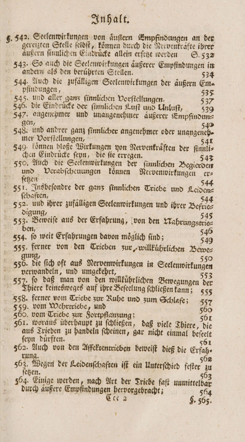 g. 342. Seelenwirkungen von aͤußern Empfindungen an der gereizten Stelle ſelbſt, koͤnnen durch die Nervenkrafte ihrer aͤußern ſinulichen Eindrücke allein erſetzt werden S. 532 3343. So auch die Seelenwirkungen aͤußerer Empfindungen in andern als den beruͤhrten Stellen. . 524 544. Auch die zufälligen Seelenwirkungen der äußern Ems pfindungen, 535 545. und aller ganz ſinnlichen Vorſtellungen, 537 546. die Eindruͤcke der ſinnlichen Luſt und Unluſt/ 539 547. angenehmer und unangenehmer äußerer Empfindun⸗ gen 549 548. und andrer ganz ſinnlicher angenehmer oder unangenche mer Vorſtellungen, | re 541 549. Fönnen bloße Wirkungen von Nervenkraͤften der ſinnli⸗ chen Eindruͤcke ſeyn, die fie erregen. 542 550. Auch die Seelenwirkungen der ſinnlichen Begierden und Verabſcheuungen koͤnnen Nervenwirkungen er⸗ l m; 544 351. Insbeſondre der ganz finnlichen Triebe und Leiden⸗ ſchaften, — a 544 552. uud ihrer zufälligen Seelenwirkungen und ihrer Befrie⸗ digung, 25 545 353. Beweiſe aus der Erfahrung, von den Nahrungstrie⸗ ben, i 75 546 554. ſo weit Erfahrungen davon möglich find; ‚555. ferner von den Trieben zur, willkührlichen Bewe⸗ 8. nie 5 a 44. 550 556. die ſich oft aus Nervenwirkungen in Seelenwirkungen verwandeln, und umgekehrt, 553 337. fo daß man von den willkuͤhrlichen Bewegungen der er Thiere keinesweges auf ihre Beſeelung ſchließen kann; 555 558. ferner vom Triebe zur Ruhe und zum Schlafe; 557 559. vom Wehrtriebe, und 560 560, vom Triebe zur Fortpflanzung; 561 561. woraus überhaupt zu ſchließen, daß viele Thiere, die aus Trieben zu handeln ſcheinen, gar nicht einmal beſeelt ſeyn duͤrften. 561 562. Auch von den Affektentrieben beweiſt dieß die Erfah⸗ 5 8 | 502 867 egen der Leidenſchaften iſt ein Unterſchied feſter zu etzen. | j 56 504. Einige werden, nach Art der Friebe faſt unmittelbar durch aͤußere Emppnhunden hervorgebracht; 564 ce 2 H. 565.