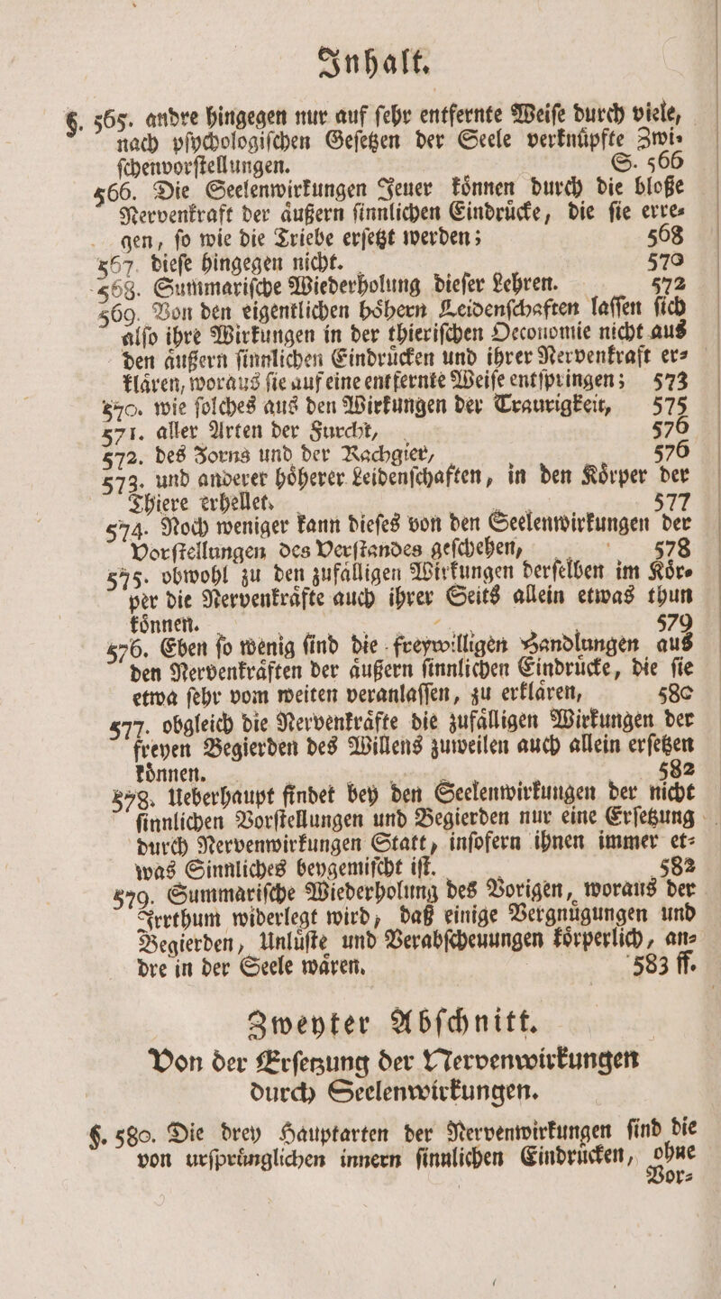 nach pſychologiſchen Geſetzen der Seele verknüpfte Zwi⸗ ſchenvorſtellungen. S. 566 566. Die Seelenwirkungen Jeuer koͤnnen durch die bloße Nervenkraft der aͤußern ſinnlichen Eindruͤcke, die ſie erre⸗ gen, ſo wie die Triebe erſetzt werden; 568 357. dieſe hingegen nicht. 570 568. Summariſche Wiederholung dieſer Lehren. 572 569. Von den eigentlichen boͤhern Leidenſchaften laſſen ſich alſo ihre Wirkungen in der thieriſchen Oeconomie nicht aus den aͤußern ſinnlichen Eindrücken und ihrer Nervenkraft er⸗ klaren, woraus fie auf eine entfernte Weiſe entſpringen; 573 570. wie ſolches aus den Wirkungen der Traurigkeit, 575 571. aller Arten der Furcht, 576 3 573. und anderer hoͤherer Leidenſchaften, in den Koͤrper der Thiere erhellet. | 2 577 574. Noch weniger kann dieſes von den Seelenwirkungen der Vorſtellungen des Verſtandes geſchehen, 378 575. obwohl zu den zufalligen Wirkungen derſelben im Koͤr⸗ per die Nervenkraͤfte auch ihrer Seits allein etwas thun koͤnnen. RT in her ' 579 576. Eben fo wenig find die freywilligen Sandlungen aus den Nervenkraͤften der außern ſinnlichen Eindruͤcke, die fie etwa ſehr vom weiten veranlaſſen, zu erklaͤren, 580 577. obgleich die Nervenkraͤfte die zufälligen Wirkungen der freyen Begierden des Willens zuweilen auch allein erſetzen können an ef 382 578. Ueberhaupt findet bey den Seelenwirkungen der nicht durch Nervenwirkungen Statt, inſofern ihnen immer et⸗ was Sinnliches beygemiſcht iſt. i 582 579. Summariſche Wiederholung des Vorigen, woraus der Irrthum widerlegt wird, daß einige Vergnuͤgungen und Begierden, Unluͤſte und Verabſcheuungen koͤrperlich, ans Zweyter Abſchnitt. | Von der Erſetzung der Nervenwirkungen durch Seelenwirkungen. $. 580. Die drey Hauptarten der Nervenwirkungen find die von urſpruͤnglichen innern finnlichen Eindruͤcken, ar | or⸗
