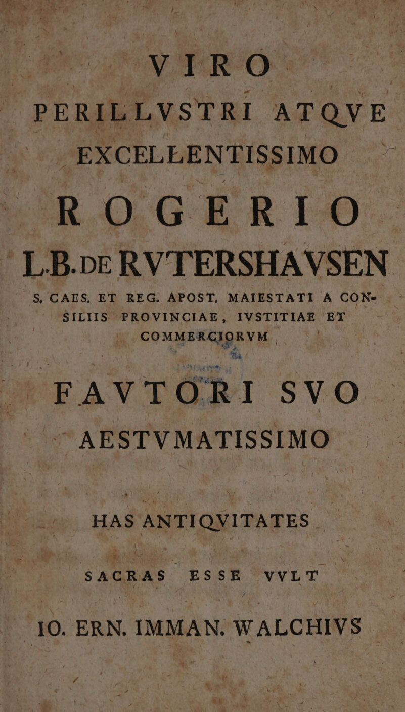 PERILLVSTRI ATQVE- .EXCELLENTISSIMO ROGERIO LB.nERVTERSHAVSEN X $ CAES, ET REG. APOST, MAIESTATI A CON«- . SILIIS PROVINCIAE, IVSTITIAE ET GOMMISENEEP VIE na FAVTORI S VO ^ AESTVMATISSIMO HAS ANTIQVITATES . SACRAS ESSE VVLT .10. ERN. IMMAN. WALCHIVS