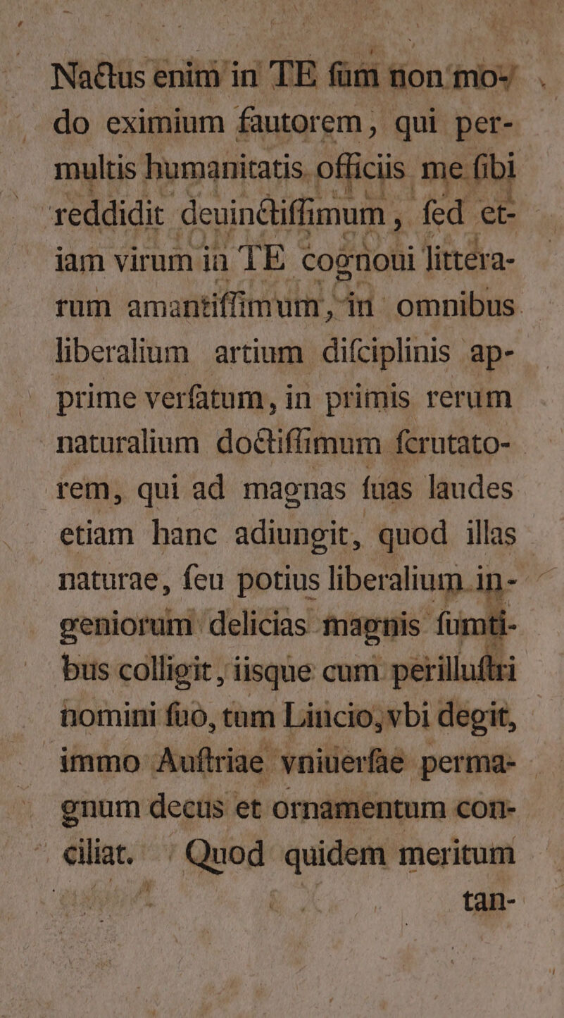 do eximium fautorem, qui per- multis humanitatis. officiis me fibi reddidit deuin&liffimum , fed et iam virum iü TE cognoui litter a- rum amantiffimum, iu omnibus. liberalium artium diíciplinis ap- prime verfatum, in primis rerum naturalium doctiffimum fcrutato- | rem, qui ad maonas fuas laudes etiam hanc adiungit, quod illas - naturae, feu potius liberaliug.ip- geniorum delicias maenis fumi biis colligit , iisque cum perilluftzi homini fao, tum Lincio,vbi degit, - immo Auflriae. vniuerfae permqd- - enum decus et ornamentum COI1- . eiliat.. ; Quod quidem meritum ipsi Vi tan-