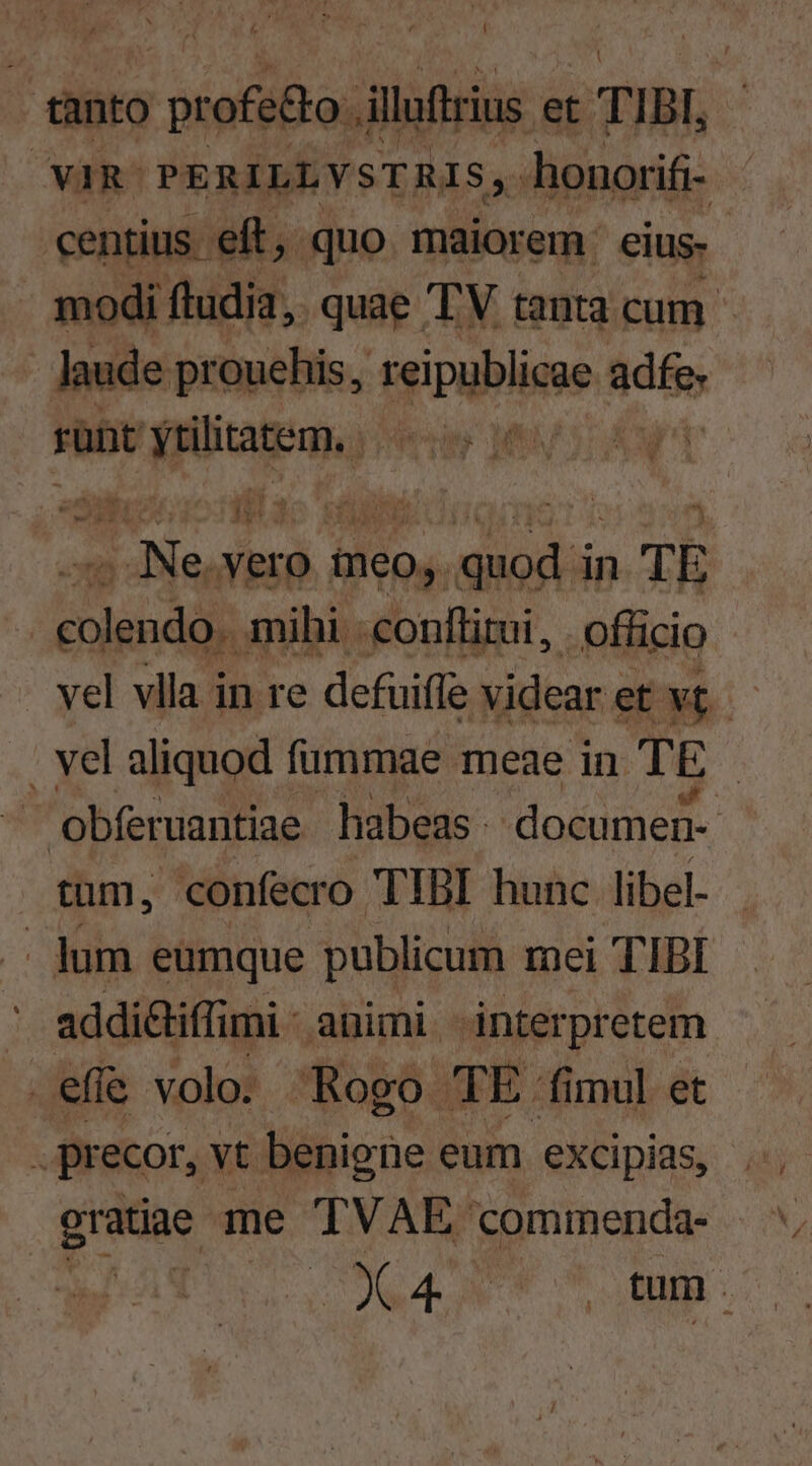 , tanto Tem et TIBI, ' YviR PERILLYSTRIS,. honorifi- | centius. eft , , quo maior em. eius- | modi ftudia, quae TV tanta cum - - Jaude prouehis, reipublicae adfe. rünt more Mee MUTA Wn E boss ae vero meo, db in TE cendi mihi - conftitui, officio vel vlla in re defuiffe videar « et vt | | vel aliquod füummae meae in TE | | obfervantiae habeas. documen- tum, confecro TIBI hunc libel- | lum eumque publicum mei TIBI ' addi&iffi mi- auimi ánterpretem | efie volo. Rogo qTÉ: fimul et . precor, vt benigne eum exXcipias, . gratiae me TVAE Ccommenda- — ^ ad. Ham o