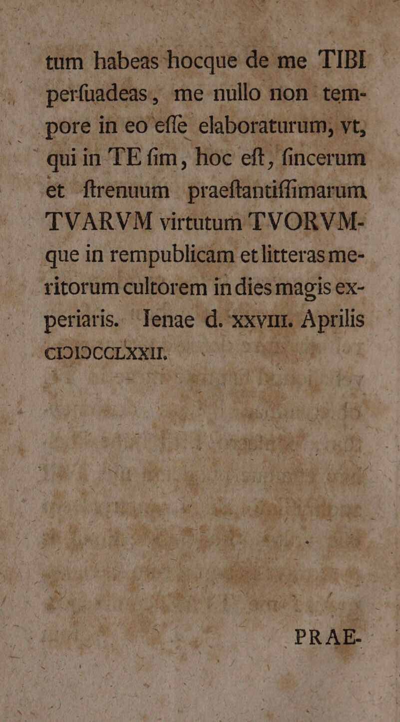 tum bibák iedds din me TIBI ' perfuadeas , me nullo non tem- .pore in eo effe elaboraturum, vt, d qui in TE fim, hoc eft, fincerum et flrenuum praeftantiffimarum TVARVM virtutum TVORVM- que in rempublicam et litteras me- ritorum cultorem indies magis ex- periaris. lenae d. xxvi. 1. Aprilis CIDIDCCLXXIT. . A :