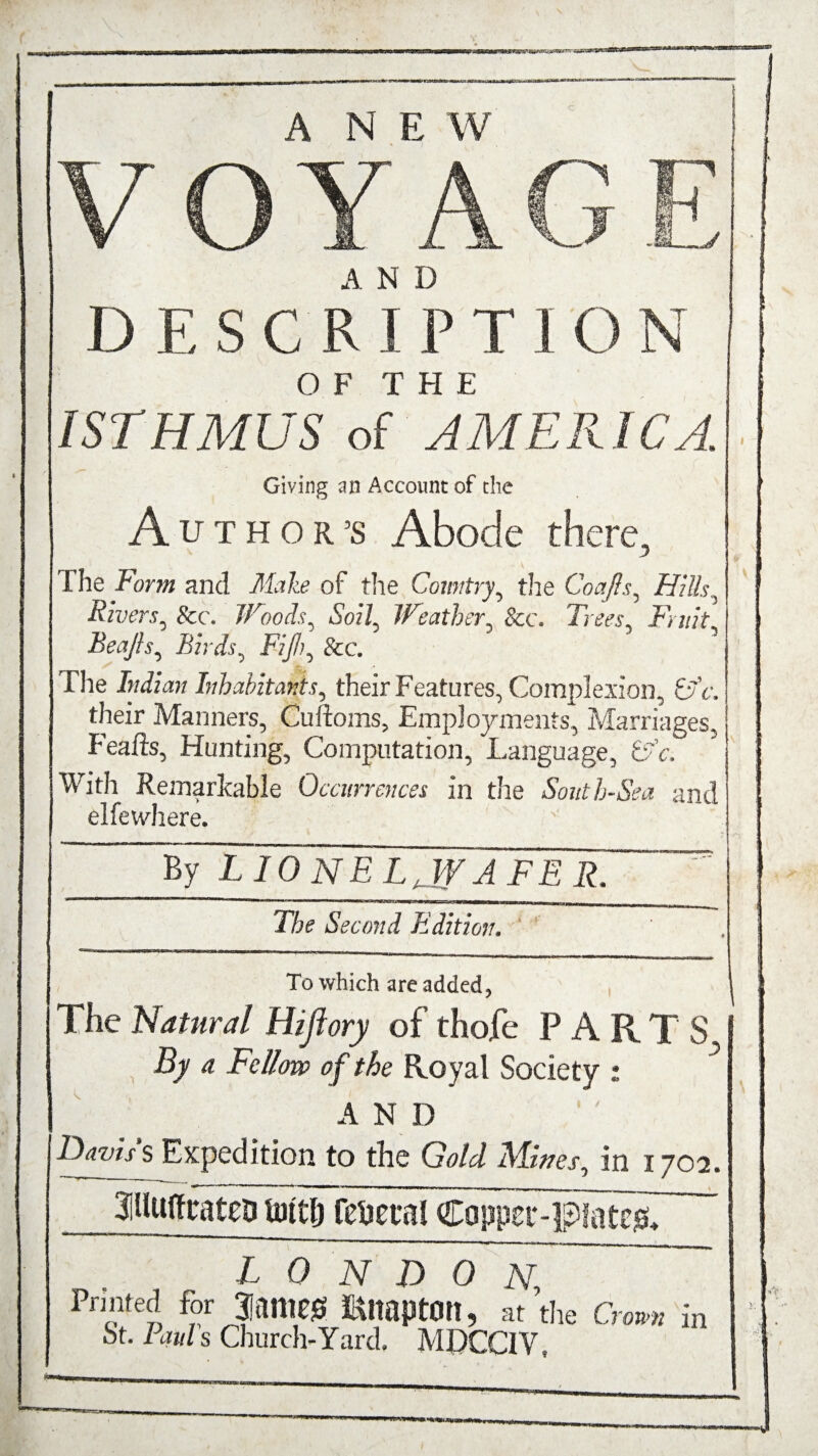 V O Y AG DESCRI P T 1 O N OF THE ISTHMUS of AMERICA. Giving an Account of the Author’s Abode there, I he Form and Make of the Country, the Coajls, Hills, Rivers, &c. Woods, Soz7, Weather, &c. Trees, Fruit Beafts, Birds, Fijih, See. The Indian Inhabitants, their Features, Complexion, 6'V. their Manners, Cuftoms, Employments, Marriages, f'eafts, Hunting, Computation, Language, 67V. With Remarkable Occurrences in the South-Sea and elfewhere. By L TonE LaWA FE R.  1 ~ ' ■ ' i mi — i« ■■ imiiwm i ■■iii ii »m»m I nwiii^—— Ml—11 riwi wiiiimi ■■ The Second Edition, To which are added, The Natural Hijiory of thofe PARTS By a Fellow of the Royal Society : A N D Navis s Expedition to the Gold Mines, in 1702. 3iUuffrateD tottlj festal Capper-patc^ LONDON; Printed for 3Jame0 RltaptOtt, at the St. Pauls Church-Yard. MDCCIV, Crown in